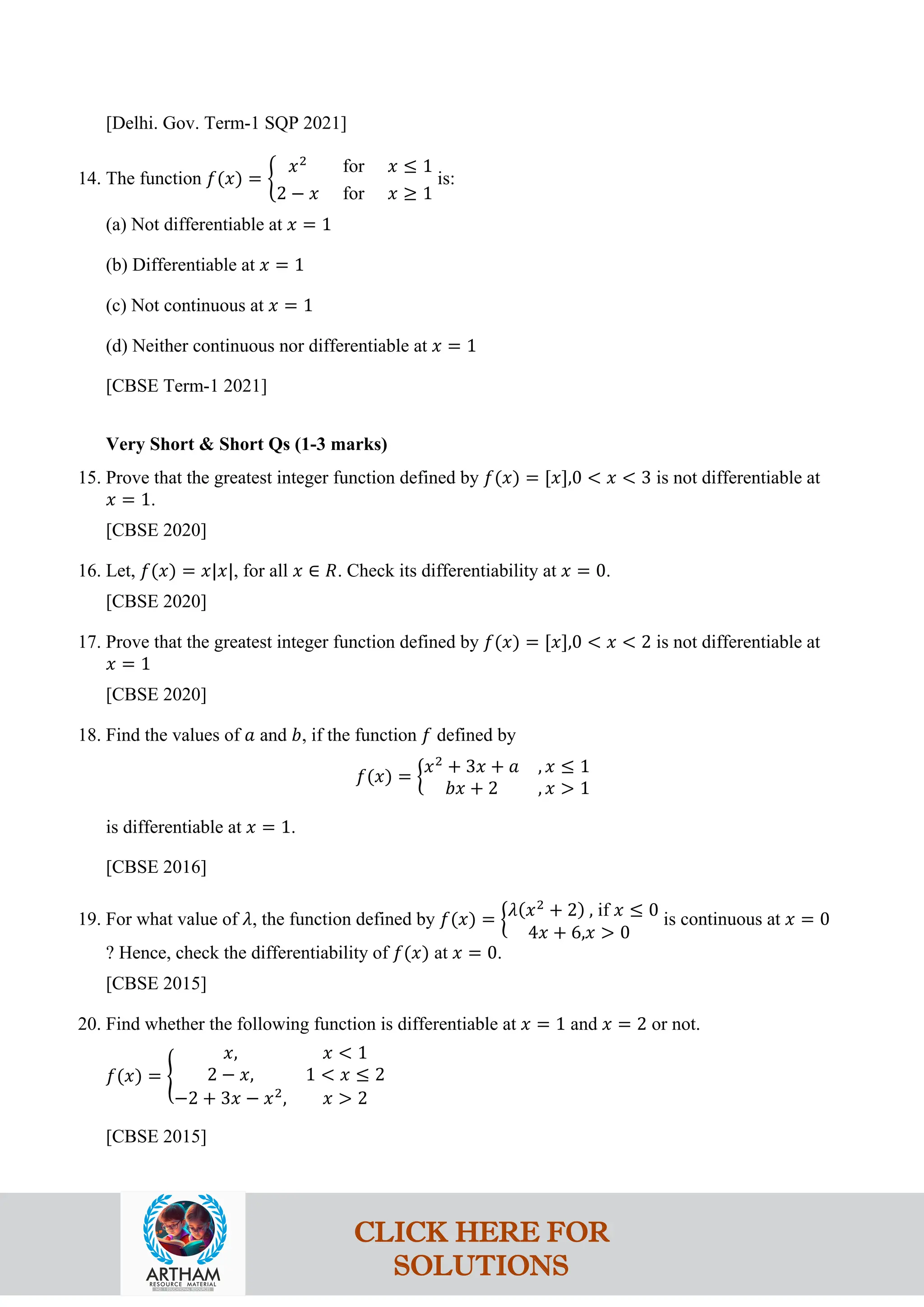 [Delhi. Gov. Term-1 SQP 2021]
14. The function 𝑓(𝑥) = �
𝑥2
for 𝑥 ≤ 1
2 − 𝑥 for 𝑥 ≥ 1
is:
(a) Not differentiable at 𝑥 = 1
(b) Differentiable at 𝑥 = 1
(c) Not continuous at 𝑥 = 1
(d) Neither continuous nor differentiable at 𝑥 = 1
[CBSE Term-1 2021]
Very Short & Short Qs (1-3 marks)
15. Prove that the greatest integer function defined by 𝑓(𝑥) = [𝑥],0 < 𝑥 < 3 is not differentiable at
𝑥 = 1.
[CBSE 2020]
16. Let, 𝑓(𝑥) = 𝑥|𝑥|, for all 𝑥 ∈ 𝑅. Check its differentiability at 𝑥 = 0.
[CBSE 2020]
17. Prove that the greatest integer function defined by 𝑓(𝑥) = [𝑥],0 < 𝑥 < 2 is not differentiable at
𝑥 = 1
[CBSE 2020]
18. Find the values of 𝑎 and 𝑏, if the function 𝑓 defined by
𝑓(𝑥) = �
𝑥2
+ 3𝑥 + 𝑎 , 𝑥 ≤ 1
𝑏𝑥 + 2 , 𝑥 > 1
is differentiable at 𝑥 = 1.
[CBSE 2016]
19. For what value of 𝜆, the function defined by 𝑓(𝑥) = �𝜆(𝑥2
+ 2) , if 𝑥 ≤ 0
4𝑥 + 6,𝑥 > 0
is continuous at 𝑥 = 0
? Hence, check the differentiability of 𝑓(𝑥) at 𝑥 = 0.
[CBSE 2015]
20. Find whether the following function is differentiable at 𝑥 = 1 and 𝑥 = 2 or not.
𝑓(𝑥) = �
𝑥, 𝑥 < 1
2 − 𝑥, 1 < 𝑥 ≤ 2
−2 + 3𝑥 − 𝑥2
, 𝑥 > 2
[CBSE 2015]
CLICK HERE FOR
SOLUTIONS
 