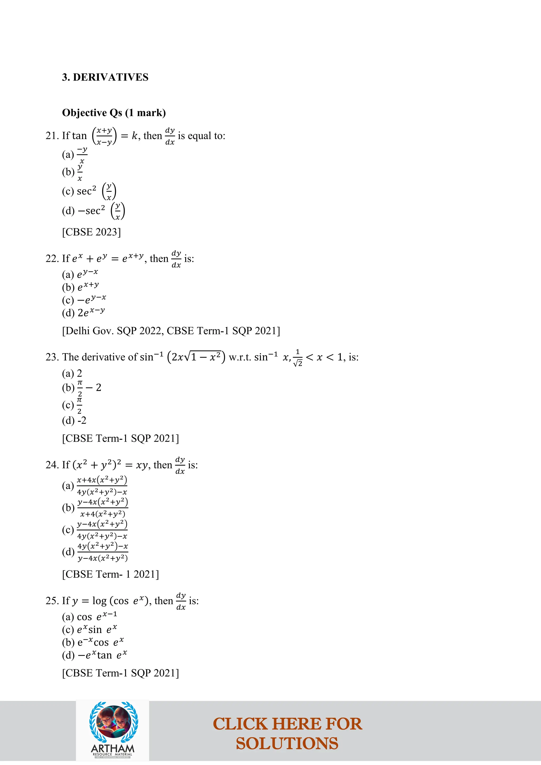 3. DERIVATIVES
Objective Qs (1 mark)
21. If tan �
𝑥+𝑦
𝑥−𝑦
� = 𝑘, then
𝑑𝑦
𝑑𝑥
is equal to:
(a)
−𝑦
𝑥
(b)
𝑦
𝑥
(c) sec2
�
𝑦
𝑥
�
(d) −sec2
�
𝑦
𝑥
�
[CBSE 2023]
22. If 𝑒𝑥
+ 𝑒𝑦
= 𝑒𝑥+𝑦
, then
𝑑𝑦
𝑑𝑥
is:
(a) 𝑒𝑦−𝑥
(b) 𝑒𝑥+𝑦
(c) −𝑒𝑦−𝑥
(d) 2𝑒𝑥−𝑦
[Delhi Gov. SQP 2022, CBSE Term-1 SQP 2021]
23. The derivative of sin−1
�2𝑥√1 − 𝑥2� w.r.t. sin−1
𝑥,
1
√2
< 𝑥 < 1, is:
(a) 2
(b)
𝜋
2
− 2
(c)
𝜋
2
(d) -2
[CBSE Term-1 SQP 2021]
24. If (𝑥2
+ 𝑦2)2
= 𝑥𝑦, then
𝑑𝑦
𝑑𝑥
is:
(a)
𝑥+4𝑥�𝑥2+𝑦2�
4𝑦(𝑥2+𝑦2)−𝑥
(b)
𝑦−4𝑥�𝑥2+𝑦2�
𝑥+4(𝑥2+𝑦2)
(c)
𝑦−4𝑥�𝑥2+𝑦2�
4𝑦(𝑥2+𝑦2)−𝑥
(d)
4𝑦�𝑥2+𝑦2�−𝑥
𝑦−4𝑥(𝑥2+𝑦2)
[CBSE Term- 1 2021]
25. If 𝑦 = log (cos 𝑒𝑥), then
𝑑𝑦
𝑑𝑥
is:
(a) cos 𝑒𝑥−1
(c) 𝑒𝑥
sin 𝑒𝑥
(b) e−𝑥
cos 𝑒𝑥
(d) −𝑒𝑥
tan 𝑒𝑥
[CBSE Term-1 SQP 2021]
CLICK HERE FOR
SOLUTIONS
 