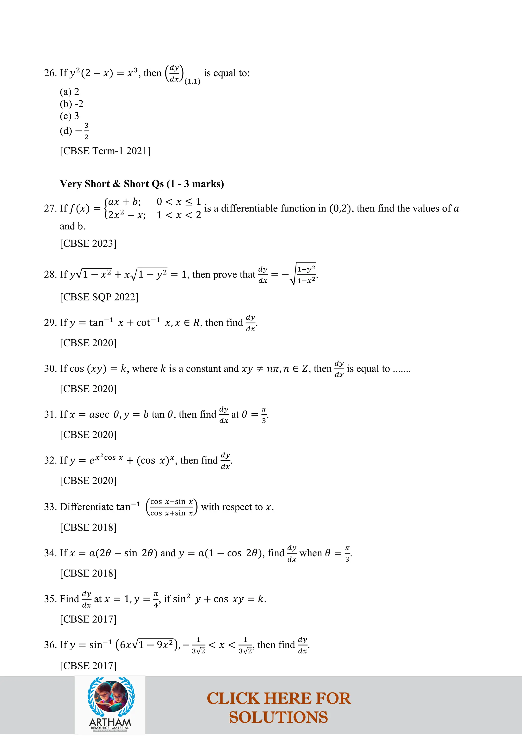 26. If 𝑦2
(2 − 𝑥) = 𝑥3
, then �
𝑑𝑦
𝑑𝑥
�
(1,1)
is equal to:
(a) 2
(b) -2
(c) 3
(d) −
3
2
[CBSE Term-1 2021]
Very Short & Short Qs (1 - 3 marks)
27. If 𝑓(𝑥) = �
𝑎𝑥 + 𝑏; 0 < 𝑥 ≤ 1
2𝑥2
− 𝑥; 1 < 𝑥 < 2
is a differentiable function in (0,2), then find the values of 𝑎
and b.
[CBSE 2023]
28. If 𝑦√1 − 𝑥2 + 𝑥�1 − 𝑦2 = 1, then prove that
𝑑𝑦
𝑑𝑥
= −�
1−𝑦2
1−𝑥2.
[CBSE SQP 2022]
29. If 𝑦 = tan−1
𝑥 + cot−1
𝑥, 𝑥 ∈ 𝑅, then find
𝑑𝑦
𝑑𝑥
.
[CBSE 2020]
30. If cos (𝑥𝑦) = 𝑘, where 𝑘 is a constant and 𝑥𝑦 ≠ 𝑛𝜋, 𝑛 ∈ 𝑍, then
𝑑𝑦
𝑑𝑥
is equal to .......
[CBSE 2020]
31. If 𝑥 = 𝑎sec 𝜃, 𝑦 = 𝑏 tan 𝜃, then find
𝑑𝑦
𝑑𝑥
at 𝜃 =
𝜋
3
.
[CBSE 2020]
32. If 𝑦 = 𝑒𝑥2cos 𝑥
+ (cos 𝑥)𝑥
, then find
𝑑𝑦
𝑑𝑥
.
[CBSE 2020]
33. Differentiate tan−1
�
cos 𝑥−sin 𝑥
cos 𝑥+sin 𝑥
� with respect to 𝑥.
[CBSE 2018]
34. If 𝑥 = 𝑎(2𝜃 − sin 2𝜃) and 𝑦 = 𝑎(1 − cos 2𝜃), find
𝑑𝑦
𝑑𝑥
when 𝜃 =
𝜋
3
.
[CBSE 2018]
35. Find
𝑑𝑦
𝑑𝑥
at 𝑥 = 1, 𝑦 =
𝜋
4
, if sin2
𝑦 + cos 𝑥𝑦 = 𝑘.
[CBSE 2017]
36. If 𝑦 = sin−1
�6𝑥√1 − 9𝑥2�, −
1
3√2
< 𝑥 <
1
3√2
, then find
𝑑𝑦
𝑑𝑥
.
[CBSE 2017]
CLICK HERE FOR
SOLUTIONS
 