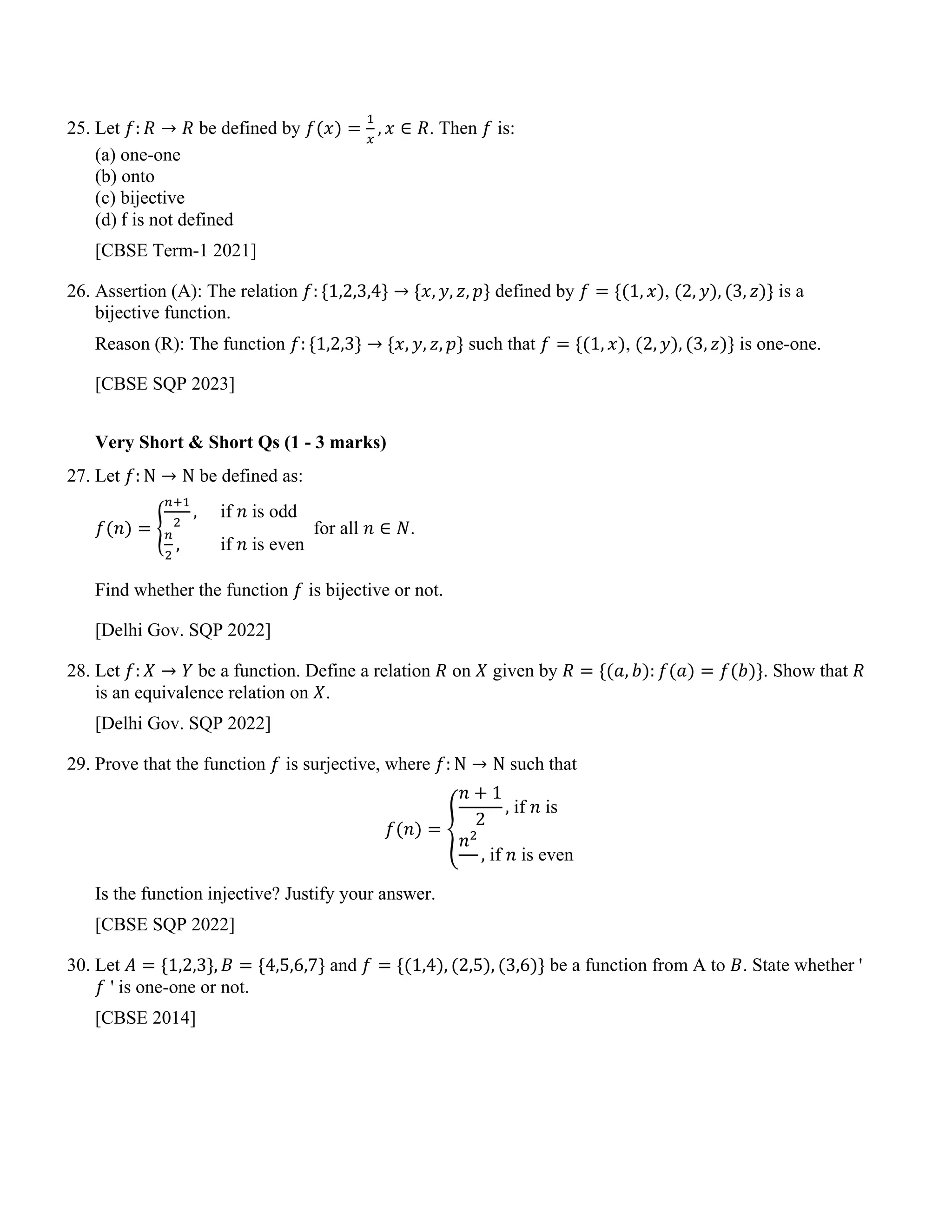 25. Let 𝑓: 𝑅 → 𝑅 be defined by 𝑓(𝑥) =
1
𝑥
, 𝑥 ∈ 𝑅. Then 𝑓 is:
(a) one-one
(b) onto
(c) bijective
(d) f is not defined
[CBSE Term-1 2021]
26. Assertion (A): The relation 𝑓: {1,2,3,4} → {𝑥, 𝑦, 𝑧, 𝑝} defined by 𝑓 = {(1, 𝑥), (2, 𝑦), (3, 𝑧)} is a
bijective function.
Reason (R): The function 𝑓: {1,2,3} → {𝑥, 𝑦, 𝑧, 𝑝} such that 𝑓 = {(1, 𝑥), (2, 𝑦), (3, 𝑧)} is one-one.
[CBSE SQP 2023]
Very Short & Short Qs (1 - 3 marks)
27. Let 𝑓: N → N be defined as:
𝑓(𝑛) = �
𝑛+1
2
, if 𝑛 is odd
𝑛
2
, if 𝑛 is even
for all 𝑛 ∈ 𝑁.
Find whether the function 𝑓 is bijective or not.
[Delhi Gov. SQP 2022]
28. Let 𝑓: 𝑋 → 𝑌 be a function. Define a relation 𝑅 on 𝑋 given by 𝑅 = {(𝑎, 𝑏): 𝑓(𝑎) = 𝑓(𝑏)}. Show that 𝑅
is an equivalence relation on 𝑋.
[Delhi Gov. SQP 2022]
29. Prove that the function 𝑓 is surjective, where 𝑓: N → N such that
𝑓(𝑛) = �
𝑛 + 1
2
, if 𝑛 is
𝑛2
, if 𝑛 is even
Is the function injective? Justify your answer.
[CBSE SQP 2022]
30. Let 𝐴 = {1,2,3}, 𝐵 = {4,5,6,7} and 𝑓 = {(1,4), (2,5), (3,6)} be a function from A to 𝐵. State whether '
𝑓 ' is one-one or not.
[CBSE 2014]
 