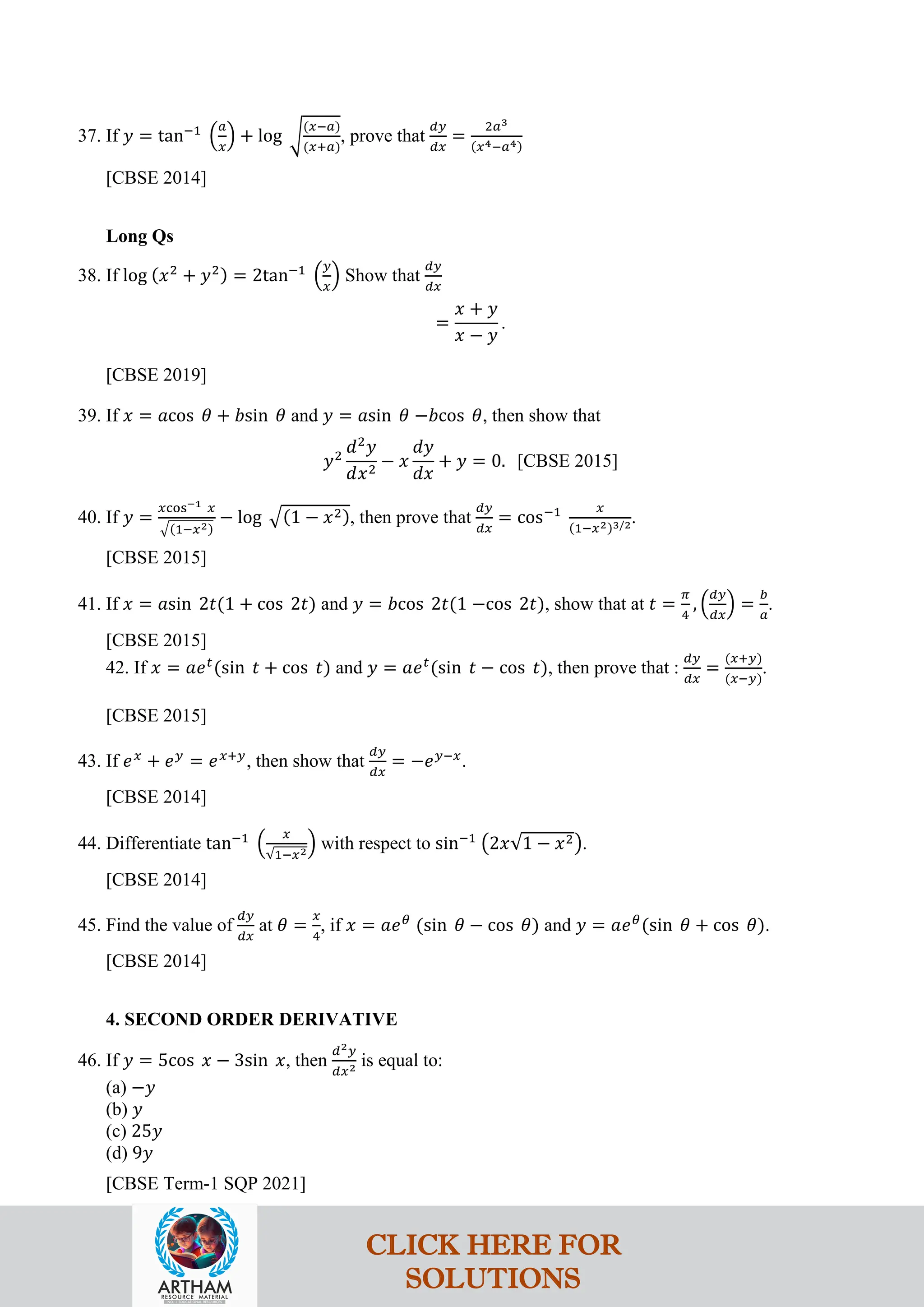 37. If 𝑦 = tan−1
�
𝑎
𝑥
� + log �
(𝑥−𝑎)
(𝑥+𝑎)
, prove that
𝑑𝑦
𝑑𝑥
=
2𝑎3
(𝑥4−𝑎4)
[CBSE 2014]
Long Qs
38. If log (𝑥2
+ 𝑦2) = 2tan−1
�
𝑦
𝑥
� Show that
𝑑𝑦
𝑑𝑥
=
𝑥 + 𝑦
𝑥 − 𝑦
.
[CBSE 2019]
39. If 𝑥 = 𝑎cos 𝜃 + 𝑏sin 𝜃 and 𝑦 = 𝑎sin 𝜃 −𝑏cos 𝜃, then show that
𝑦2
𝑑2
𝑦
𝑑𝑥2
− 𝑥
𝑑𝑦
𝑑𝑥
+ 𝑦 = 0. [CBSE 2015]
40. If 𝑦 =
𝑥cos−1 𝑥
�(1−𝑥2)
− log �(1 − 𝑥2), then prove that
𝑑𝑦
𝑑𝑥
= cos−1 𝑥
(1−𝑥2)3/2.
[CBSE 2015]
41. If 𝑥 = 𝑎sin 2𝑡(1 + cos 2𝑡) and 𝑦 = 𝑏cos 2𝑡(1 −cos 2𝑡), show that at 𝑡 =
𝜋
4
, �
𝑑𝑦
𝑑𝑥
� =
𝑏
𝑎
.
[CBSE 2015]
42. If 𝑥 = 𝑎𝑒𝑡
(sin 𝑡 + cos 𝑡) and 𝑦 = 𝑎𝑒𝑡
(sin 𝑡 − cos 𝑡), then prove that :
𝑑𝑦
𝑑𝑥
=
(𝑥+𝑦)
(𝑥−𝑦)
.
[CBSE 2015]
43. If 𝑒𝑥
+ 𝑒𝑦
= 𝑒𝑥+𝑦
, then show that
𝑑𝑦
𝑑𝑥
= −𝑒𝑦−𝑥
.
[CBSE 2014]
44. Differentiate tan−1
�
𝑥
√1−𝑥2
� with respect to sin−1
�2𝑥√1 − 𝑥2�.
[CBSE 2014]
45. Find the value of
𝑑𝑦
𝑑𝑥
at 𝜃 =
𝑥
4
, if 𝑥 = 𝑎𝑒𝜃
(sin 𝜃 − cos 𝜃) and 𝑦 = 𝑎𝑒𝜃
(sin 𝜃 + cos 𝜃).
[CBSE 2014]
4. SECOND ORDER DERIVATIVE
46. If 𝑦 = 5cos 𝑥 − 3sin 𝑥, then
𝑑2𝑦
𝑑𝑥2 is equal to:
(a) −𝑦
(b) 𝑦
(c) 25𝑦
(d) 9𝑦
[CBSE Term-1 SQP 2021]
CLICK HERE FOR
SOLUTIONS
 