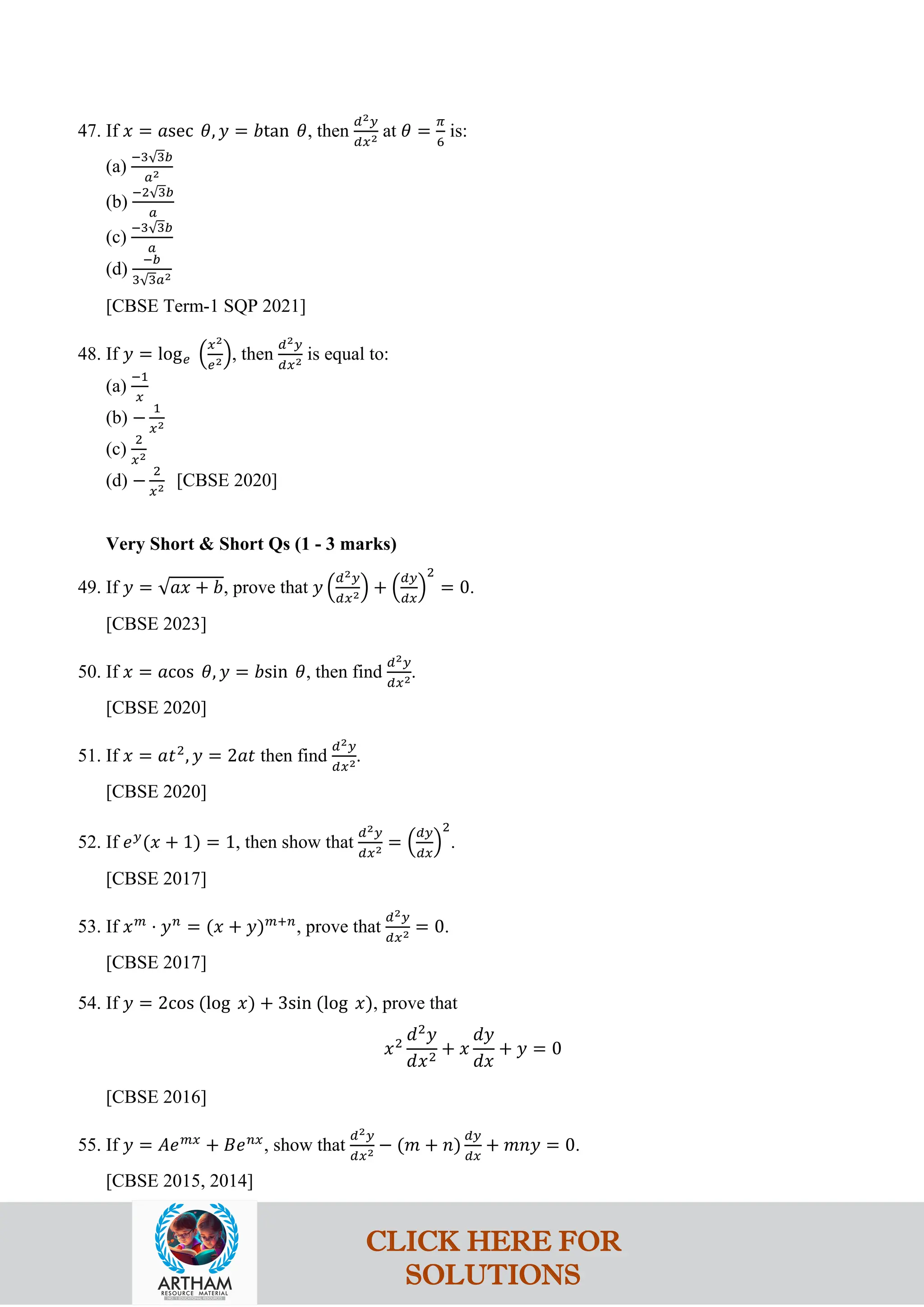 47. If 𝑥 = 𝑎sec 𝜃, 𝑦 = 𝑏tan 𝜃, then
𝑑2𝑦
𝑑𝑥2 at 𝜃 =
𝜋
6
is:
(a)
−3√3𝑏
𝑎2
(b)
−2√3𝑏
𝑎
(c)
−3√3𝑏
𝑎
(d)
−𝑏
3√3𝑎2
[CBSE Term-1 SQP 2021]
48. If 𝑦 = log𝑒 �
𝑥2
𝑒2�, then
𝑑2𝑦
𝑑𝑥2 is equal to:
(a)
−1
𝑥
(b) −
1
𝑥2
(c)
2
𝑥2
(d) −
2
𝑥2 [CBSE 2020]
Very Short & Short Qs (1 - 3 marks)
49. If 𝑦 = √𝑎𝑥 + 𝑏, prove that 𝑦 �
𝑑2𝑦
𝑑𝑥2� + �
𝑑𝑦
𝑑𝑥
�
2
= 0.
[CBSE 2023]
50. If 𝑥 = 𝑎cos 𝜃, 𝑦 = 𝑏sin 𝜃, then find
𝑑2𝑦
𝑑𝑥2.
[CBSE 2020]
51. If 𝑥 = 𝑎𝑡2
, 𝑦 = 2𝑎𝑡 then find
𝑑2𝑦
𝑑𝑥2.
[CBSE 2020]
52. If 𝑒𝑦
(𝑥 + 1) = 1, then show that
𝑑2𝑦
𝑑𝑥2 = �
𝑑𝑦
𝑑𝑥
�
2
.
[CBSE 2017]
53. If 𝑥𝑚
⋅ 𝑦𝑛
= (𝑥 + 𝑦)𝑚+𝑛
, prove that
𝑑2𝑦
𝑑𝑥2 = 0.
[CBSE 2017]
54. If 𝑦 = 2cos (log 𝑥) + 3sin (log 𝑥), prove that
𝑥2
𝑑2
𝑦
𝑑𝑥2
+ 𝑥
𝑑𝑦
𝑑𝑥
+ 𝑦 = 0
[CBSE 2016]
55. If 𝑦 = 𝐴𝑒𝑚𝑥
+ 𝐵𝑒𝑛𝑥
, show that
𝑑2𝑦
𝑑𝑥2 − (𝑚 + 𝑛)
𝑑𝑦
𝑑𝑥
+ 𝑚𝑛𝑦 = 0.
[CBSE 2015, 2014]
CLICK HERE FOR
SOLUTIONS
 