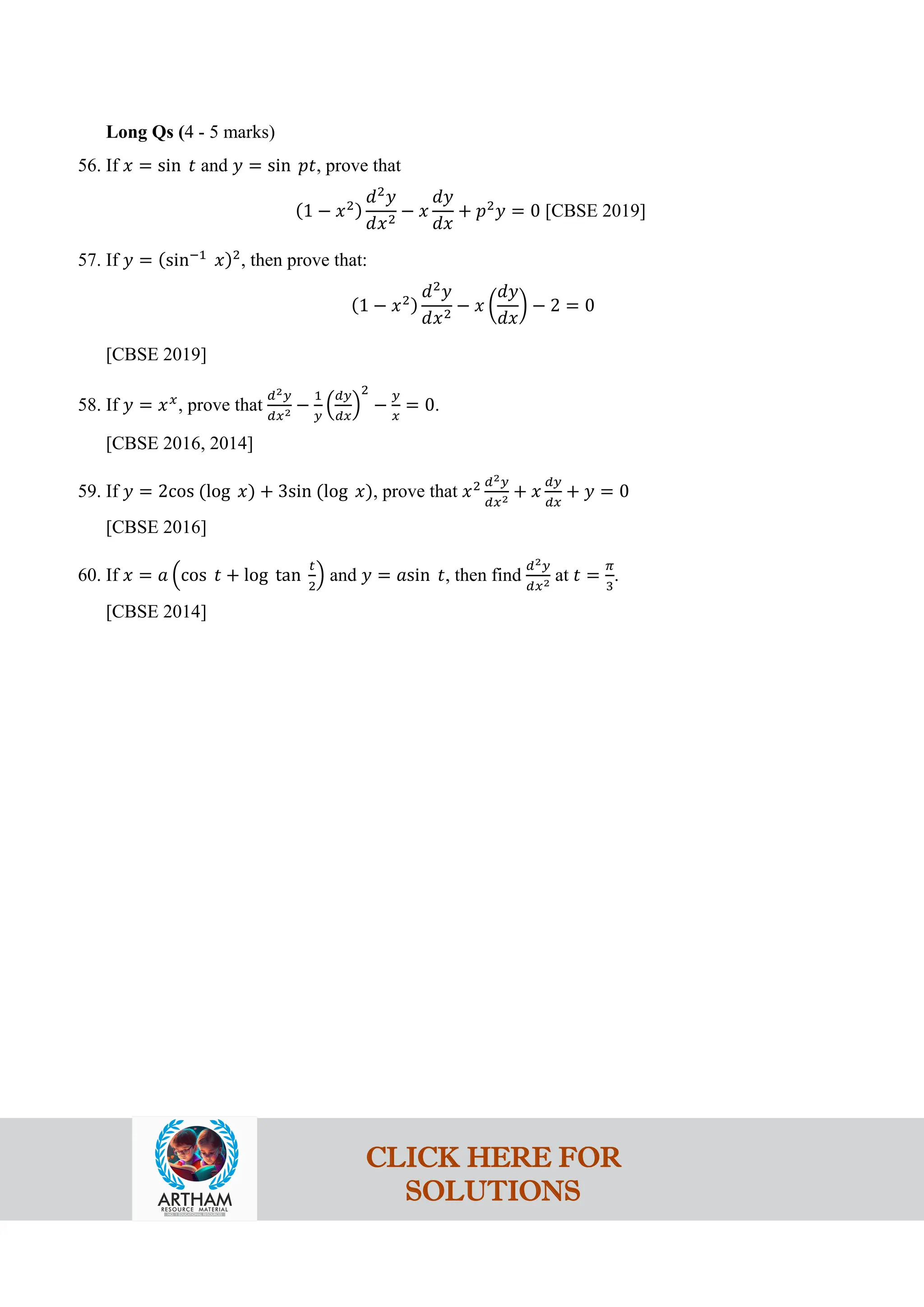 Long Qs (4 - 5 marks)
56. If 𝑥 = sin 𝑡 and 𝑦 = sin 𝑝𝑡, prove that
(1 − 𝑥2)
𝑑2
𝑦
𝑑𝑥2
− 𝑥
𝑑𝑦
𝑑𝑥
+ 𝑝2
𝑦 = 0 [CBSE 2019]
57. If 𝑦 = (sin−1
𝑥)2
, then prove that:
(1 − 𝑥2)
𝑑2
𝑦
𝑑𝑥2
− 𝑥 �
𝑑𝑦
𝑑𝑥
� − 2 = 0
[CBSE 2019]
58. If 𝑦 = 𝑥𝑥
, prove that
𝑑2𝑦
𝑑𝑥2 −
1
𝑦
�
𝑑𝑦
𝑑𝑥
�
2
−
𝑦
𝑥
= 0.
[CBSE 2016, 2014]
59. If 𝑦 = 2cos (log 𝑥) + 3sin (log 𝑥), prove that 𝑥2 𝑑2𝑦
𝑑𝑥2 + 𝑥
𝑑𝑦
𝑑𝑥
+ 𝑦 = 0
[CBSE 2016]
60. If 𝑥 = 𝑎 �cos 𝑡 + log tan
𝑡
2
� and 𝑦 = 𝑎sin 𝑡, then find
𝑑2𝑦
𝑑𝑥2 at 𝑡 =
𝜋
3
.
[CBSE 2014]
CLICK HERE FOR
SOLUTIONS
 