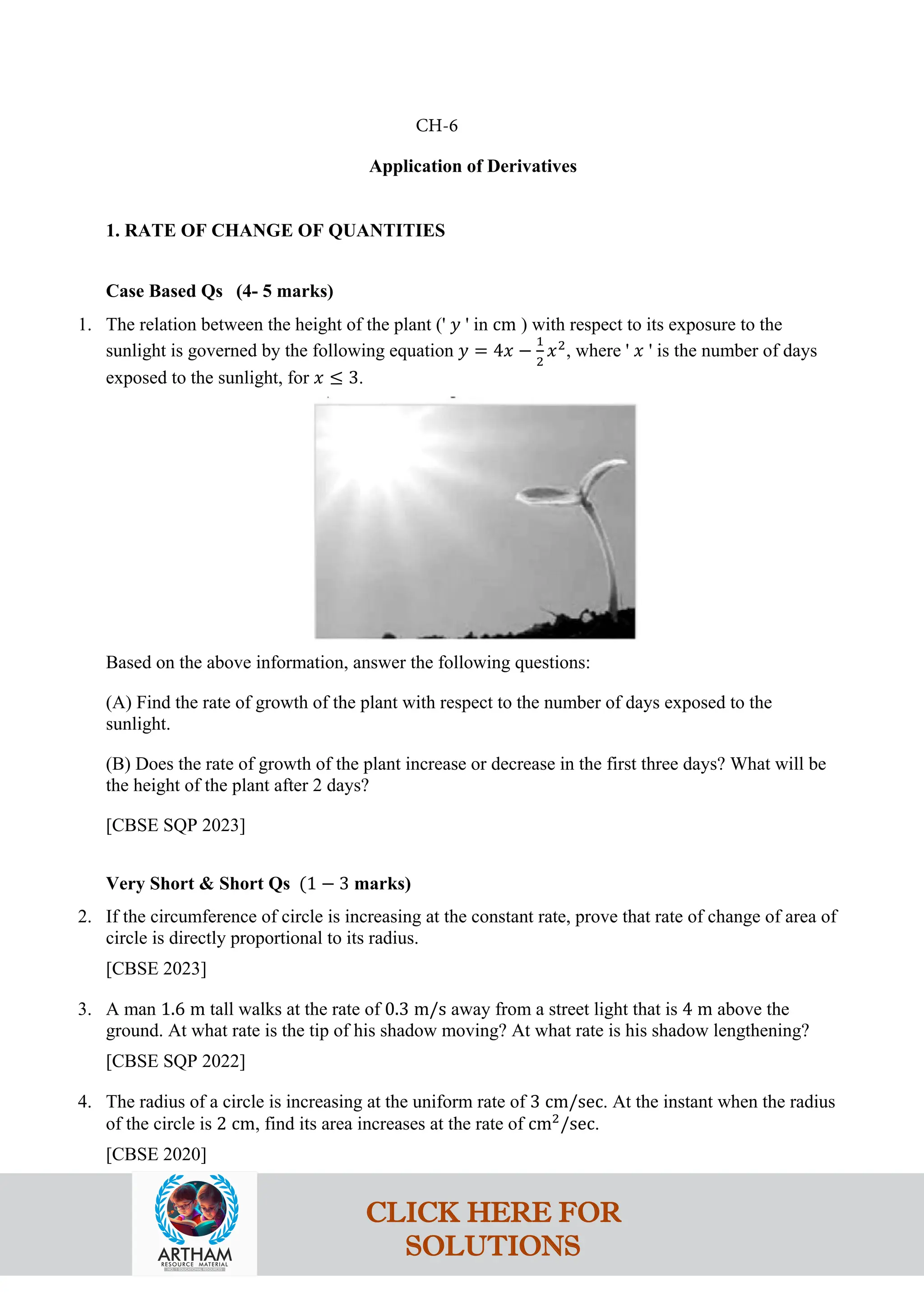 Application of Derivatives
1. RATE OF CHANGE OF QUANTITIES
Case Based Qs (4- 5 marks)
1. The relation between the height of the plant (' 𝑦 ' in cm ) with respect to its exposure to the
sunlight is governed by the following equation 𝑦 = 4𝑥 −
1
2
𝑥2
, where ' 𝑥 ' is the number of days
exposed to the sunlight, for 𝑥 ≤ 3.
Based on the above information, answer the following questions:
(A) Find the rate of growth of the plant with respect to the number of days exposed to the
sunlight.
(B) Does the rate of growth of the plant increase or decrease in the first three days? What will be
the height of the plant after 2 days?
[CBSE SQP 2023]
Very Short & Short Qs (1 − 3 marks)
2. If the circumference of circle is increasing at the constant rate, prove that rate of change of area of
circle is directly proportional to its radius.
[CBSE 2023]
3. A man 1.6 m tall walks at the rate of 0.3 m/s away from a street light that is 4 m above the
ground. At what rate is the tip of his shadow moving? At what rate is his shadow lengthening?
[CBSE SQP 2022]
4. The radius of a circle is increasing at the uniform rate of 3 cm/sec. At the instant when the radius
of the circle is 2 cm, find its area increases at the rate of cm2
/sec.
[CBSE 2020]
CH-6
CLICK HERE FOR
SOLUTIONS
 