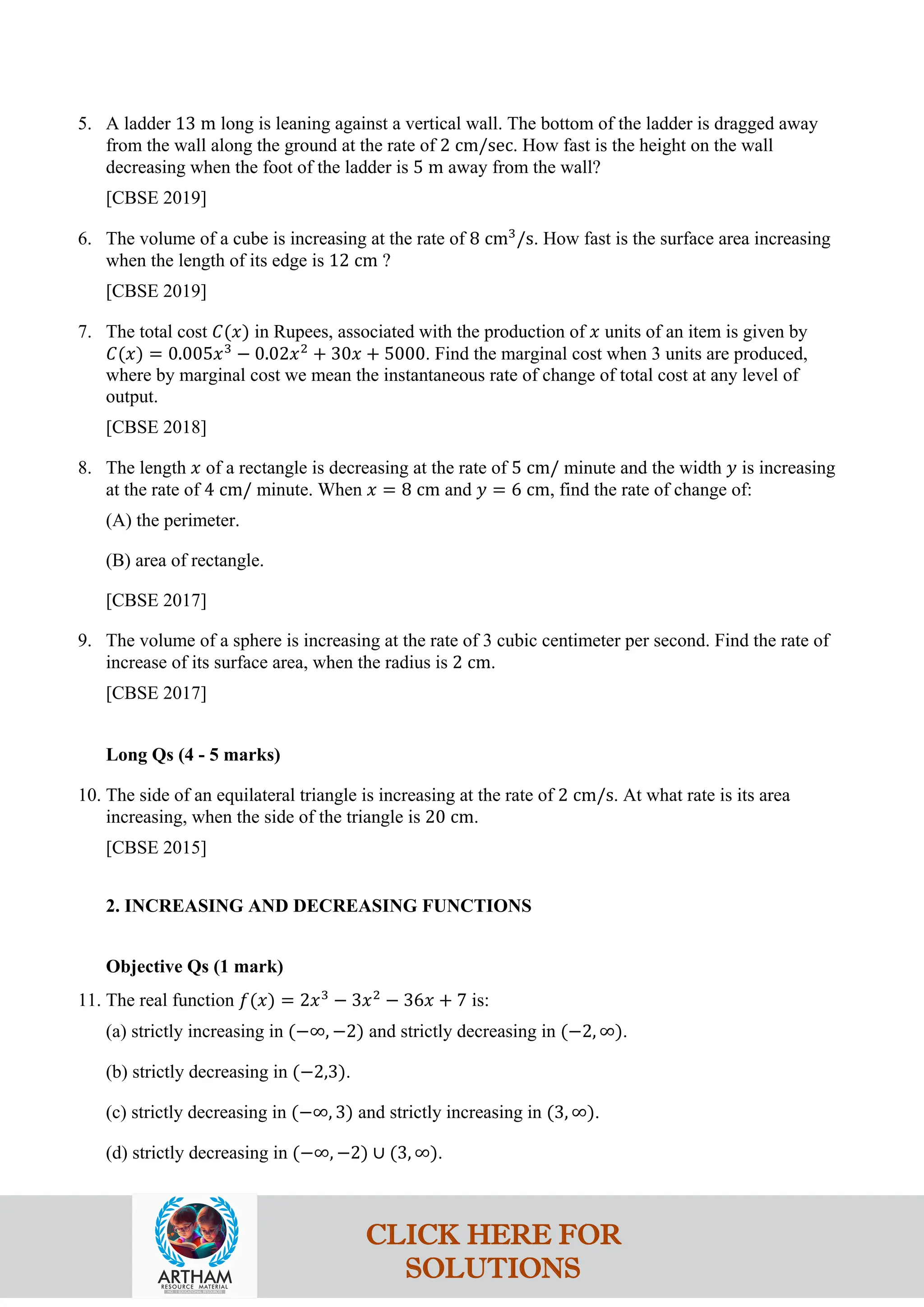 5. A ladder 13 m long is leaning against a vertical wall. The bottom of the ladder is dragged away
from the wall along the ground at the rate of 2 cm/sec. How fast is the height on the wall
decreasing when the foot of the ladder is 5 m away from the wall?
[CBSE 2019]
6. The volume of a cube is increasing at the rate of 8 cm3
/s. How fast is the surface area increasing
when the length of its edge is 12 cm ?
[CBSE 2019]
7. The total cost 𝐶(𝑥) in Rupees, associated with the production of 𝑥 units of an item is given by
𝐶(𝑥) = 0.005𝑥3
− 0.02𝑥2
+ 30𝑥 + 5000. Find the marginal cost when 3 units are produced,
where by marginal cost we mean the instantaneous rate of change of total cost at any level of
output.
[CBSE 2018]
8. The length 𝑥 of a rectangle is decreasing at the rate of 5 cm/ minute and the width 𝑦 is increasing
at the rate of 4 cm/ minute. When 𝑥 = 8 cm and 𝑦 = 6 cm, find the rate of change of:
(A) the perimeter.
(B) area of rectangle.
[CBSE 2017]
9. The volume of a sphere is increasing at the rate of 3 cubic centimeter per second. Find the rate of
increase of its surface area, when the radius is 2 cm.
[CBSE 2017]
Long Qs (4 - 5 marks)
10. The side of an equilateral triangle is increasing at the rate of 2 cm/s. At what rate is its area
increasing, when the side of the triangle is 20 cm.
[CBSE 2015]
2. INCREASING AND DECREASING FUNCTIONS
Objective Qs (1 mark)
11. The real function 𝑓(𝑥) = 2𝑥3
− 3𝑥2
− 36𝑥 + 7 is:
(a) strictly increasing in (−∞, −2) and strictly decreasing in (−2, ∞).
(b) strictly decreasing in (−2,3).
(c) strictly decreasing in (−∞, 3) and strictly increasing in (3, ∞).
(d) strictly decreasing in (−∞, −2) ∪ (3, ∞).
CLICK HERE FOR
SOLUTIONS
 
