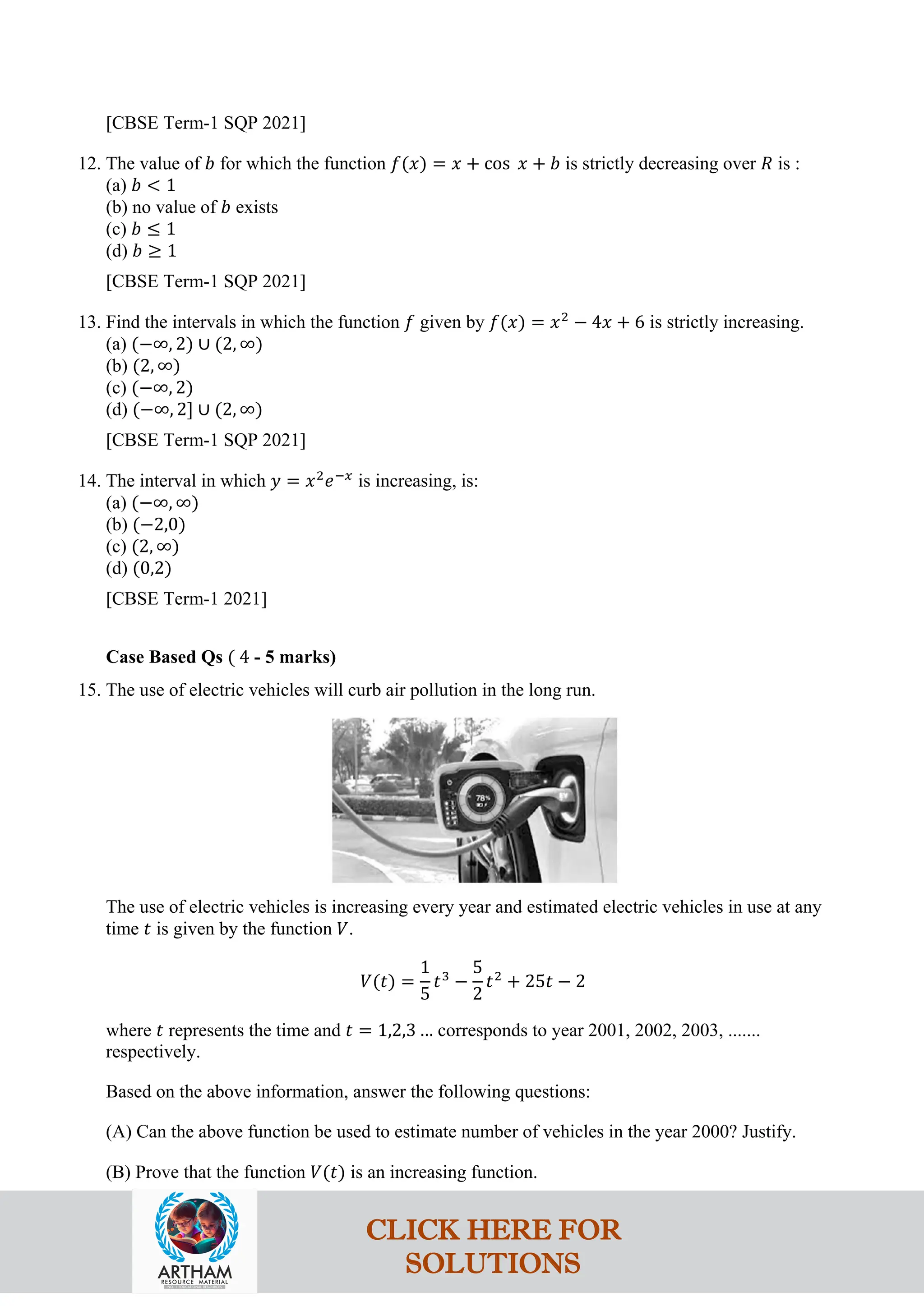 [CBSE Term-1 SQP 2021]
12. The value of 𝑏 for which the function 𝑓(𝑥) = 𝑥 + cos 𝑥 + 𝑏 is strictly decreasing over 𝑅 is :
(a) 𝑏 < 1
(b) no value of 𝑏 exists
(c) 𝑏 ≤ 1
(d) 𝑏 ≥ 1
[CBSE Term-1 SQP 2021]
13. Find the intervals in which the function 𝑓 given by 𝑓(𝑥) = 𝑥2
− 4𝑥 + 6 is strictly increasing.
(a) (−∞, 2) ∪ (2, ∞)
(b) (2, ∞)
(c) (−∞, 2)
(d) (−∞, 2] ∪ (2, ∞)
[CBSE Term-1 SQP 2021]
14. The interval in which 𝑦 = 𝑥2
𝑒−𝑥
is increasing, is:
(a) (−∞, ∞)
(b) (−2,0)
(c) (2, ∞)
(d) (0,2)
[CBSE Term-1 2021]
Case Based Qs ( 4 - 5 marks)
15. The use of electric vehicles will curb air pollution in the long run.
The use of electric vehicles is increasing every year and estimated electric vehicles in use at any
time 𝑡 is given by the function 𝑉.
𝑉(𝑡) =
1
5
𝑡3
−
5
2
𝑡2
+ 25𝑡 − 2
where 𝑡 represents the time and 𝑡 = 1,2,3 … corresponds to year 2001, 2002, 2003, .......
respectively.
Based on the above information, answer the following questions:
(A) Can the above function be used to estimate number of vehicles in the year 2000? Justify.
(B) Prove that the function 𝑉(𝑡) is an increasing function.
CLICK HERE FOR
SOLUTIONS
 