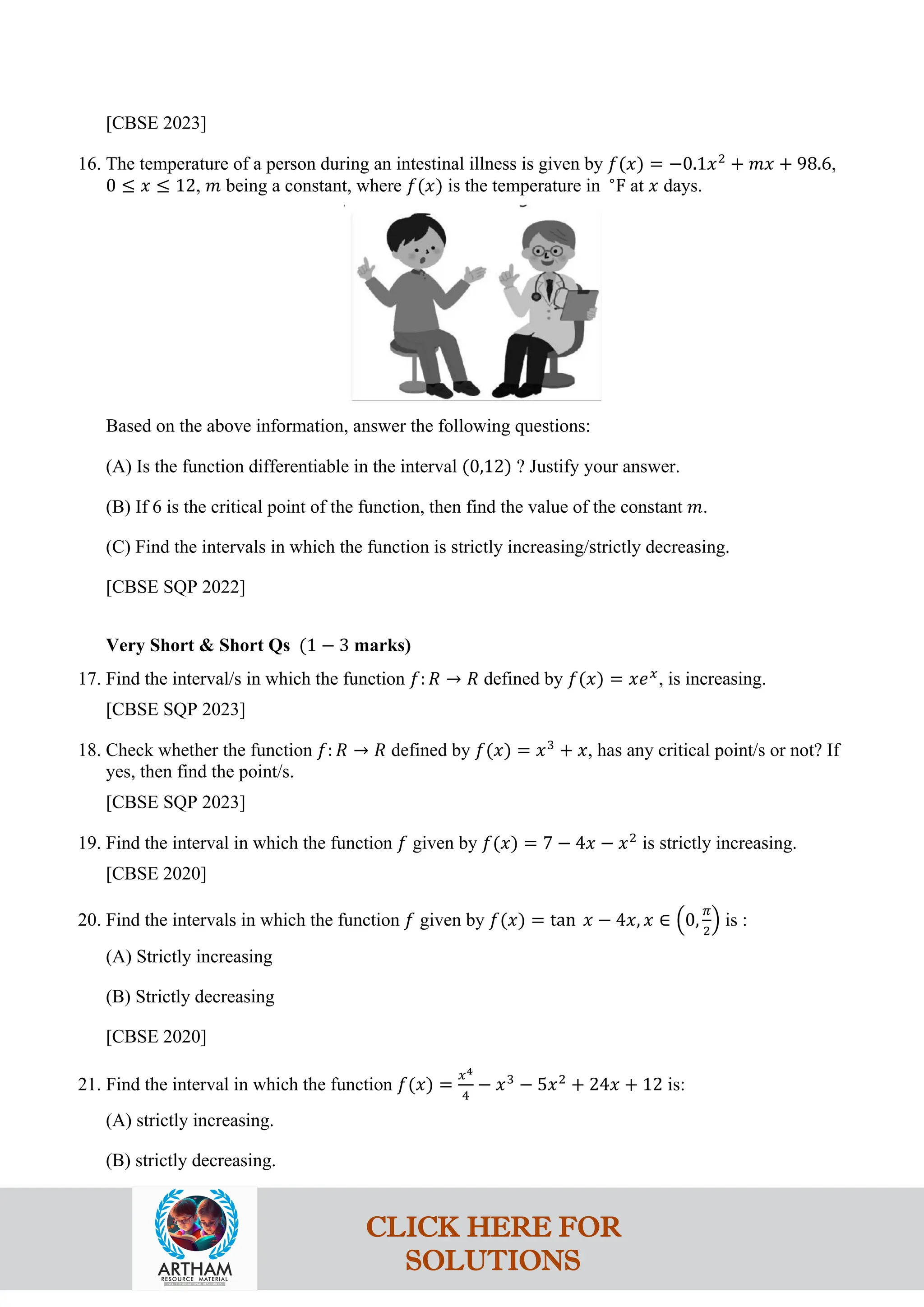 [CBSE 2023]
16. The temperature of a person during an intestinal illness is given by 𝑓(𝑥) = −0.1𝑥2
+ 𝑚𝑥 + 98.6,
0 ≤ 𝑥 ≤ 12, 𝑚 being a constant, where 𝑓(𝑥) is the temperature in ∘
F at 𝑥 days.
Based on the above information, answer the following questions:
(A) Is the function differentiable in the interval (0,12) ? Justify your answer.
(B) If 6 is the critical point of the function, then find the value of the constant 𝑚.
(C) Find the intervals in which the function is strictly increasing/strictly decreasing.
[CBSE SQP 2022]
Very Short & Short Qs (1 − 3 marks)
17. Find the interval/s in which the function 𝑓: 𝑅 → 𝑅 defined by 𝑓(𝑥) = 𝑥𝑒𝑥
, is increasing.
[CBSE SQP 2023]
18. Check whether the function 𝑓: 𝑅 → 𝑅 defined by 𝑓(𝑥) = 𝑥3
+ 𝑥, has any critical point/s or not? If
yes, then find the point/s.
[CBSE SQP 2023]
19. Find the interval in which the function 𝑓 given by 𝑓(𝑥) = 7 − 4𝑥 − 𝑥2
is strictly increasing.
[CBSE 2020]
20. Find the intervals in which the function 𝑓 given by 𝑓(𝑥) = tan 𝑥 − 4𝑥, 𝑥 ∈ �0,
𝜋
2
� is :
(A) Strictly increasing
(B) Strictly decreasing
[CBSE 2020]
21. Find the interval in which the function 𝑓(𝑥) =
𝑥4
4
− 𝑥3
− 5𝑥2
+ 24𝑥 + 12 is:
(A) strictly increasing.
(B) strictly decreasing.
CLICK HERE FOR
SOLUTIONS
 