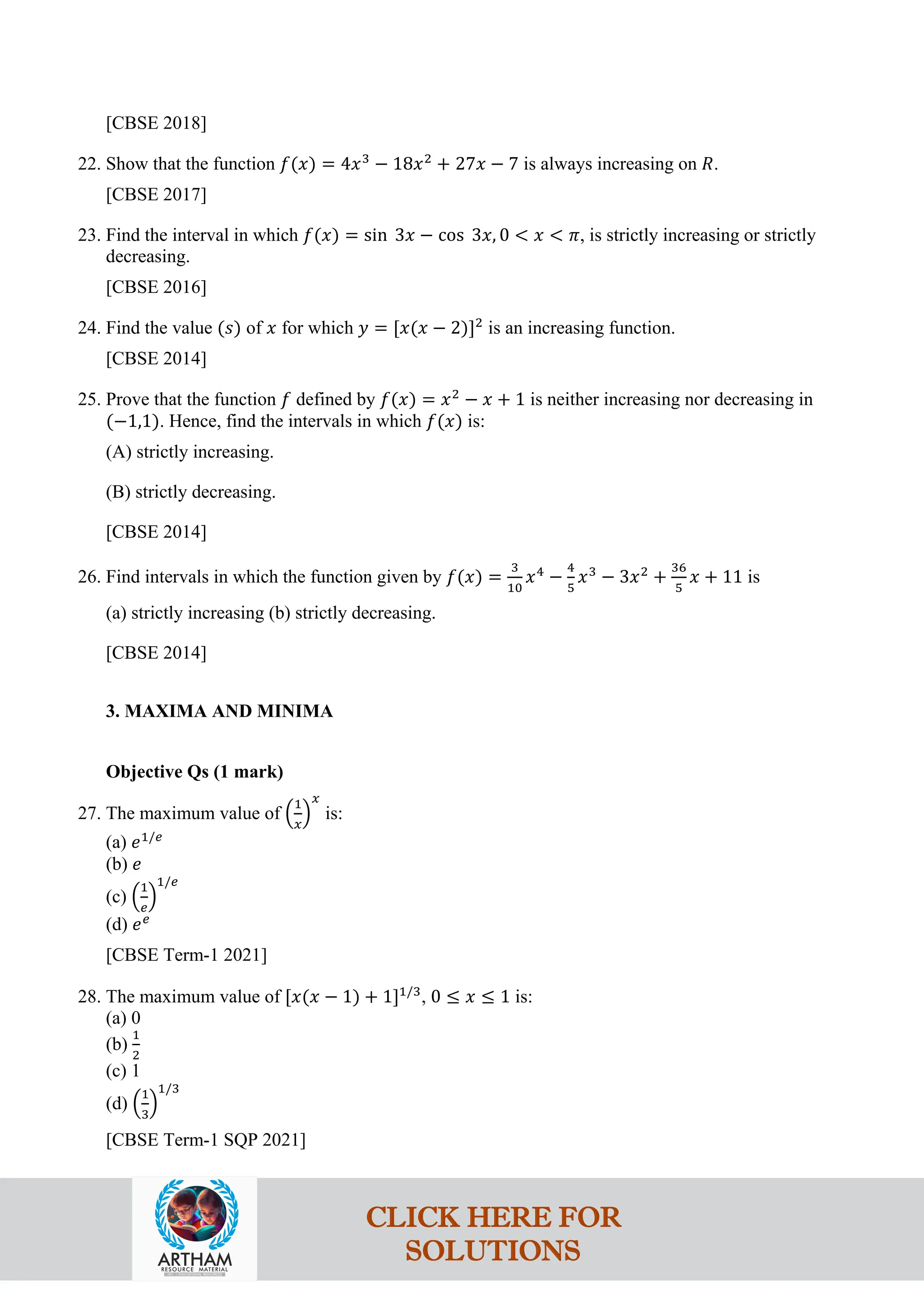 [CBSE 2018]
22. Show that the function 𝑓(𝑥) = 4𝑥3
− 18𝑥2
+ 27𝑥 − 7 is always increasing on 𝑅.
[CBSE 2017]
23. Find the interval in which 𝑓(𝑥) = sin 3𝑥 − cos 3𝑥, 0 < 𝑥 < 𝜋, is strictly increasing or strictly
decreasing.
[CBSE 2016]
24. Find the value (𝑠) of 𝑥 for which 𝑦 = [𝑥(𝑥 − 2)]2
is an increasing function.
[CBSE 2014]
25. Prove that the function 𝑓 defined by 𝑓(𝑥) = 𝑥2
− 𝑥 + 1 is neither increasing nor decreasing in
(−1,1). Hence, find the intervals in which 𝑓(𝑥) is:
(A) strictly increasing.
(B) strictly decreasing.
[CBSE 2014]
26. Find intervals in which the function given by 𝑓(𝑥) =
3
10
𝑥4
−
4
5
𝑥3
− 3𝑥2
+
36
5
𝑥 + 11 is
(a) strictly increasing (b) strictly decreasing.
[CBSE 2014]
3. MAXIMA AND MINIMA
Objective Qs (1 mark)
27. The maximum value of �
1
𝑥
�
𝑥
is:
(a) 𝑒1/𝑒
(b) 𝑒
(c) �
1
𝑒
�
1/𝑒
(d) 𝑒𝑒
[CBSE Term-1 2021]
28. The maximum value of [𝑥(𝑥 − 1) + 1]1/3
, 0 ≤ 𝑥 ≤ 1 is:
(a) 0
(b)
1
2
(c) 1
(d) �
1
3
�
1/3
[CBSE Term-1 SQP 2021]
CLICK HERE FOR
SOLUTIONS
 