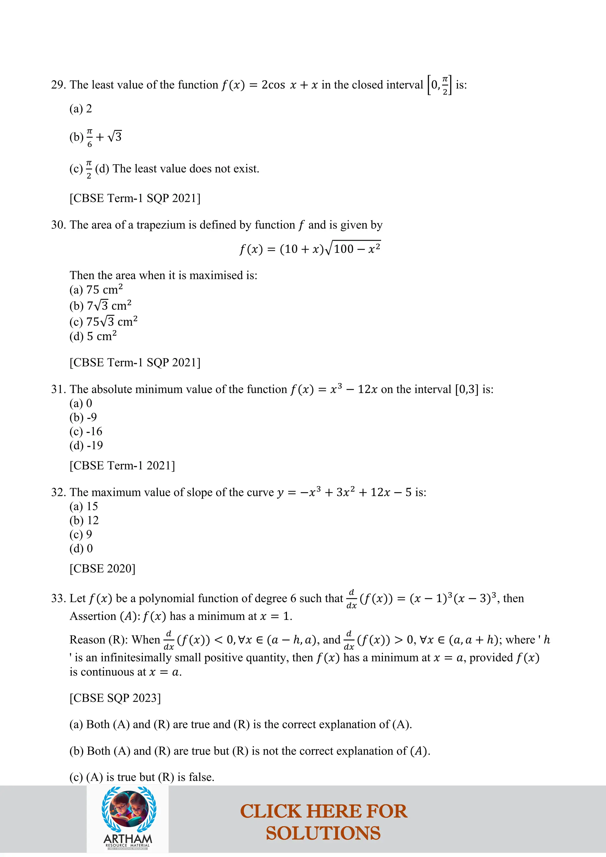 29. The least value of the function 𝑓(𝑥) = 2cos 𝑥 + 𝑥 in the closed interval �0,
𝜋
2
� is:
(a) 2
(b)
𝜋
6
+ √3
(c)
𝜋
2
(d) The least value does not exist.
[CBSE Term-1 SQP 2021]
30. The area of a trapezium is defined by function 𝑓 and is given by
𝑓(𝑥) = (10 + 𝑥)�100 − 𝑥2
Then the area when it is maximised is:
(a) 75 cm2
(b) 7√3 cm2
(c) 75√3 cm2
(d) 5 cm2
[CBSE Term-1 SQP 2021]
31. The absolute minimum value of the function 𝑓(𝑥) = 𝑥3
− 12𝑥 on the interval [0,3] is:
(a) 0
(b) -9
(c) -16
(d) -19
[CBSE Term-1 2021]
32. The maximum value of slope of the curve 𝑦 = −𝑥3
+ 3𝑥2
+ 12𝑥 − 5 is:
(a) 15
(b) 12
(c) 9
(d) 0
[CBSE 2020]
33. Let 𝑓(𝑥) be a polynomial function of degree 6 such that
𝑑
𝑑𝑥
(𝑓(𝑥)) = (𝑥 − 1)3
(𝑥 − 3)3
, then
Assertion (𝐴): 𝑓(𝑥) has a minimum at 𝑥 = 1.
Reason (R): When
𝑑
𝑑𝑥
(𝑓(𝑥)) < 0, ∀𝑥 ∈ (𝑎 − ℎ, 𝑎), and
𝑑
𝑑𝑥
(𝑓(𝑥)) > 0, ∀𝑥 ∈ (𝑎, 𝑎 + ℎ); where ' ℎ
' is an infinitesimally small positive quantity, then 𝑓(𝑥) has a minimum at 𝑥 = 𝑎, provided 𝑓(𝑥)
is continuous at 𝑥 = 𝑎.
[CBSE SQP 2023]
(a) Both (A) and (R) are true and (R) is the correct explanation of (A).
(b) Both (A) and (R) are true but (R) is not the correct explanation of (𝐴).
(c) (A) is true but (R) is false.
CLICK HERE FOR
SOLUTIONS
 