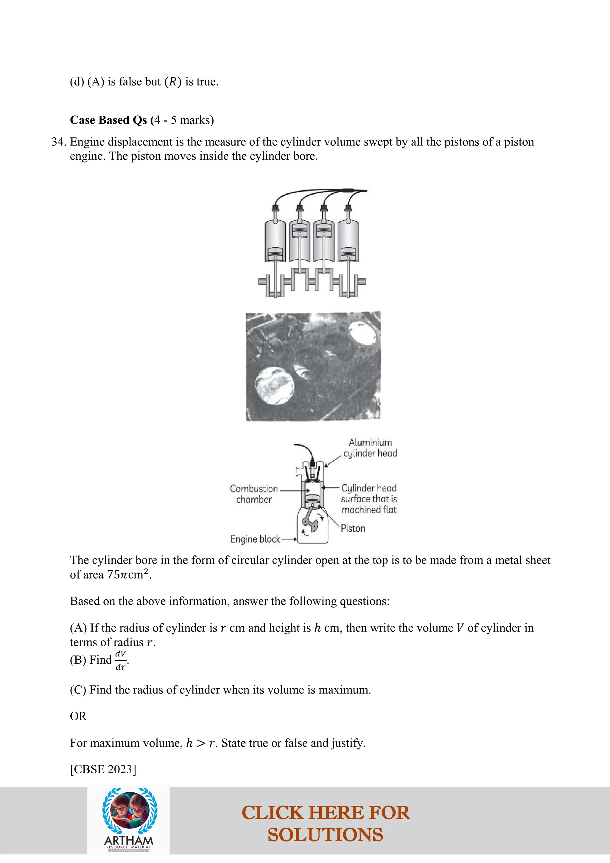 (d) (A) is false but (𝑅) is true.
Case Based Qs (4 - 5 marks)
34. Engine displacement is the measure of the cylinder volume swept by all the pistons of a piston
engine. The piston moves inside the cylinder bore.
The cylinder bore in the form of circular cylinder open at the top is to be made from a metal sheet
of area 75𝜋cm2
.
Based on the above information, answer the following questions:
(A) If the radius of cylinder is 𝑟 cm and height is ℎ cm, then write the volume 𝑉 of cylinder in
terms of radius 𝑟.
(B) Find
𝑑𝑉
𝑑𝑟
.
(C) Find the radius of cylinder when its volume is maximum.
OR
For maximum volume, ℎ > 𝑟. State true or false and justify.
[CBSE 2023]
CLICK HERE FOR
SOLUTIONS
 