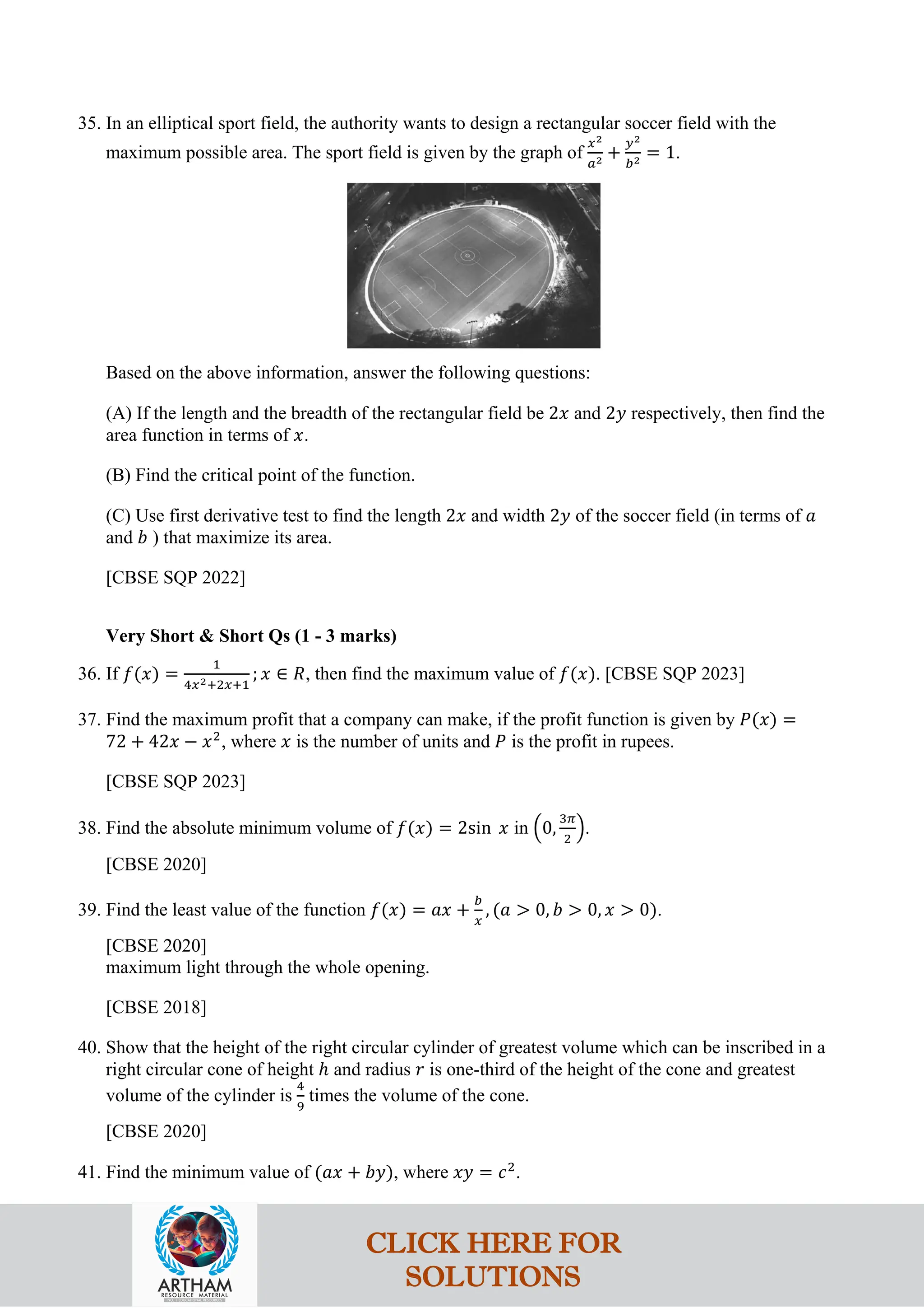 35. In an elliptical sport field, the authority wants to design a rectangular soccer field with the
maximum possible area. The sport field is given by the graph of
𝑥2
𝑎2 +
𝑦2
𝑏2 = 1.
Based on the above information, answer the following questions:
(A) If the length and the breadth of the rectangular field be 2𝑥 and 2𝑦 respectively, then find the
area function in terms of 𝑥.
(B) Find the critical point of the function.
(C) Use first derivative test to find the length 2𝑥 and width 2𝑦 of the soccer field (in terms of 𝑎
and 𝑏 ) that maximize its area.
[CBSE SQP 2022]
Very Short & Short Qs (1 - 3 marks)
36. If 𝑓(𝑥) =
1
4𝑥2+2𝑥+1
; 𝑥 ∈ 𝑅, then find the maximum value of 𝑓(𝑥). [CBSE SQP 2023]
37. Find the maximum profit that a company can make, if the profit function is given by 𝑃(𝑥) =
72 + 42𝑥 − 𝑥2
, where 𝑥 is the number of units and 𝑃 is the profit in rupees.
[CBSE SQP 2023]
38. Find the absolute minimum volume of 𝑓(𝑥) = 2sin 𝑥 in �0,
3𝜋
2
�.
[CBSE 2020]
39. Find the least value of the function 𝑓(𝑥) = 𝑎𝑥 +
𝑏
𝑥
, (𝑎 > 0, 𝑏 > 0, 𝑥 > 0).
[CBSE 2020]
maximum light through the whole opening.
[CBSE 2018]
40. Show that the height of the right circular cylinder of greatest volume which can be inscribed in a
right circular cone of height ℎ and radius 𝑟 is one-third of the height of the cone and greatest
volume of the cylinder is
4
9
times the volume of the cone.
[CBSE 2020]
41. Find the minimum value of (𝑎𝑥 + 𝑏𝑦), where 𝑥𝑦 = 𝑐2
.
CLICK HERE FOR
SOLUTIONS
 