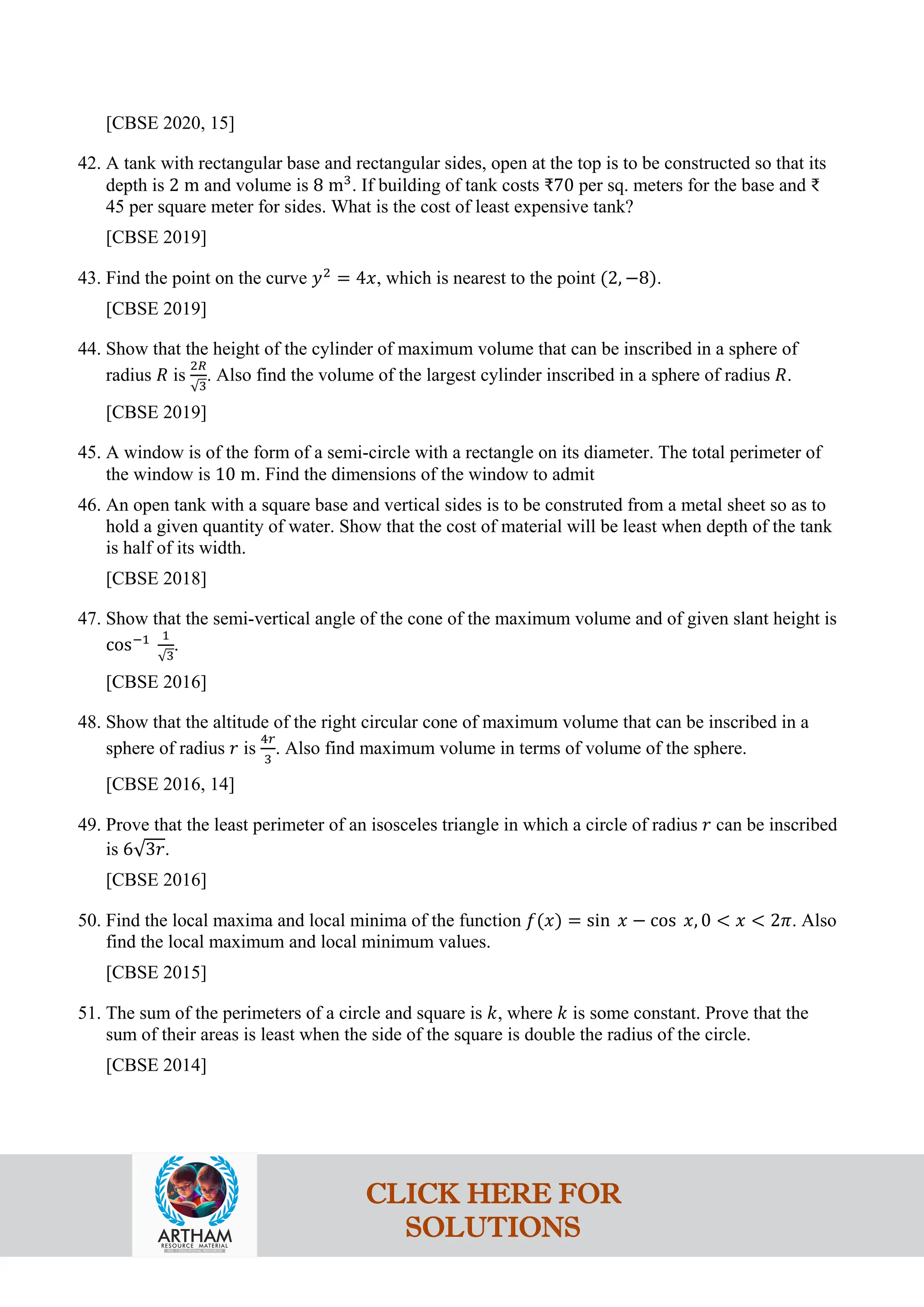 [CBSE 2020, 15]
42. A tank with rectangular base and rectangular sides, open at the top is to be constructed so that its
depth is 2 m and volume is 8 m3
. If building of tank costs ₹70 per sq. meters for the base and ₹
45 per square meter for sides. What is the cost of least expensive tank?
[CBSE 2019]
43. Find the point on the curve 𝑦2
= 4𝑥, which is nearest to the point (2, −8).
[CBSE 2019]
44. Show that the height of the cylinder of maximum volume that can be inscribed in a sphere of
radius 𝑅 is
2𝑅
√3
. Also find the volume of the largest cylinder inscribed in a sphere of radius 𝑅.
[CBSE 2019]
45. A window is of the form of a semi-circle with a rectangle on its diameter. The total perimeter of
the window is 10 m. Find the dimensions of the window to admit
46. An open tank with a square base and vertical sides is to be construted from a metal sheet so as to
hold a given quantity of water. Show that the cost of material will be least when depth of the tank
is half of its width.
[CBSE 2018]
47. Show that the semi-vertical angle of the cone of the maximum volume and of given slant height is
cos−1 1
√3
.
[CBSE 2016]
48. Show that the altitude of the right circular cone of maximum volume that can be inscribed in a
sphere of radius 𝑟 is
4𝑟
3
. Also find maximum volume in terms of volume of the sphere.
[CBSE 2016, 14]
49. Prove that the least perimeter of an isosceles triangle in which a circle of radius 𝑟 can be inscribed
is 6√3𝑟.
[CBSE 2016]
50. Find the local maxima and local minima of the function 𝑓(𝑥) = sin 𝑥 − cos 𝑥, 0 < 𝑥 < 2𝜋. Also
find the local maximum and local minimum values.
[CBSE 2015]
51. The sum of the perimeters of a circle and square is 𝑘, where 𝑘 is some constant. Prove that the
sum of their areas is least when the side of the square is double the radius of the circle.
[CBSE 2014]
CLICK HERE FOR
SOLUTIONS
 