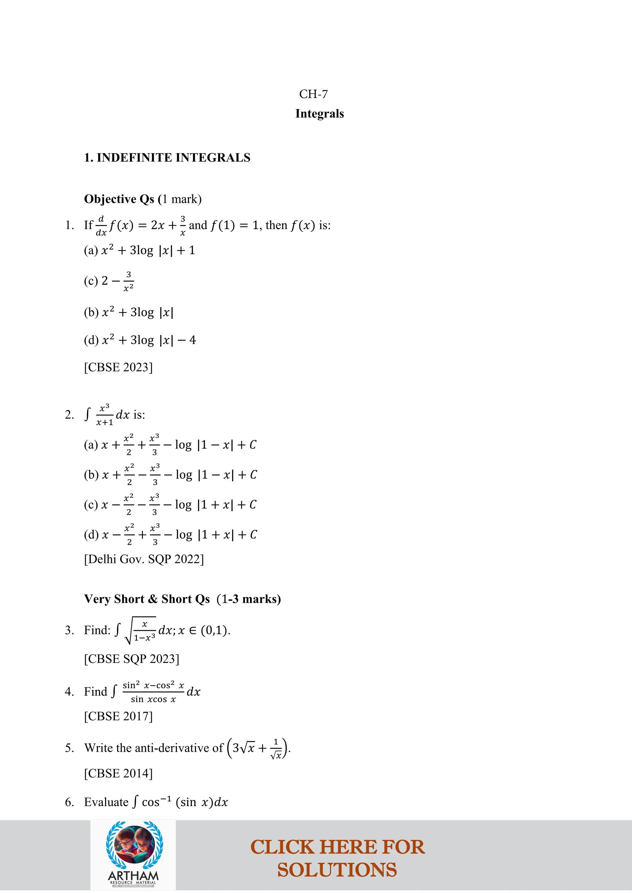 Integrals
1. INDEFINITE INTEGRALS
Objective Qs (1 mark)
1. If
𝑑
𝑑𝑥
𝑓(𝑥) = 2𝑥 +
3
𝑥
and 𝑓(1) = 1, then 𝑓(𝑥) is:
(a) 𝑥2
+ 3log |𝑥| + 1
(c) 2 −
3
𝑥2
(b) 𝑥2
+ 3log |𝑥|
(d) 𝑥2
+ 3log |𝑥| − 4
[CBSE 2023]
2. ∫
𝑥3
𝑥+1
𝑑𝑥 is:
(a) 𝑥 +
𝑥2
2
+
𝑥3
3
− log |1 − 𝑥| + 𝐶
(b) 𝑥 +
𝑥2
2
−
𝑥3
3
− log |1 − 𝑥| + 𝐶
(c) 𝑥 −
𝑥2
2
−
𝑥3
3
− log |1 + 𝑥| + 𝐶
(d) 𝑥 −
𝑥2
2
+
𝑥3
3
− log |1 + 𝑥| + 𝐶
[Delhi Gov. SQP 2022]
Very Short & Short Qs (1-3 marks)
3. Find: ∫ �
𝑥
1−𝑥3 𝑑𝑥; 𝑥 ∈ (0,1).
[CBSE SQP 2023]
4. Find ∫
sin2 𝑥−cos2 𝑥
sin 𝑥cos 𝑥
𝑑𝑥
[CBSE 2017]
5. Write the anti-derivative of �3√𝑥 +
1
√𝑥
�.
[CBSE 2014]
6. Evaluate ∫ cos−1
(sin 𝑥)𝑑𝑥
CH-7
CLICK HERE FOR
SOLUTIONS
 