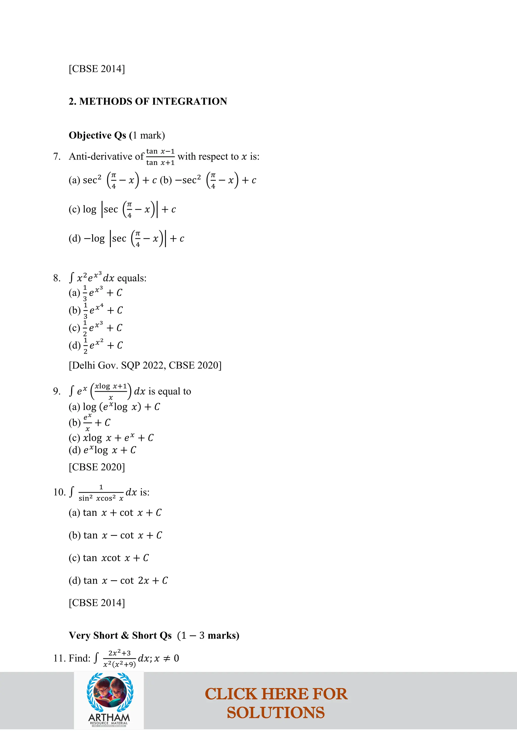 [CBSE 2014]
2. METHODS OF INTEGRATION
Objective Qs (1 mark)
7. Anti-derivative of
tan 𝑥−1
tan 𝑥+1
with respect to 𝑥 is:
(a) sec2
�
𝜋
4
− 𝑥� + 𝑐 (b) −sec2
�
𝜋
4
− 𝑥� + 𝑐
(c) log �sec �
𝜋
4
− 𝑥�� + 𝑐
(d) −log �sec �
𝜋
4
− 𝑥�� + 𝑐
8. ∫ 𝑥2
𝑒𝑥3
𝑑𝑥 equals:
(a)
1
3
𝑒𝑥3
+ 𝐶
(b)
1
3
𝑒𝑥4
+ 𝐶
(c)
1
2
𝑒𝑥3
+ 𝐶
(d)
1
2
𝑒𝑥2
+ 𝐶
[Delhi Gov. SQP 2022, CBSE 2020]
9. ∫ 𝑒𝑥
�
𝑥log 𝑥+1
𝑥
� 𝑑𝑥 is equal to
(a) log (𝑒𝑥
log 𝑥) + 𝐶
(b)
𝑒𝑥
𝑥
+ 𝐶
(c) 𝑥log 𝑥 + 𝑒𝑥
+ 𝐶
(d) 𝑒𝑥
log 𝑥 + 𝐶
[CBSE 2020]
10. ∫
1
sin2 𝑥cos2 𝑥
𝑑𝑥 is:
(a) tan 𝑥 + cot 𝑥 + 𝐶
(b) tan 𝑥 − cot 𝑥 + 𝐶
(c) tan 𝑥cot 𝑥 + 𝐶
(d) tan 𝑥 − cot 2𝑥 + 𝐶
[CBSE 2014]
Very Short & Short Qs (1 − 3 marks)
11. Find: ∫
2𝑥2+3
𝑥2(𝑥2+9)
𝑑𝑥; 𝑥 ≠ 0
CLICK HERE FOR
SOLUTIONS
 