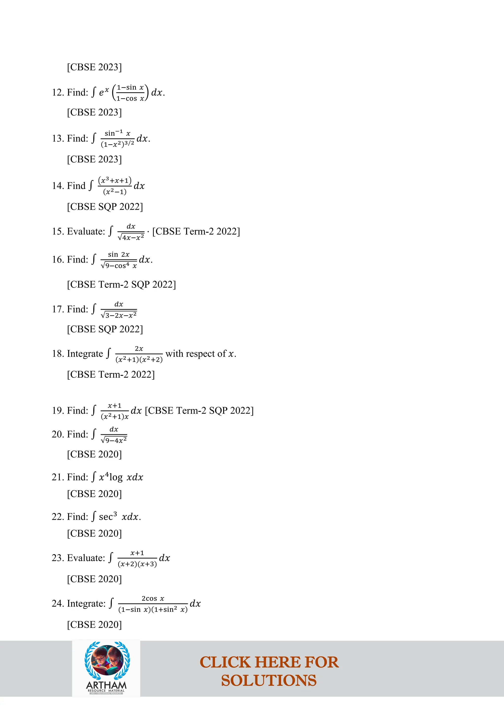 [CBSE 2023]
12. Find: ∫ 𝑒𝑥
�
1−sin 𝑥
1−cos 𝑥
� 𝑑𝑥.
[CBSE 2023]
13. Find: ∫
sin−1 𝑥
(1−𝑥2)3/2 𝑑𝑥.
[CBSE 2023]
14. Find ∫
�𝑥3+𝑥+1�
(𝑥2−1)
𝑑𝑥
[CBSE SQP 2022]
15. Evaluate: ∫
𝑑𝑥
√4𝑥−𝑥2
⋅ [CBSE Term-2 2022]
16. Find: ∫
sin 2𝑥
√9−cos4 𝑥
𝑑𝑥.
[CBSE Term-2 SQP 2022]
17. Find: ∫
𝑑𝑥
√3−2𝑥−𝑥2
[CBSE SQP 2022]
18. Integrate ∫
2𝑥
(𝑥2+1)(𝑥2+2)
with respect of 𝑥.
[CBSE Term-2 2022]
19. Find: ∫
𝑥+1
(𝑥2+1)𝑥
𝑑𝑥 [CBSE Term-2 SQP 2022]
20. Find: ∫
𝑑𝑥
√9−4𝑥2
[CBSE 2020]
21. Find: ∫ 𝑥4
log 𝑥𝑑𝑥
[CBSE 2020]
22. Find: ∫ sec3
𝑥𝑑𝑥.
[CBSE 2020]
23. Evaluate: ∫
𝑥+1
(𝑥+2)(𝑥+3)
𝑑𝑥
[CBSE 2020]
24. Integrate: ∫
2cos 𝑥
(1−sin 𝑥)(1+sin2 𝑥)
𝑑𝑥
[CBSE 2020]
CLICK HERE FOR
SOLUTIONS
 