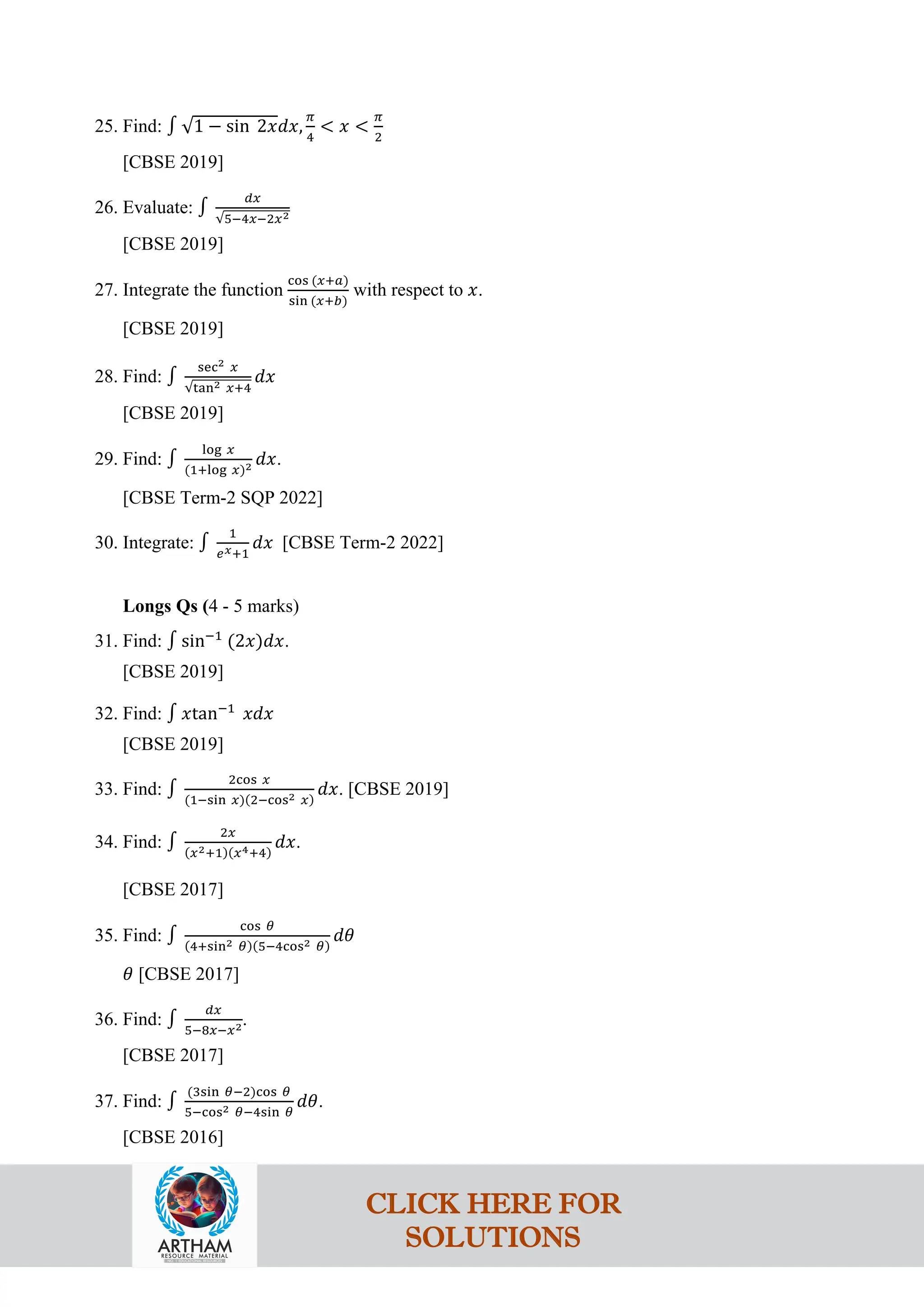 25. Find: ∫ √1 − sin 2𝑥𝑑𝑥,
𝜋
4
< 𝑥 <
𝜋
2
[CBSE 2019]
26. Evaluate: ∫
𝑑𝑥
√5−4𝑥−2𝑥2
[CBSE 2019]
27. Integrate the function
cos (𝑥+𝑎)
sin (𝑥+𝑏)
with respect to 𝑥.
[CBSE 2019]
28. Find: ∫
sec2 𝑥
√tan2 𝑥+4
𝑑𝑥
[CBSE 2019]
29. Find: ∫
log 𝑥
(1+log 𝑥)2 𝑑𝑥.
[CBSE Term-2 SQP 2022]
30. Integrate: ∫
1
𝑒𝑥+1
𝑑𝑥 [CBSE Term-2 2022]
Longs Qs (4 - 5 marks)
31. Find: ∫ sin−1
(2𝑥)𝑑𝑥.
[CBSE 2019]
32. Find: ∫ 𝑥tan−1
𝑥𝑑𝑥
[CBSE 2019]
33. Find: ∫
2cos 𝑥
(1−sin 𝑥)(2−cos2 𝑥)
𝑑𝑥. [CBSE 2019]
34. Find: ∫
2𝑥
(𝑥2+1)(𝑥4+4)
𝑑𝑥.
[CBSE 2017]
35. Find: ∫
cos 𝜃
(4+sin2 𝜃)(5−4cos2 𝜃)
𝑑𝜃
𝜃 [CBSE 2017]
36. Find: ∫
𝑑𝑥
5−8𝑥−𝑥2.
[CBSE 2017]
37. Find: ∫
(3sin 𝜃−2)cos 𝜃
5−cos2 𝜃−4sin 𝜃
𝑑𝜃.
[CBSE 2016]
CLICK HERE FOR
SOLUTIONS
 
