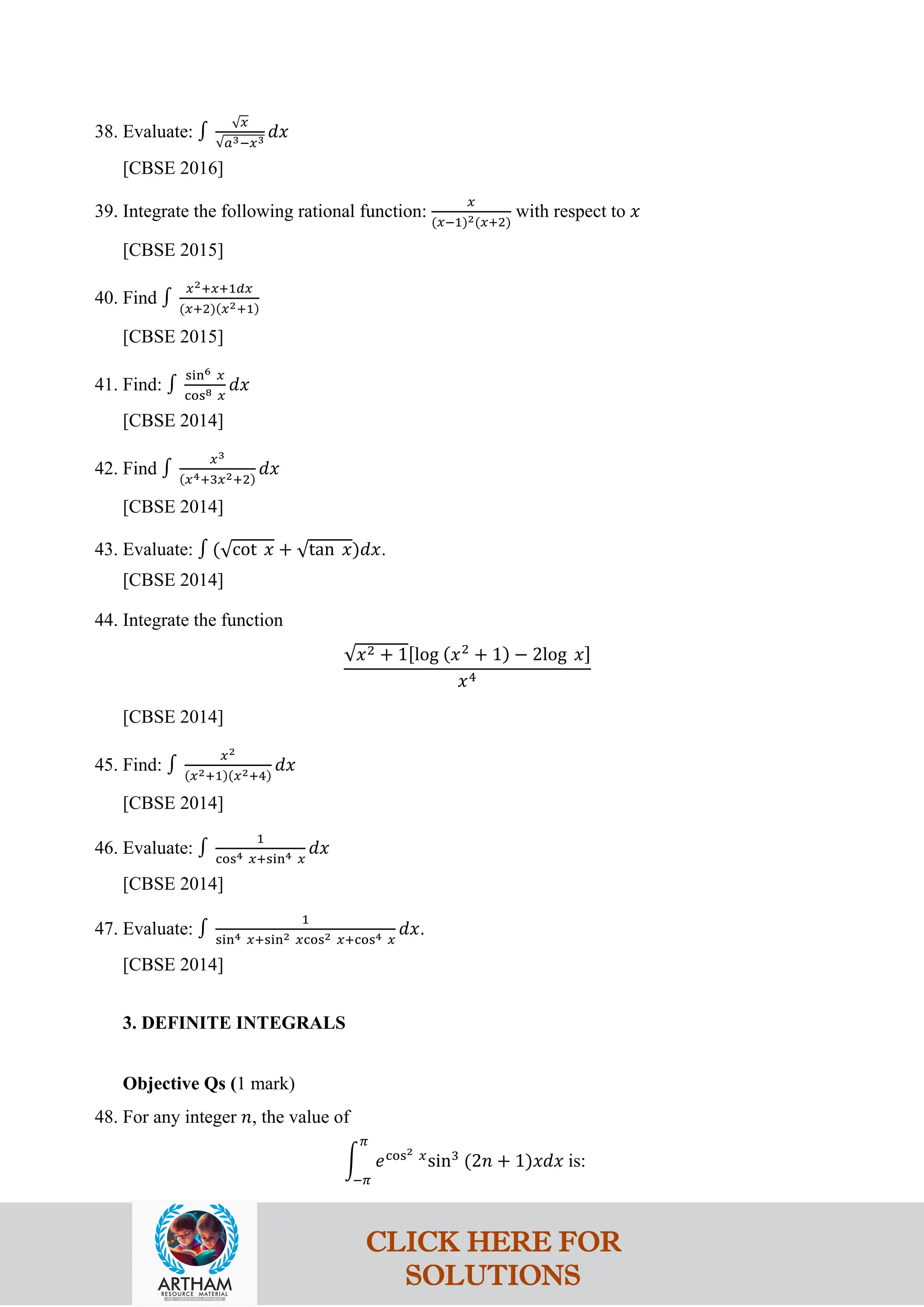 38. Evaluate: ∫
√𝑥
√𝑎3−𝑥3
𝑑𝑥
[CBSE 2016]
39. Integrate the following rational function:
𝑥
(𝑥−1)2(𝑥+2)
with respect to 𝑥
[CBSE 2015]
40. Find ∫
𝑥2+𝑥+1𝑑𝑥
(𝑥+2)(𝑥2+1)
[CBSE 2015]
41. Find: ∫
sin6 𝑥
cos8 𝑥
𝑑𝑥
[CBSE 2014]
42. Find ∫
𝑥3
(𝑥4+3𝑥2+2)
𝑑𝑥
[CBSE 2014]
43. Evaluate: ∫ (√cot 𝑥 + √tan 𝑥)𝑑𝑥.
[CBSE 2014]
44. Integrate the function
√𝑥2 + 1[log (𝑥2
+ 1) − 2log 𝑥]
𝑥4
[CBSE 2014]
45. Find: ∫
𝑥2
(𝑥2+1)(𝑥2+4)
𝑑𝑥
[CBSE 2014]
46. Evaluate: ∫
1
cos4 𝑥+sin4 𝑥
𝑑𝑥
[CBSE 2014]
47. Evaluate: ∫
1
sin4 𝑥+sin2 𝑥cos2 𝑥+cos4 𝑥
𝑑𝑥.
[CBSE 2014]
3. DEFINITE INTEGRALS
Objective Qs (1 mark)
48. For any integer 𝑛, the value of
�
𝜋
−𝜋
𝑒cos2 𝑥
sin3
(2𝑛 + 1)𝑥𝑑𝑥 is:
CLICK HERE FOR
SOLUTIONS
 