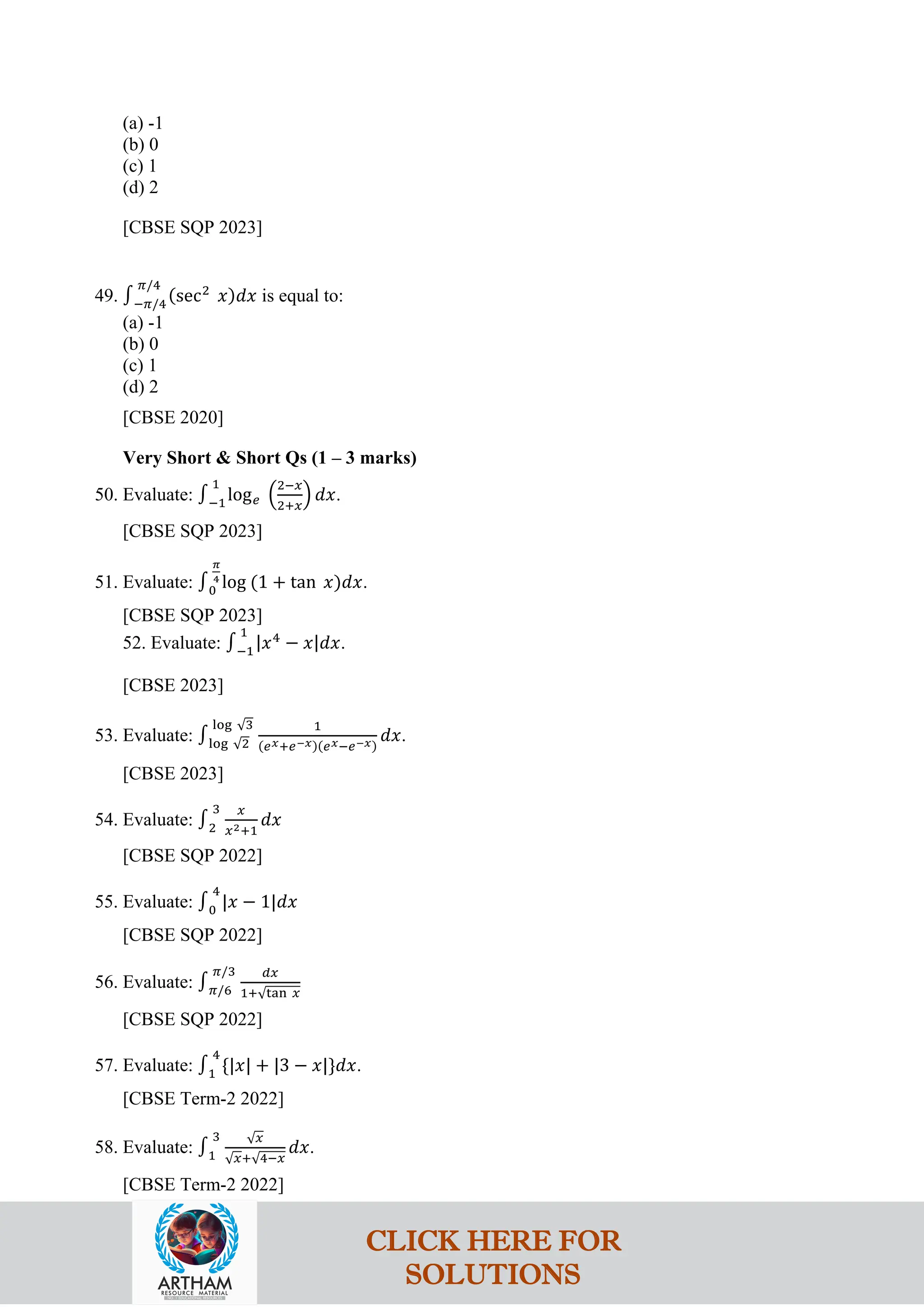(a) -1
(b) 0
(c) 1
(d) 2
[CBSE SQP 2023]
49. ∫−𝜋/4
𝜋/4
(sec2
𝑥)𝑑𝑥 is equal to:
(a) -1
(b) 0
(c) 1
(d) 2
[CBSE 2020]
Very Short & Short Qs (1 – 3 marks)
50. Evaluate: ∫−1
1
log𝑒 �
2−𝑥
2+𝑥
� 𝑑𝑥.
[CBSE SQP 2023]
51. Evaluate: ∫0
𝜋
4
log (1 + tan 𝑥)𝑑𝑥.
[CBSE SQP 2023]
52. Evaluate: ∫−1
1
|𝑥4
− 𝑥|𝑑𝑥.
[CBSE 2023]
53. Evaluate: ∫log √2
log √3 1
(𝑒𝑥+𝑒−𝑥)(𝑒𝑥−𝑒−𝑥)
𝑑𝑥.
[CBSE 2023]
54. Evaluate: ∫2
3 𝑥
𝑥2+1
𝑑𝑥
[CBSE SQP 2022]
55. Evaluate: ∫0
4
|𝑥 − 1|𝑑𝑥
[CBSE SQP 2022]
56. Evaluate: ∫𝜋/6
𝜋/3 𝑑𝑥
1+√tan 𝑥
[CBSE SQP 2022]
57. Evaluate: ∫1
4
{|𝑥| + |3 − 𝑥|}𝑑𝑥.
[CBSE Term-2 2022]
58. Evaluate: ∫1
3 √𝑥
√𝑥+√4−𝑥
𝑑𝑥.
[CBSE Term-2 2022]
CLICK HERE FOR
SOLUTIONS
 