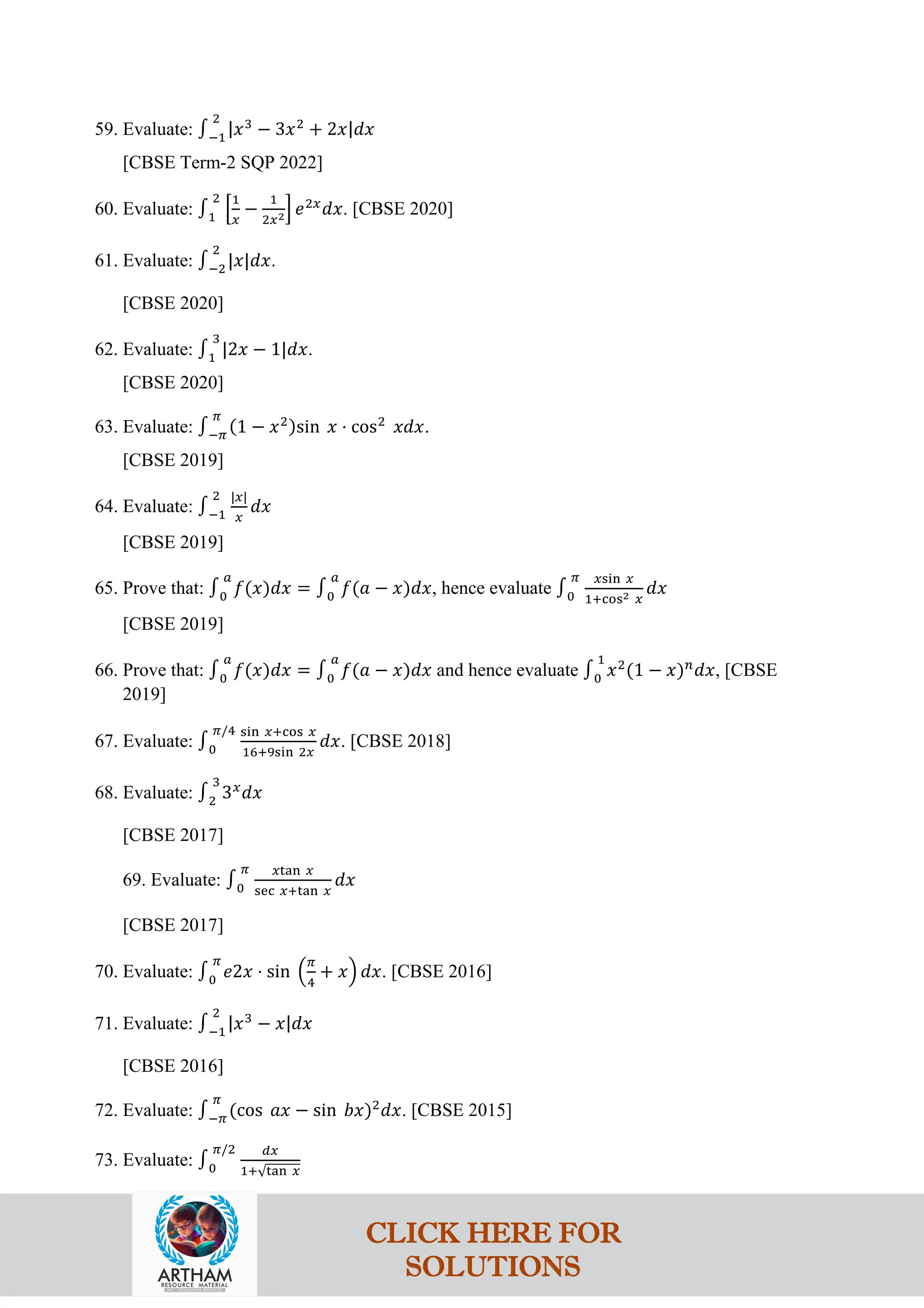 59. Evaluate: ∫−1
2
|𝑥3
− 3𝑥2
+ 2𝑥|𝑑𝑥
[CBSE Term-2 SQP 2022]
60. Evaluate: ∫1
2
�
1
𝑥
−
1
2𝑥2� 𝑒2𝑥
𝑑𝑥. [CBSE 2020]
61. Evaluate: ∫−2
2
|𝑥|𝑑𝑥.
[CBSE 2020]
62. Evaluate: ∫1
3
|2𝑥 − 1|𝑑𝑥.
[CBSE 2020]
63. Evaluate: ∫−𝜋
𝜋
(1 − 𝑥2)sin 𝑥 ⋅ cos2
𝑥𝑑𝑥.
[CBSE 2019]
64. Evaluate: ∫−1
2 |𝑥|
𝑥
𝑑𝑥
[CBSE 2019]
65. Prove that: ∫0
𝑎
𝑓(𝑥)𝑑𝑥 = ∫0
𝑎
𝑓(𝑎 − 𝑥)𝑑𝑥, hence evaluate ∫0
𝜋 𝑥sin 𝑥
1+cos2 𝑥
𝑑𝑥
[CBSE 2019]
66. Prove that: ∫0
𝑎
𝑓(𝑥)𝑑𝑥 = ∫0
𝑎
𝑓(𝑎 − 𝑥)𝑑𝑥 and hence evaluate ∫0
1
𝑥2
(1 − 𝑥)𝑛
𝑑𝑥, [CBSE
2019]
67. Evaluate: ∫0
𝜋/4 sin 𝑥+cos 𝑥
16+9sin 2𝑥
𝑑𝑥. [CBSE 2018]
68. Evaluate: ∫2
3
3𝑥
𝑑𝑥
[CBSE 2017]
69. Evaluate: ∫0
𝜋 𝑥tan 𝑥
sec 𝑥+tan 𝑥
𝑑𝑥
[CBSE 2017]
70. Evaluate: ∫0
𝜋
𝑒2𝑥 ⋅ sin �
𝜋
4
+ 𝑥� 𝑑𝑥. [CBSE 2016]
71. Evaluate: ∫−1
2
|𝑥3
− 𝑥|𝑑𝑥
[CBSE 2016]
72. Evaluate: ∫−𝜋
𝜋
(cos 𝑎𝑥 − sin 𝑏𝑥)2
𝑑𝑥. [CBSE 2015]
73. Evaluate: ∫0
𝜋/2 𝑑𝑥
1+√tan 𝑥
CLICK HERE FOR
SOLUTIONS
 