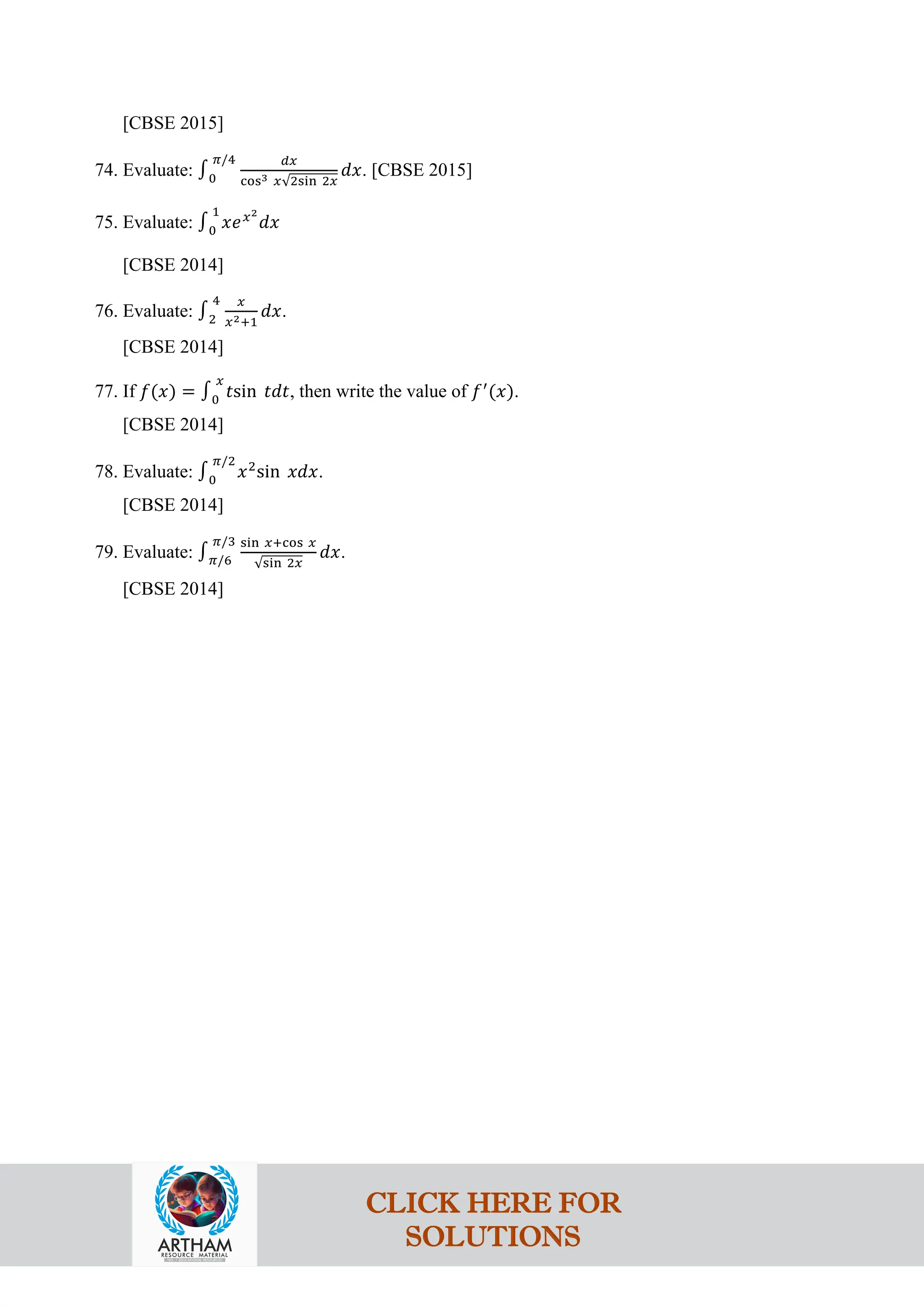 [CBSE 2015]
74. Evaluate: ∫0
𝜋/4 𝑑𝑥
cos3 𝑥√2sin 2𝑥
𝑑𝑥. [CBSE 2015]
75. Evaluate: ∫0
1
𝑥𝑒𝑥2
𝑑𝑥
[CBSE 2014]
76. Evaluate: ∫2
4 𝑥
𝑥2+1
𝑑𝑥.
[CBSE 2014]
77. If 𝑓(𝑥) = ∫0
𝑥
𝑡sin 𝑡𝑑𝑡, then write the value of 𝑓′
(𝑥).
[CBSE 2014]
78. Evaluate: ∫0
𝜋/2
𝑥2
sin 𝑥𝑑𝑥.
[CBSE 2014]
79. Evaluate: ∫𝜋/6
𝜋/3 sin 𝑥+cos 𝑥
√sin 2𝑥
𝑑𝑥.
[CBSE 2014]
CLICK HERE FOR
SOLUTIONS
 