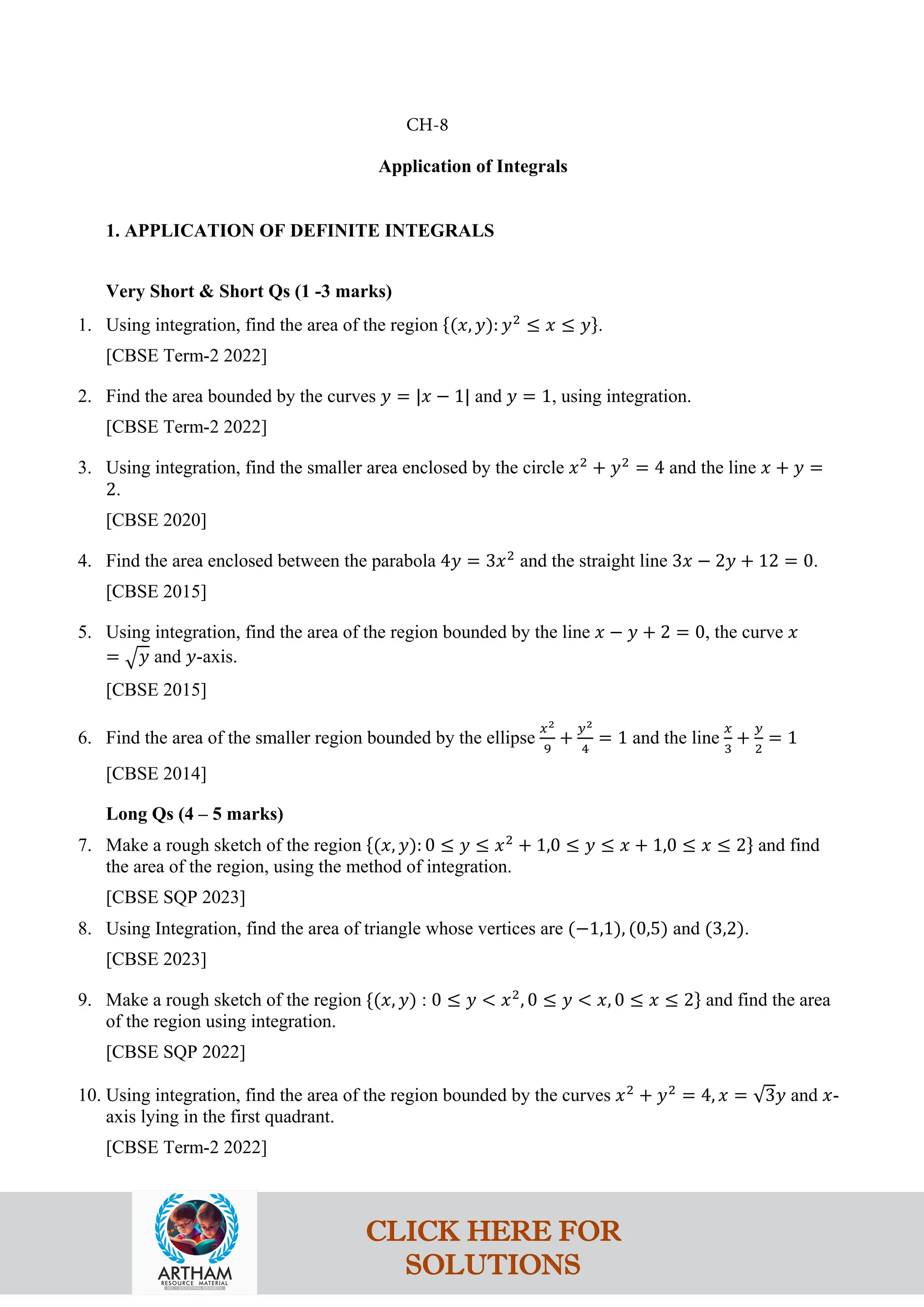 Application of Integrals
1. APPLICATION OF DEFINITE INTEGRALS
Very Short & Short Qs (1 -3 marks)
1. Using integration, find the area of the region {(𝑥, 𝑦): 𝑦2
≤ 𝑥 ≤ 𝑦}.
[CBSE Term-2 2022]
2. Find the area bounded by the curves 𝑦 = |𝑥 − 1| and 𝑦 = 1, using integration.
[CBSE Term-2 2022]
3. Using integration, find the smaller area enclosed by the circle 𝑥2
+ 𝑦2
= 4 and the line 𝑥 + 𝑦 =
2.
[CBSE 2020]
4. Find the area enclosed between the parabola 4𝑦 = 3𝑥2
and the straight line 3𝑥 − 2𝑦 + 12 = 0.
[CBSE 2015]
5. Using integration, find the area of the region bounded by the line 𝑥 − 𝑦 + 2 = 0, the curve 𝑥
= �𝑦 and 𝑦-axis.
[CBSE 2015]
6. Find the area of the smaller region bounded by the ellipse
𝑥2
9
+
𝑦2
4
= 1 and the line
𝑥
3
+
𝑦
2
= 1
[CBSE 2014]
Long Qs (4 – 5 marks)
7. Make a rough sketch of the region {(𝑥, 𝑦): 0 ≤ 𝑦 ≤ 𝑥2
+ 1,0 ≤ 𝑦 ≤ 𝑥 + 1,0 ≤ 𝑥 ≤ 2} and find
the area of the region, using the method of integration.
[CBSE SQP 2023]
8. Using Integration, find the area of triangle whose vertices are (−1,1), (0,5) and (3,2).
[CBSE 2023]
9. Make a rough sketch of the region {(𝑥, 𝑦) : 0 ≤ 𝑦 < 𝑥2
, 0 ≤ 𝑦 < 𝑥, 0 ≤ 𝑥 ≤ 2} and find the area
of the region using integration.
[CBSE SQP 2022]
10. Using integration, find the area of the region bounded by the curves 𝑥2
+ 𝑦2
= 4, 𝑥 = √3𝑦 and 𝑥-
axis lying in the first quadrant.
[CBSE Term-2 2022]
CH-8
CLICK HERE FOR
SOLUTIONS
 