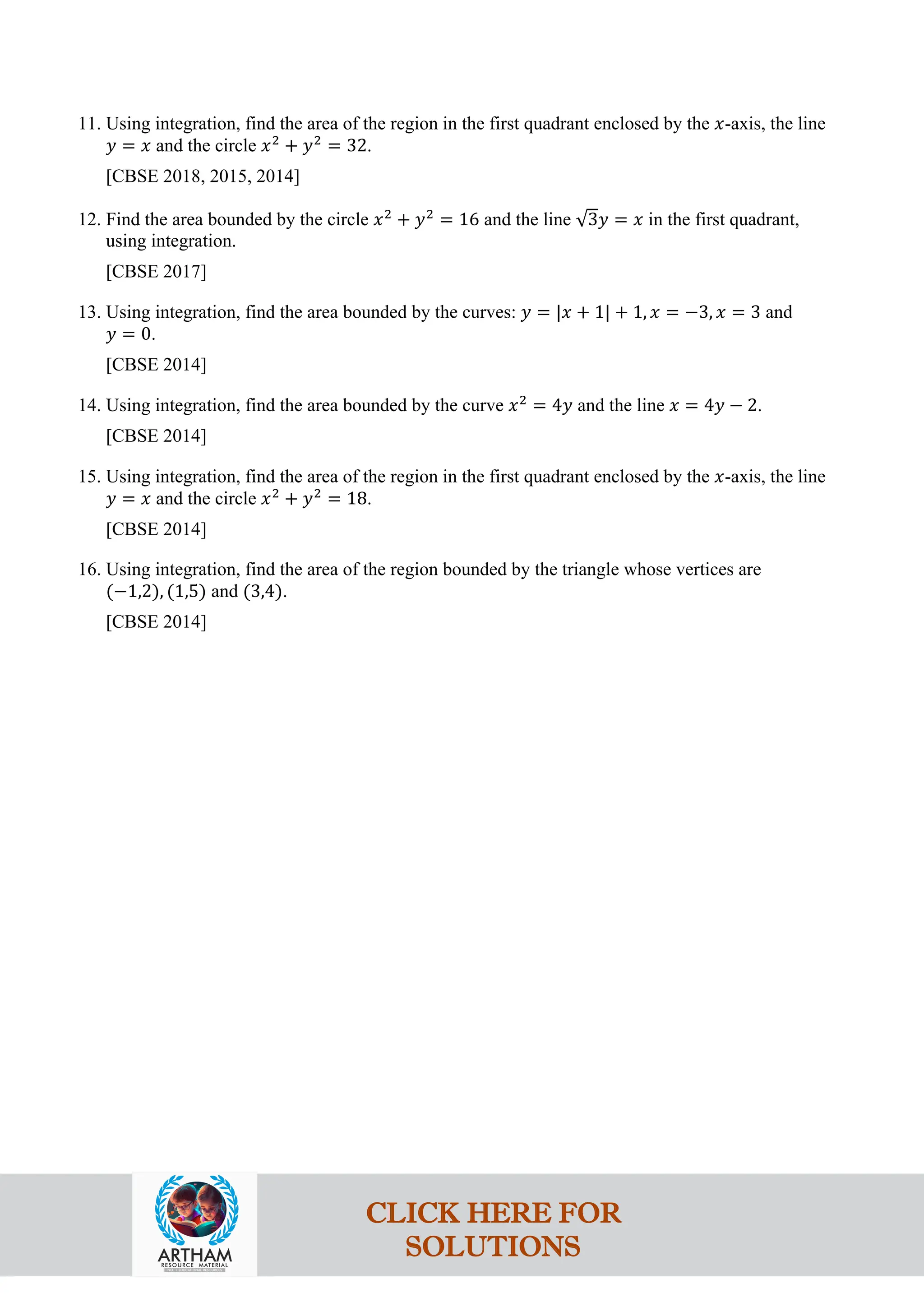 11. Using integration, find the area of the region in the first quadrant enclosed by the 𝑥-axis, the line
𝑦 = 𝑥 and the circle 𝑥2
+ 𝑦2
= 32.
[CBSE 2018, 2015, 2014]
12. Find the area bounded by the circle 𝑥2
+ 𝑦2
= 16 and the line √3𝑦 = 𝑥 in the first quadrant,
using integration.
[CBSE 2017]
13. Using integration, find the area bounded by the curves: 𝑦 = |𝑥 + 1| + 1, 𝑥 = −3, 𝑥 = 3 and
𝑦 = 0.
[CBSE 2014]
14. Using integration, find the area bounded by the curve 𝑥2
= 4𝑦 and the line 𝑥 = 4𝑦 − 2.
[CBSE 2014]
15. Using integration, find the area of the region in the first quadrant enclosed by the 𝑥-axis, the line
𝑦 = 𝑥 and the circle 𝑥2
+ 𝑦2
= 18.
[CBSE 2014]
16. Using integration, find the area of the region bounded by the triangle whose vertices are
(−1,2), (1,5) and (3,4).
[CBSE 2014]
CLICK HERE FOR
SOLUTIONS
 