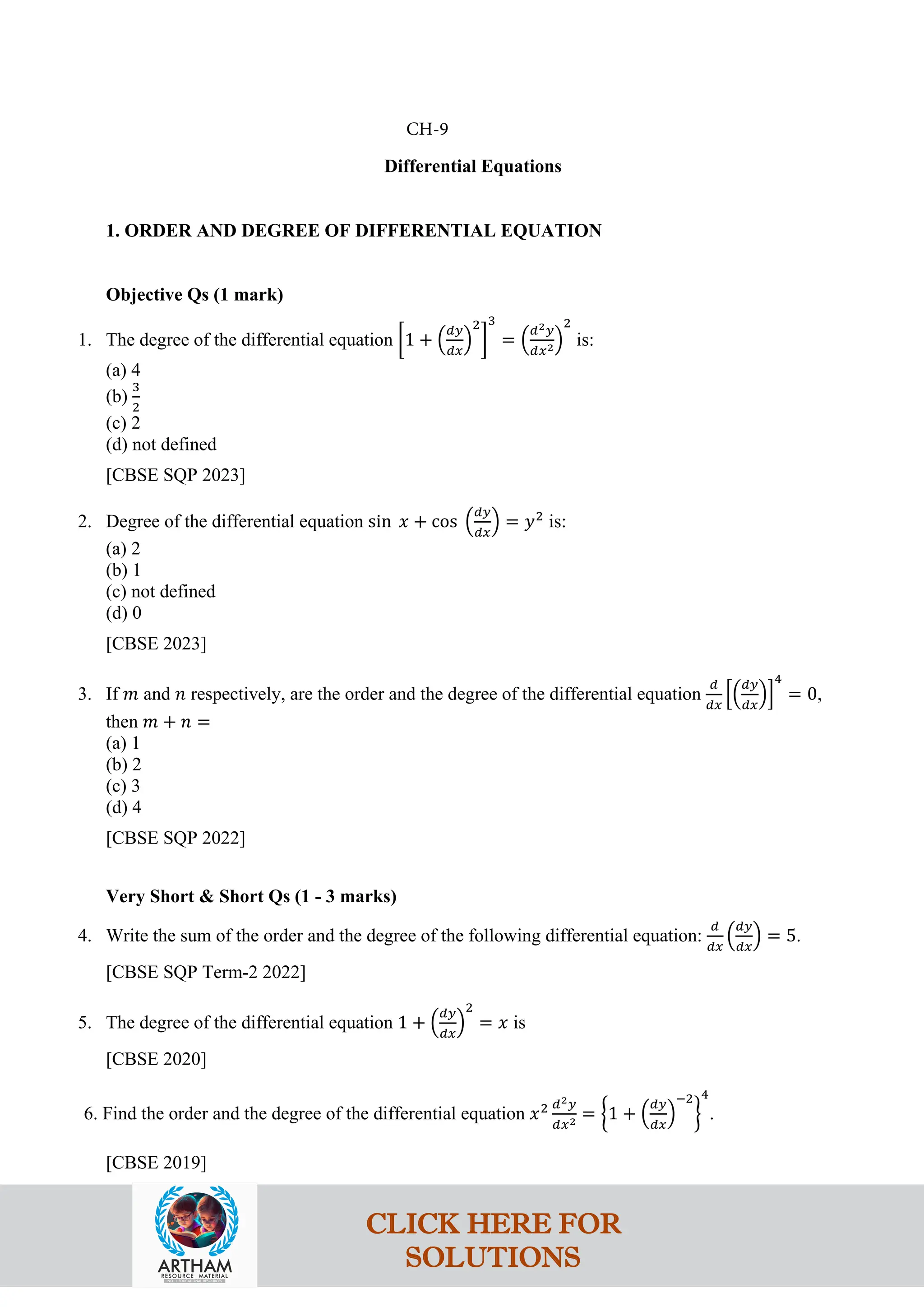Differential Equations
1. ORDER AND DEGREE OF DIFFERENTIAL EQUATION
Objective Qs (1 mark)
1. The degree of the differential equation �1 + �
𝑑𝑦
𝑑𝑥
�
2
�
3
= �
𝑑2𝑦
𝑑𝑥2�
2
is:
(a) 4
(b)
3
2
(c) 2
(d) not defined
[CBSE SQP 2023]
2. Degree of the differential equation sin 𝑥 + cos �
𝑑𝑦
𝑑𝑥
� = 𝑦2
is:
(a) 2
(b) 1
(c) not defined
(d) 0
[CBSE 2023]
3. If 𝑚 and 𝑛 respectively, are the order and the degree of the differential equation
𝑑
𝑑𝑥
��
𝑑𝑦
𝑑𝑥
��
4
= 0,
then 𝑚 + 𝑛 =
(a) 1
(b) 2
(c) 3
(d) 4
[CBSE SQP 2022]
Very Short & Short Qs (1 - 3 marks)
4. Write the sum of the order and the degree of the following differential equation:
𝑑
𝑑𝑥
�
𝑑𝑦
𝑑𝑥
� = 5.
[CBSE SQP Term-2 2022]
5. The degree of the differential equation 1 + �
𝑑𝑦
𝑑𝑥
�
2
= 𝑥 is
[CBSE 2020]
6. Find the order and the degree of the differential equation 𝑥2 𝑑2𝑦
𝑑𝑥2 = �1 + �
𝑑𝑦
𝑑𝑥
�
−2
�
4
.
[CBSE 2019]
CH-9
CLICK HERE FOR
SOLUTIONS
 
