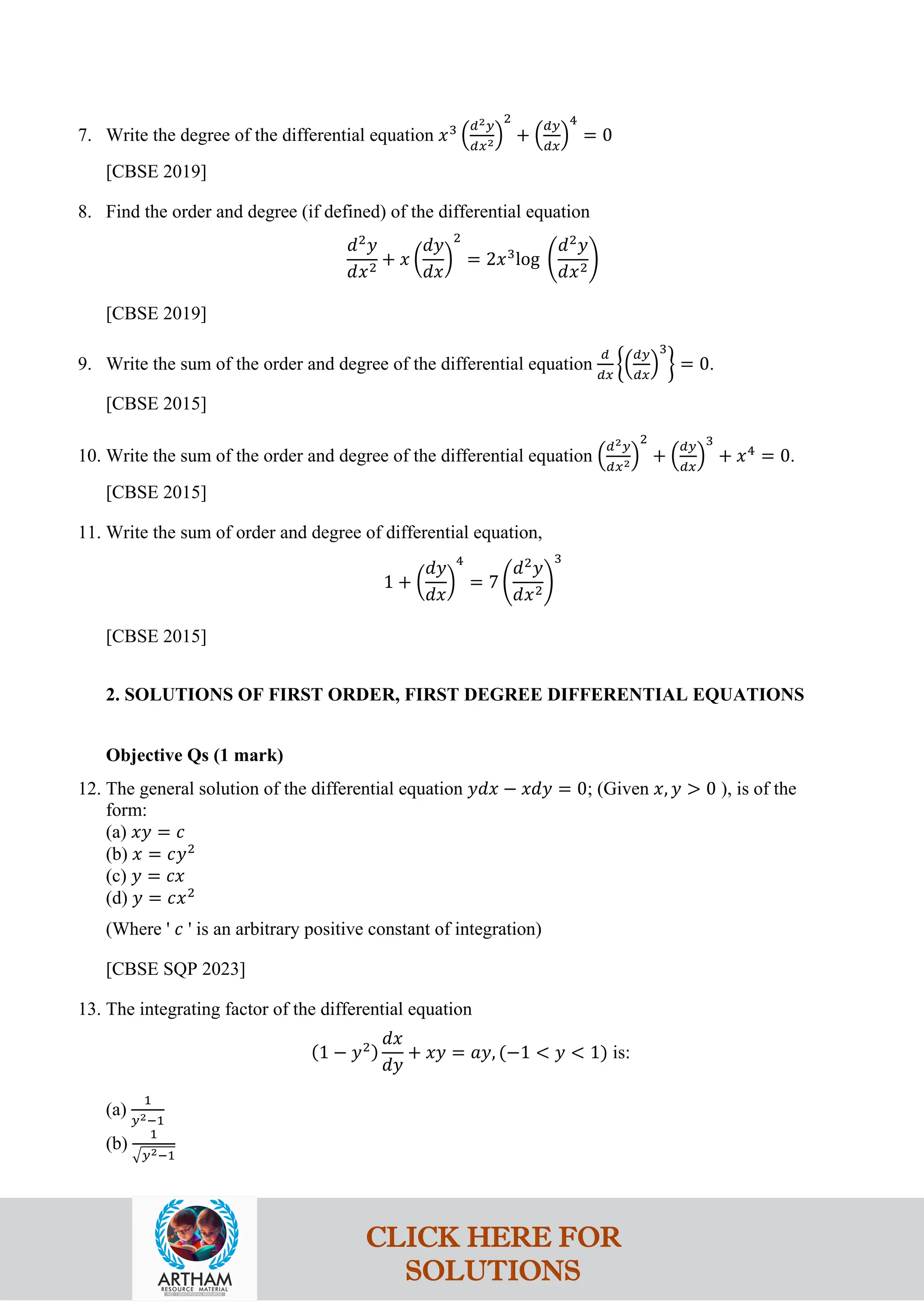 7. Write the degree of the differential equation 𝑥3
�
𝑑2𝑦
𝑑𝑥2�
2
+ �
𝑑𝑦
𝑑𝑥
�
4
= 0
[CBSE 2019]
8. Find the order and degree (if defined) of the differential equation
𝑑2
𝑦
𝑑𝑥2
+ 𝑥 �
𝑑𝑦
𝑑𝑥
�
2
= 2𝑥3
log �
𝑑2
𝑦
𝑑𝑥2
�
[CBSE 2019]
9. Write the sum of the order and degree of the differential equation
𝑑
𝑑𝑥
��
𝑑𝑦
𝑑𝑥
�
3
� = 0.
[CBSE 2015]
10. Write the sum of the order and degree of the differential equation �
𝑑2𝑦
𝑑𝑥2�
2
+ �
𝑑𝑦
𝑑𝑥
�
3
+ 𝑥4
= 0.
[CBSE 2015]
11. Write the sum of order and degree of differential equation,
1 + �
𝑑𝑦
𝑑𝑥
�
4
= 7 �
𝑑2
𝑦
𝑑𝑥2
�
3
[CBSE 2015]
2. SOLUTIONS OF FIRST ORDER, FIRST DEGREE DIFFERENTIAL EQUATIONS
Objective Qs (1 mark)
12. The general solution of the differential equation 𝑦𝑑𝑥 − 𝑥𝑑𝑦 = 0; (Given 𝑥, 𝑦 > 0 ), is of the
form:
(a) 𝑥𝑦 = 𝑐
(b) 𝑥 = 𝑐𝑦2
(c) 𝑦 = 𝑐𝑥
(d) 𝑦 = 𝑐𝑥2
(Where ' 𝑐 ' is an arbitrary positive constant of integration)
[CBSE SQP 2023]
13. The integrating factor of the differential equation
(1 − 𝑦2)
𝑑𝑥
𝑑𝑦
+ 𝑥𝑦 = 𝑎𝑦, (−1 < 𝑦 < 1) is:
(a)
1
𝑦2−1
(b)
1
�𝑦2−1
CLICK HERE FOR
SOLUTIONS
 