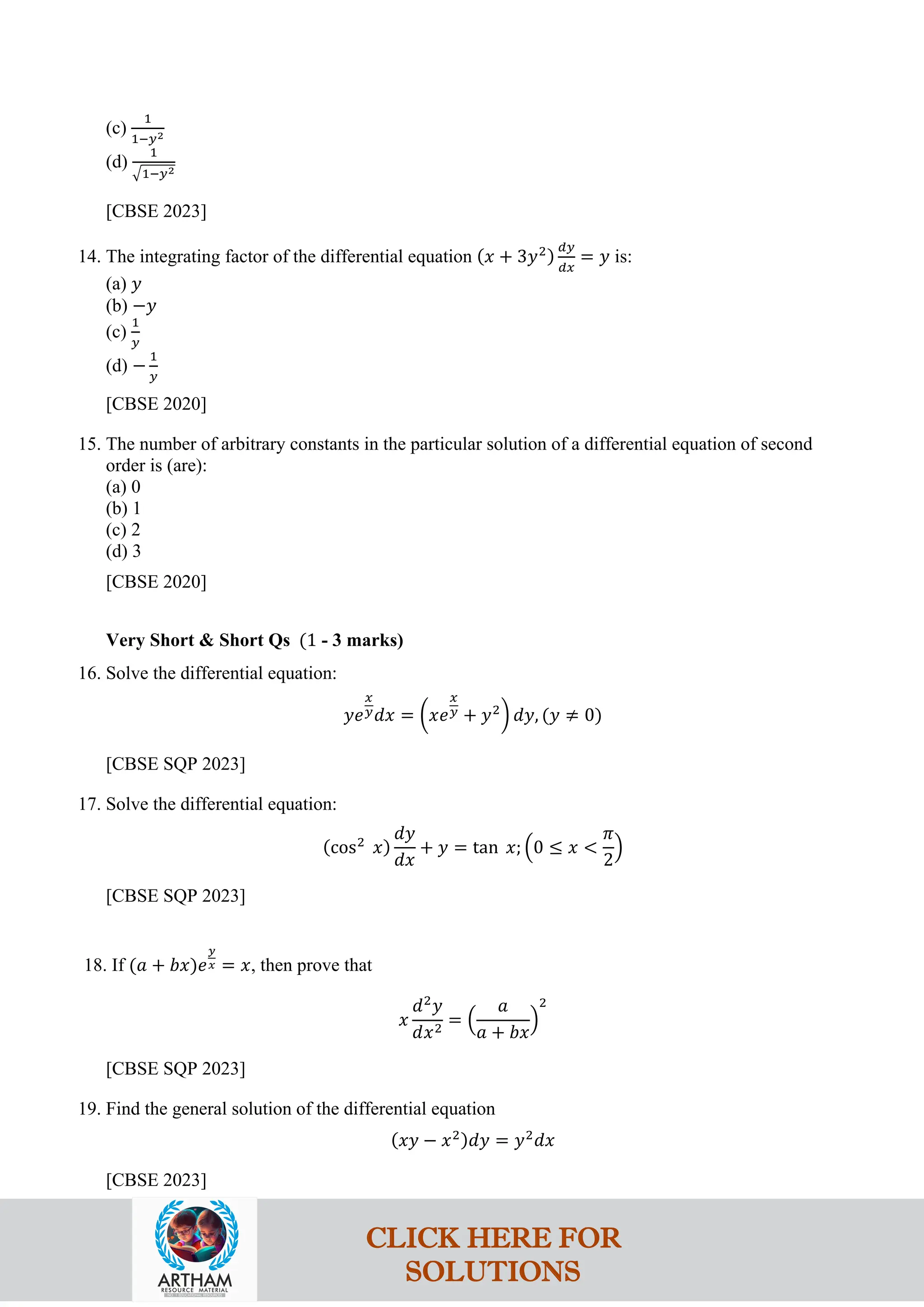 (c)
1
1−𝑦2
(d)
1
�1−𝑦2
[CBSE 2023]
14. The integrating factor of the differential equation (𝑥 + 3𝑦2)
𝑑𝑦
𝑑𝑥
= 𝑦 is:
(a) 𝑦
(b) −𝑦
(c)
1
𝑦
(d) −
1
𝑦
[CBSE 2020]
15. The number of arbitrary constants in the particular solution of a differential equation of second
order is (are):
(a) 0
(b) 1
(c) 2
(d) 3
[CBSE 2020]
Very Short & Short Qs (1 - 3 marks)
16. Solve the differential equation:
𝑦𝑒
𝑥
𝑦𝑑𝑥 = �𝑥𝑒
𝑥
𝑦 + 𝑦2
� 𝑑𝑦, (𝑦 ≠ 0)
[CBSE SQP 2023]
17. Solve the differential equation:
(cos2
𝑥)
𝑑𝑦
𝑑𝑥
+ 𝑦 = tan 𝑥; �0 ≤ 𝑥 <
𝜋
2
�
[CBSE SQP 2023]
18. If (𝑎 + 𝑏𝑥)𝑒
𝑦
𝑥 = 𝑥, then prove that
𝑥
𝑑2
𝑦
𝑑𝑥2
= �
𝑎
𝑎 + 𝑏𝑥
�
2
[CBSE SQP 2023]
19. Find the general solution of the differential equation
(𝑥𝑦 − 𝑥2)𝑑𝑦 = 𝑦2
𝑑𝑥
[CBSE 2023]
CLICK HERE FOR
SOLUTIONS
 