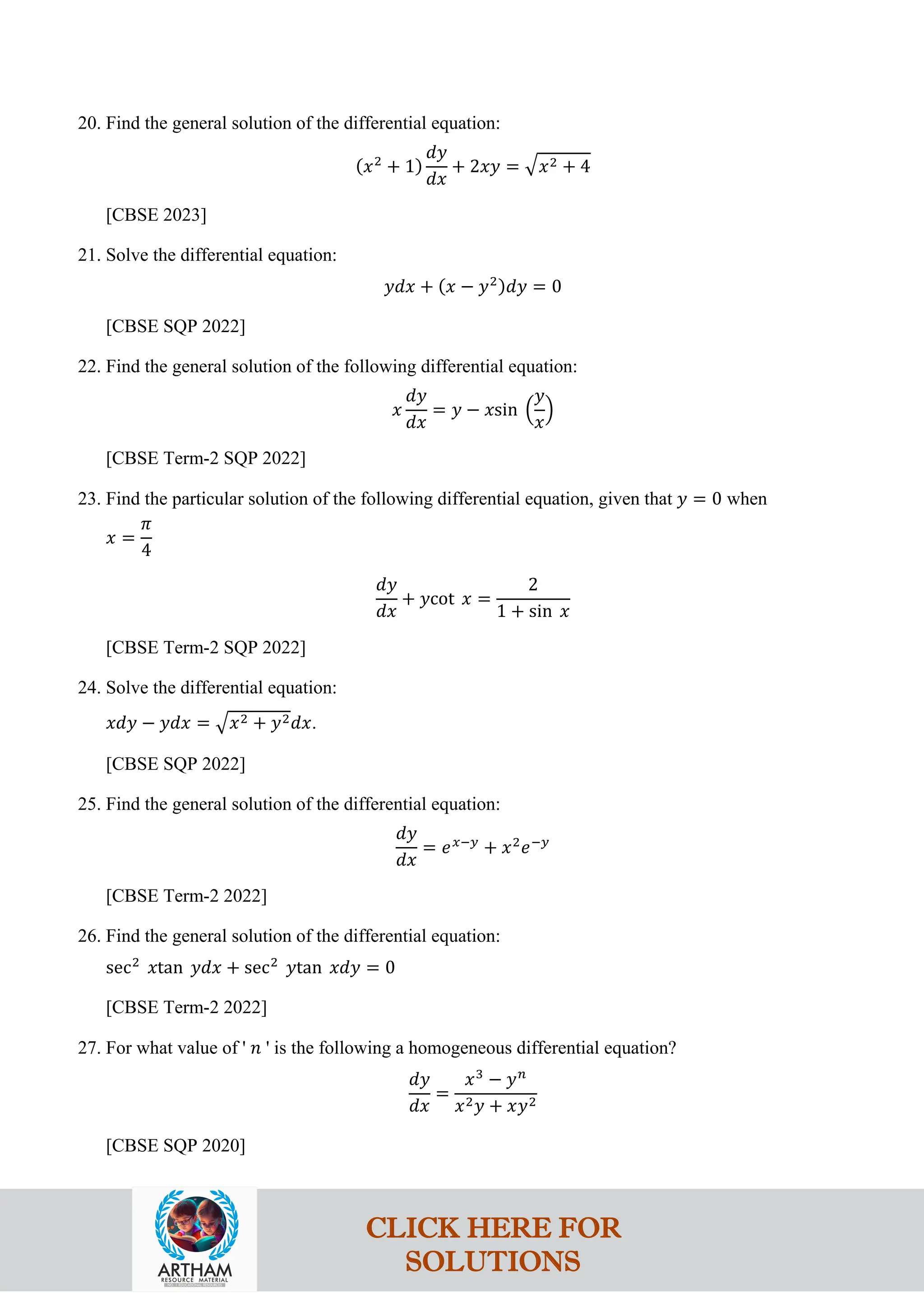 20. Find the general solution of the differential equation:
(𝑥2
+ 1)
𝑑𝑦
𝑑𝑥
+ 2𝑥𝑦 = �𝑥2 + 4
[CBSE 2023]
21. Solve the differential equation:
𝑦𝑑𝑥 + (𝑥 − 𝑦2)𝑑𝑦 = 0
[CBSE SQP 2022]
22. Find the general solution of the following differential equation:
𝑥
𝑑𝑦
𝑑𝑥
= 𝑦 − 𝑥sin �
𝑦
𝑥
�
[CBSE Term-2 SQP 2022]
23. Find the particular solution of the following differential equation, given that 𝑦 = 0 when
𝑥 =
𝜋
4
𝑑𝑦
𝑑𝑥
+ 𝑦cot 𝑥 =
2
1 + sin 𝑥
[CBSE Term-2 SQP 2022]
24. Solve the differential equation:
𝑥𝑑𝑦 − 𝑦𝑑𝑥 = �𝑥2 + 𝑦2𝑑𝑥.
[CBSE SQP 2022]
25. Find the general solution of the differential equation:
𝑑𝑦
𝑑𝑥
= 𝑒𝑥−𝑦
+ 𝑥2
𝑒−𝑦
[CBSE Term-2 2022]
26. Find the general solution of the differential equation:
sec2
𝑥tan 𝑦𝑑𝑥 + sec2
𝑦tan 𝑥𝑑𝑦 = 0
[CBSE Term-2 2022]
27. For what value of ' 𝑛 ' is the following a homogeneous differential equation?
𝑑𝑦
𝑑𝑥
=
𝑥3
− 𝑦𝑛
𝑥2𝑦 + 𝑥𝑦2
[CBSE SQP 2020]
CLICK HERE FOR
SOLUTIONS
 