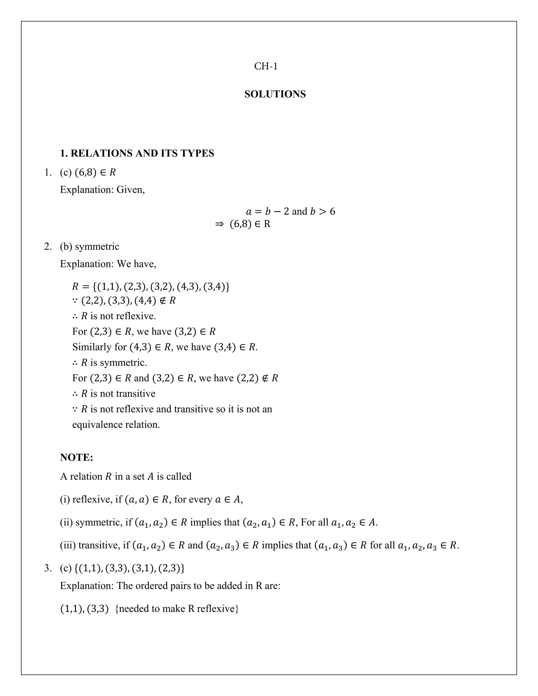 SOLUTIONS
1. RELATIONS AND ITS TYPES
1. (c) (6,8) ∈ 𝑅
Explanation: Given,
𝑎 = 𝑏 − 2 and 𝑏 > 6
⇒ (6,8) ∈ R
2. (b) symmetric
Explanation: We have,
𝑅 = {(1,1), (2,3), (3,2), (4,3), (3,4)}
∵ (2,2), (3,3), (4,4) ∉ 𝑅
∴ 𝑅 is not reflexive.
For (2,3) ∈ 𝑅, we have (3,2) ∈ 𝑅
Similarly for (4,3) ∈ 𝑅, we have (3,4) ∈ 𝑅.
∴ 𝑅 is symmetric.
For (2,3) ∈ 𝑅 and (3,2) ∈ 𝑅, we have (2,2) ∉ 𝑅
∴ 𝑅 is not transitive
∵ 𝑅 is not reflexive and transitive so it is not an
equivalence relation.
NOTE:
A relation 𝑅 in a set 𝐴 is called
(i) reflexive, if (𝑎, 𝑎) ∈ 𝑅, for every 𝑎 ∈ 𝐴,
(ii) symmetric, if (𝑎1, 𝑎2) ∈ 𝑅 implies that (𝑎2, 𝑎1) ∈ 𝑅, For all 𝑎1, 𝑎2 ∈ 𝐴.
(iii) transitive, if (𝑎1, 𝑎2) ∈ 𝑅 and (𝑎2, 𝑎3) ∈ 𝑅 implies that (𝑎1, 𝑎3) ∈ 𝑅 for all 𝑎1, 𝑎2, 𝑎3 ∈ 𝑅.
3. (c) {(1,1), (3,3), (3,1), (2,3)}
Explanation: The ordered pairs to be added in R are:
(1,1), (3,3) {needed to make R reflexive}
CH-1
 