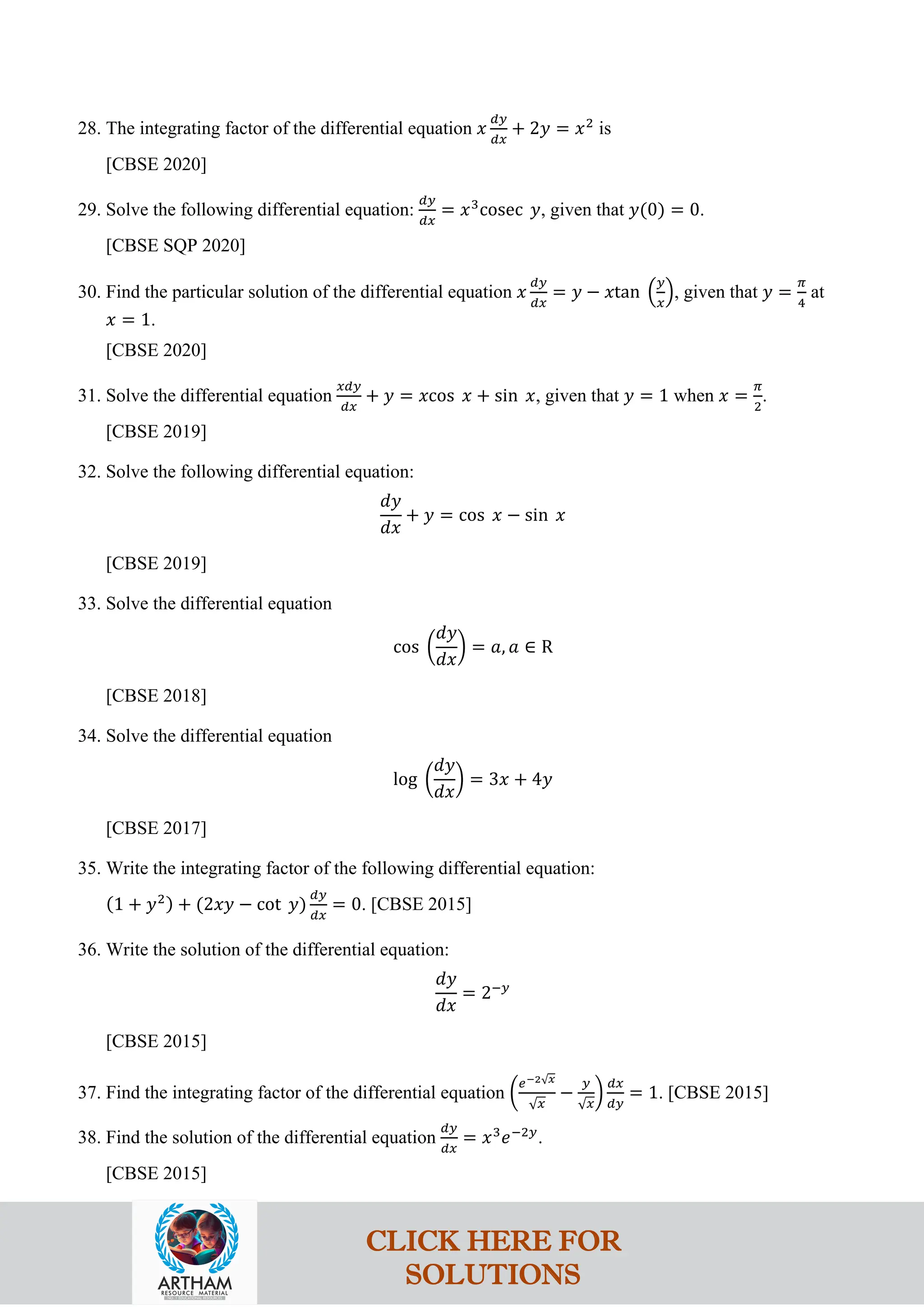 28. The integrating factor of the differential equation 𝑥
𝑑𝑦
𝑑𝑥
+ 2𝑦 = 𝑥2
is
[CBSE 2020]
29. Solve the following differential equation:
𝑑𝑦
𝑑𝑥
= 𝑥3
cosec 𝑦, given that 𝑦(0) = 0.
[CBSE SQP 2020]
30. Find the particular solution of the differential equation 𝑥
𝑑𝑦
𝑑𝑥
= 𝑦 − 𝑥tan �
𝑦
𝑥
�, given that 𝑦 =
𝜋
4
at
𝑥 = 1.
[CBSE 2020]
31. Solve the differential equation
𝑥𝑑𝑦
𝑑𝑥
+ 𝑦 = 𝑥cos 𝑥 + sin 𝑥, given that 𝑦 = 1 when 𝑥 =
𝜋
2
.
[CBSE 2019]
32. Solve the following differential equation:
𝑑𝑦
𝑑𝑥
+ 𝑦 = cos 𝑥 − sin 𝑥
[CBSE 2019]
33. Solve the differential equation
cos �
𝑑𝑦
𝑑𝑥
� = 𝑎, 𝑎 ∈ R
[CBSE 2018]
34. Solve the differential equation
log �
𝑑𝑦
𝑑𝑥
� = 3𝑥 + 4𝑦
[CBSE 2017]
35. Write the integrating factor of the following differential equation:
(1 + 𝑦2) + (2𝑥𝑦 − cot 𝑦)
𝑑𝑦
𝑑𝑥
= 0. [CBSE 2015]
36. Write the solution of the differential equation:
𝑑𝑦
𝑑𝑥
= 2−𝑦
[CBSE 2015]
37. Find the integrating factor of the differential equation �
𝑒−2√𝑥
√𝑥
−
𝑦
√𝑥
�
𝑑𝑥
𝑑𝑦
= 1. [CBSE 2015]
38. Find the solution of the differential equation
𝑑𝑦
𝑑𝑥
= 𝑥3
𝑒−2𝑦
.
[CBSE 2015]
CLICK HERE FOR
SOLUTIONS
 