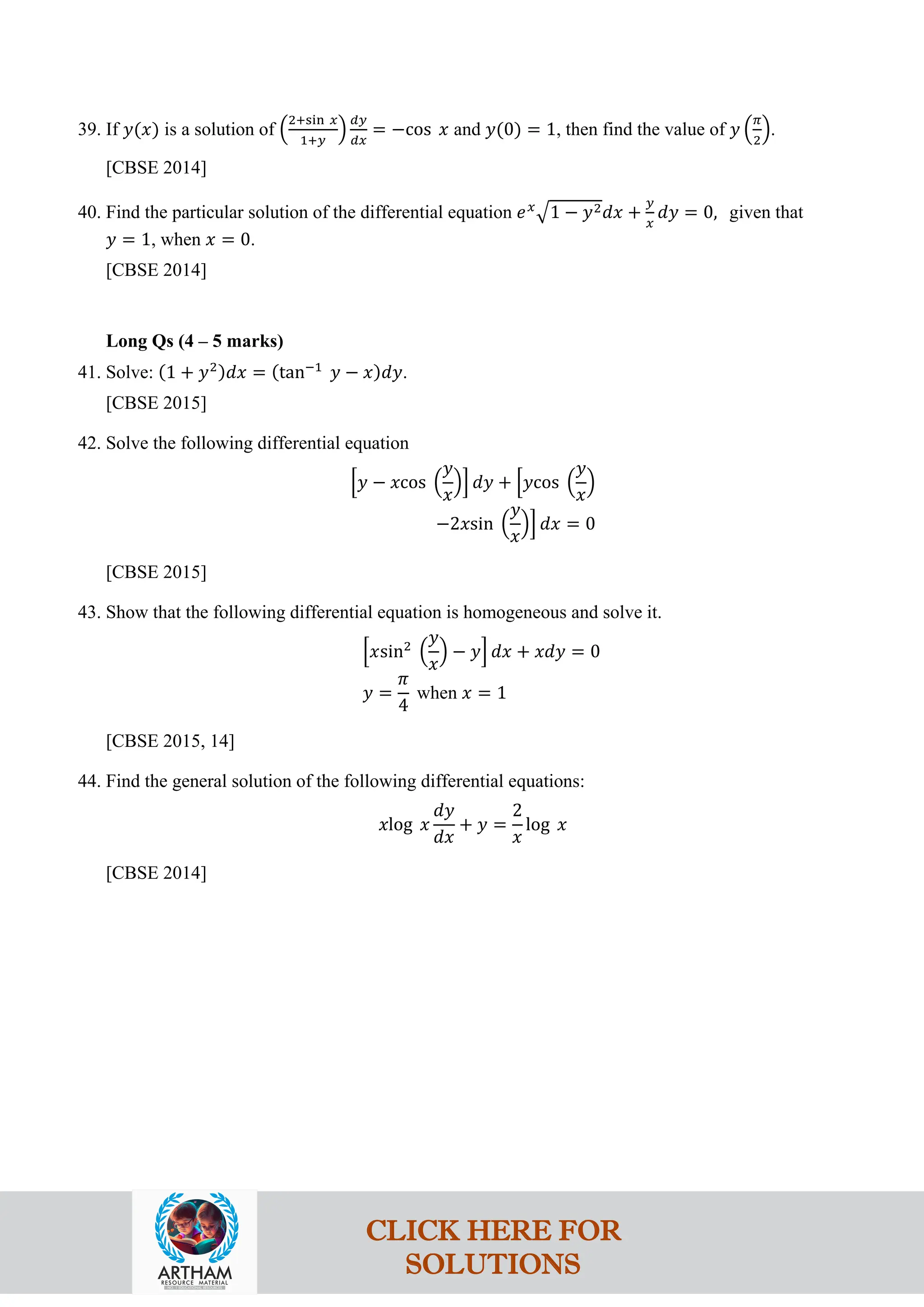 39. If 𝑦(𝑥) is a solution of �
2+sin 𝑥
1+𝑦
�
𝑑𝑦
𝑑𝑥
= −cos 𝑥 and 𝑦(0) = 1, then find the value of 𝑦 �
𝜋
2
�.
[CBSE 2014]
40. Find the particular solution of the differential equation 𝑒𝑥
�1 − 𝑦2𝑑𝑥 +
𝑦
𝑥
𝑑𝑦 = 0, given that
𝑦 = 1, when 𝑥 = 0.
[CBSE 2014]
Long Qs (4 – 5 marks)
41. Solve: (1 + 𝑦2)𝑑𝑥 = (tan−1
𝑦 − 𝑥)𝑑𝑦.
[CBSE 2015]
42. Solve the following differential equation
�𝑦 − 𝑥cos �
𝑦
𝑥
�� 𝑑𝑦 + �𝑦cos �
𝑦
𝑥
�
−2𝑥sin �
𝑦
𝑥
�� 𝑑𝑥 = 0
[CBSE 2015]
43. Show that the following differential equation is homogeneous and solve it.
�𝑥sin2
�
𝑦
𝑥
� − 𝑦� 𝑑𝑥 + 𝑥𝑑𝑦 = 0
𝑦 =
𝜋
4
when 𝑥 = 1
[CBSE 2015, 14]
44. Find the general solution of the following differential equations:
𝑥log 𝑥
𝑑𝑦
𝑑𝑥
+ 𝑦 =
2
𝑥
log 𝑥
[CBSE 2014]
CLICK HERE FOR
SOLUTIONS
 