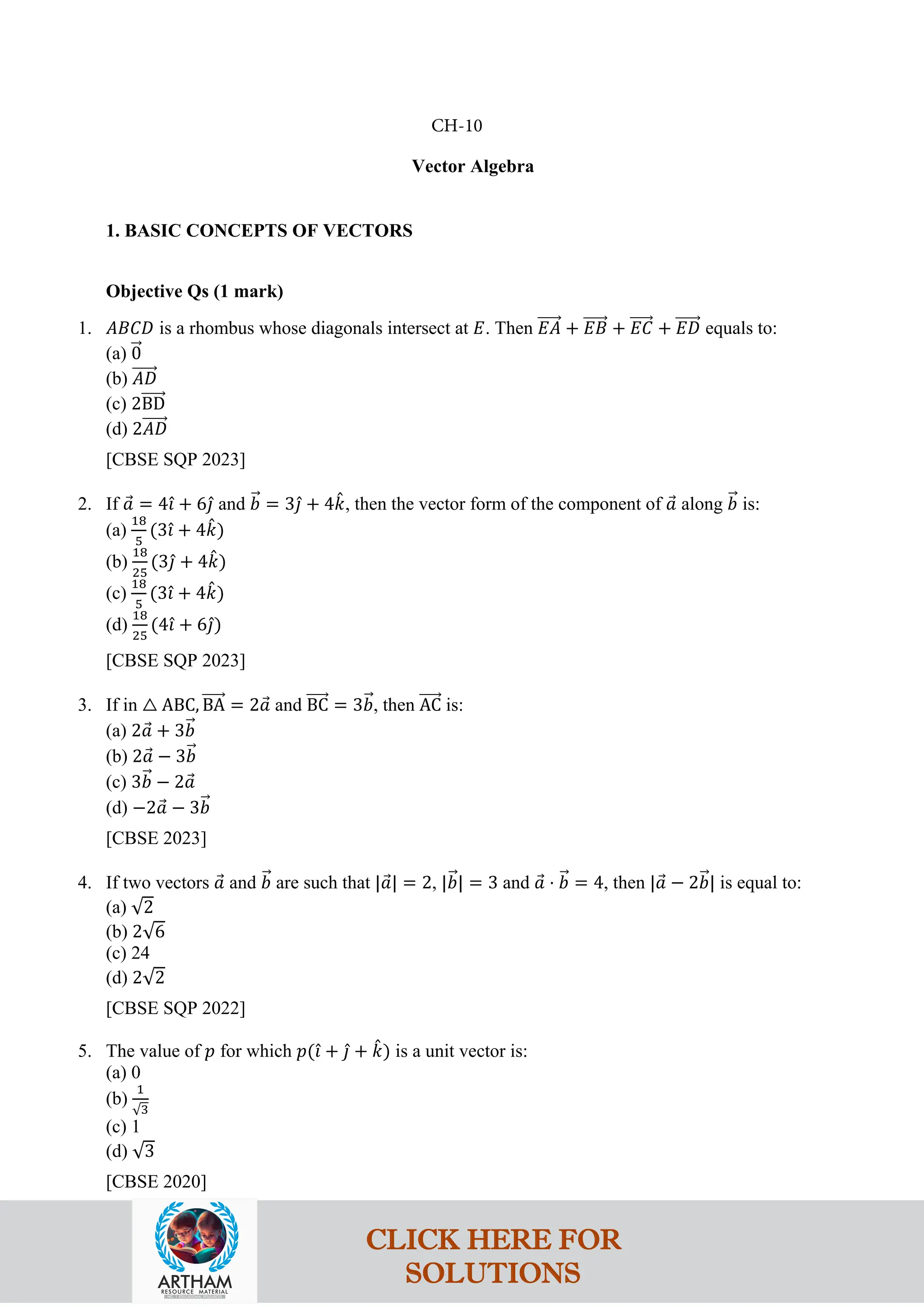 Vector Algebra
1. BASIC CONCEPTS OF VECTORS
Objective Qs (1 mark)
1. 𝐴𝐵𝐶𝐷 is a rhombus whose diagonals intersect at 𝐸. Then 𝐸𝐴
�����⃗ + 𝐸𝐵
�����⃗ + 𝐸𝐶
�����⃗ + 𝐸𝐷
�����⃗ equals to:
(a) 0
�⃗
(b) 𝐴𝐷
�����⃗
(c) 2BD
�����⃗
(d) 2𝐴𝐷
�����⃗
[CBSE SQP 2023]
2. If 𝑎
⃗ = 4𝚤
ˆ + 6𝚥
ˆ and 𝑏
�⃗ = 3𝚥
ˆ + 4𝑘
ˆ, then the vector form of the component of 𝑎
⃗ along 𝑏
�⃗ is:
(a)
18
5
(3𝚤
ˆ + 4𝑘
ˆ)
(b)
18
25
(3𝚥
ˆ + 4𝑘
ˆ)
(c)
18
5
(3𝚤
ˆ + 4𝑘
ˆ)
(d)
18
25
(4𝚤
ˆ + 6𝚥
ˆ)
[CBSE SQP 2023]
3. If in △ ABC, BA
�����⃗ = 2𝑎
⃗ and BC
�����⃗ = 3𝑏
�⃗, then AC
�����⃗ is:
(a) 2𝑎
⃗ + 3𝑏
�⃗
(b) 2𝑎
⃗ − 3𝑏
�⃗
(c) 3𝑏
�⃗ − 2𝑎
⃗
(d) −2𝑎
⃗ − 3𝑏
�⃗
[CBSE 2023]
4. If two vectors 𝑎
⃗ and 𝑏
�⃗ are such that |𝑎
⃗| = 2, |𝑏
�⃗| = 3 and 𝑎
⃗ ⋅ 𝑏
�⃗ = 4, then |𝑎
⃗ − 2𝑏
�⃗| is equal to:
(a) √2
(b) 2√6
(c) 24
(d) 2√2
[CBSE SQP 2022]
5. The value of 𝑝 for which 𝑝(𝚤
ˆ + 𝚥
ˆ + 𝑘
ˆ) is a unit vector is:
(a) 0
(b)
1
√3
(c) 1
(d) √3
[CBSE 2020]
CH-10
CLICK HERE FOR
SOLUTIONS
 