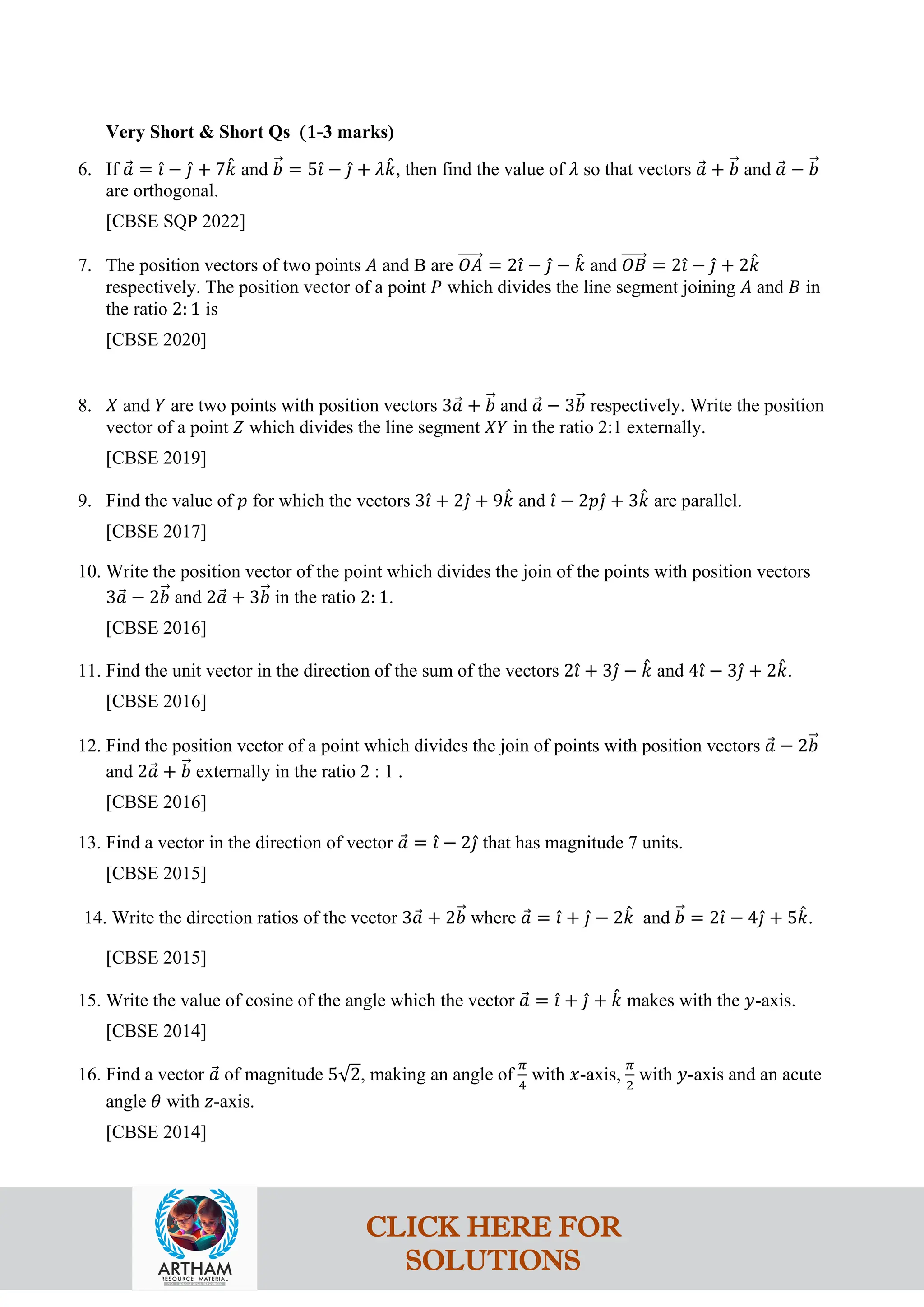 Very Short & Short Qs (1-3 marks)
6. If 𝑎
⃗ = 𝚤
ˆ − 𝚥
ˆ + 7𝑘
ˆ and 𝑏
�⃗ = 5𝚤
ˆ − 𝚥
ˆ + 𝜆𝑘
ˆ, then find the value of 𝜆 so that vectors 𝑎
⃗ + 𝑏
�⃗ and 𝑎
⃗ − 𝑏
�⃗
are orthogonal.
[CBSE SQP 2022]
7. The position vectors of two points 𝐴 and B are 𝑂𝐴
�����⃗ = 2𝚤
ˆ − 𝚥
ˆ − 𝑘
ˆ and 𝑂𝐵
�����⃗ = 2𝚤
ˆ − 𝚥
ˆ + 2𝑘
ˆ
respectively. The position vector of a point 𝑃 which divides the line segment joining 𝐴 and 𝐵 in
the ratio 2: 1 is
[CBSE 2020]
8. 𝑋 and 𝑌 are two points with position vectors 3𝑎
⃗ + 𝑏
�⃗ and 𝑎
⃗ − 3𝑏
�⃗ respectively. Write the position
vector of a point 𝑍 which divides the line segment 𝑋𝑌 in the ratio 2:1 externally.
[CBSE 2019]
9. Find the value of 𝑝 for which the vectors 3𝚤
ˆ + 2𝚥
ˆ + 9𝑘
ˆ and 𝚤
ˆ − 2𝑝𝚥
ˆ + 3𝑘
ˆ are parallel.
[CBSE 2017]
10. Write the position vector of the point which divides the join of the points with position vectors
3𝑎
⃗ − 2𝑏
�⃗ and 2𝑎
⃗ + 3𝑏
�⃗ in the ratio 2: 1.
[CBSE 2016]
11. Find the unit vector in the direction of the sum of the vectors 2𝚤
ˆ + 3𝚥
ˆ − 𝑘
ˆ and 4𝚤
ˆ − 3𝚥
ˆ + 2𝑘
ˆ.
[CBSE 2016]
12. Find the position vector of a point which divides the join of points with position vectors 𝑎
⃗ − 2𝑏
�⃗
and 2𝑎
⃗ + 𝑏
�⃗ externally in the ratio 2 : 1 .
[CBSE 2016]
13. Find a vector in the direction of vector 𝑎
⃗ = 𝚤
ˆ − 2𝚥
ˆ that has magnitude 7 units.
[CBSE 2015]
14. Write the direction ratios of the vector 3𝑎
⃗ + 2𝑏
�⃗ where 𝑎
⃗ = 𝚤
ˆ + 𝚥
ˆ − 2𝑘
ˆ and 𝑏
�⃗ = 2𝚤
ˆ − 4𝚥
ˆ + 5𝑘
ˆ.
[CBSE 2015]
15. Write the value of cosine of the angle which the vector 𝑎
⃗ = 𝚤
ˆ + 𝚥
ˆ + 𝑘
ˆ makes with the 𝑦-axis.
[CBSE 2014]
16. Find a vector 𝑎
⃗ of magnitude 5√2, making an angle of
𝜋
4
with 𝑥-axis,
𝜋
2
with 𝑦-axis and an acute
angle 𝜃 with 𝑧-axis.
[CBSE 2014]
CLICK HERE FOR
SOLUTIONS
 