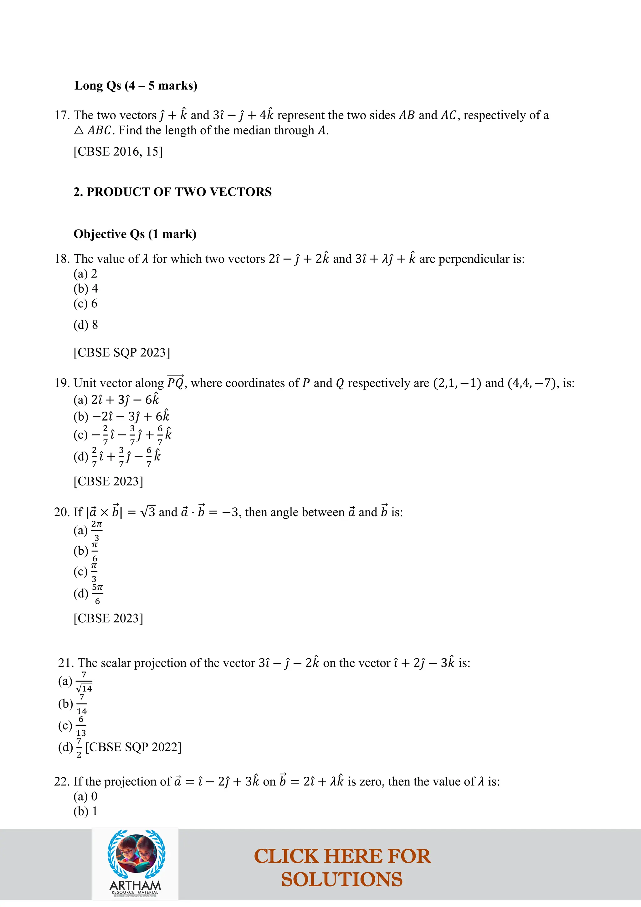 Long Qs (4 – 5 marks)
17. The two vectors 𝚥
ˆ + 𝑘
ˆ and 3𝚤
ˆ − 𝚥
ˆ + 4𝑘
ˆ represent the two sides 𝐴𝐵 and 𝐴𝐶, respectively of a
△ 𝐴𝐵𝐶. Find the length of the median through 𝐴.
[CBSE 2016, 15]
2. PRODUCT OF TWO VECTORS
Objective Qs (1 mark)
18. The value of 𝜆 for which two vectors 2𝚤
ˆ − 𝚥
ˆ + 2𝑘
ˆ and 3𝚤
ˆ + 𝜆𝚥
ˆ + 𝑘
ˆ are perpendicular is:
(a) 2
(b) 4
(c) 6
(d) 8
[CBSE SQP 2023]
19. Unit vector along 𝑃𝑄
�����⃗, where coordinates of 𝑃 and 𝑄 respectively are (2,1, −1) and (4,4, −7), is:
(a) 2𝚤
ˆ + 3𝚥
ˆ − 6𝑘
ˆ
(b) −2𝚤
ˆ − 3𝚥
ˆ + 6𝑘
ˆ
(c) −
2
7
𝚤
ˆ −
3
7
𝚥
ˆ +
6
7
𝑘
ˆ
(d)
2
7
𝚤
ˆ +
3
7
𝚥
ˆ −
6
7
𝑘
ˆ
[CBSE 2023]
20. If |𝑎
⃗ × 𝑏
�⃗| = √3 and 𝑎
⃗ ⋅ 𝑏
�⃗ = −3, then angle between 𝑎
⃗ and 𝑏
�⃗ is:
(a)
2𝜋
3
(b)
𝜋
6
(c)
𝜋
3
(d)
5𝜋
6
[CBSE 2023]
21. The scalar projection of the vector 3𝚤
ˆ − 𝚥
ˆ − 2𝑘
ˆ on the vector 𝚤
ˆ + 2𝚥
ˆ − 3𝑘
ˆ is:
(a)
7
√14
(b)
7
14
(c)
6
13
(d)
7
2
[CBSE SQP 2022]
22. If the projection of 𝑎
⃗ = 𝚤
ˆ − 2𝚥
ˆ + 3𝑘
ˆ on 𝑏
�⃗ = 2𝚤
ˆ + 𝜆𝑘
ˆ is zero, then the value of 𝜆 is:
(a) 0
(b) 1
CLICK HERE FOR
SOLUTIONS
 