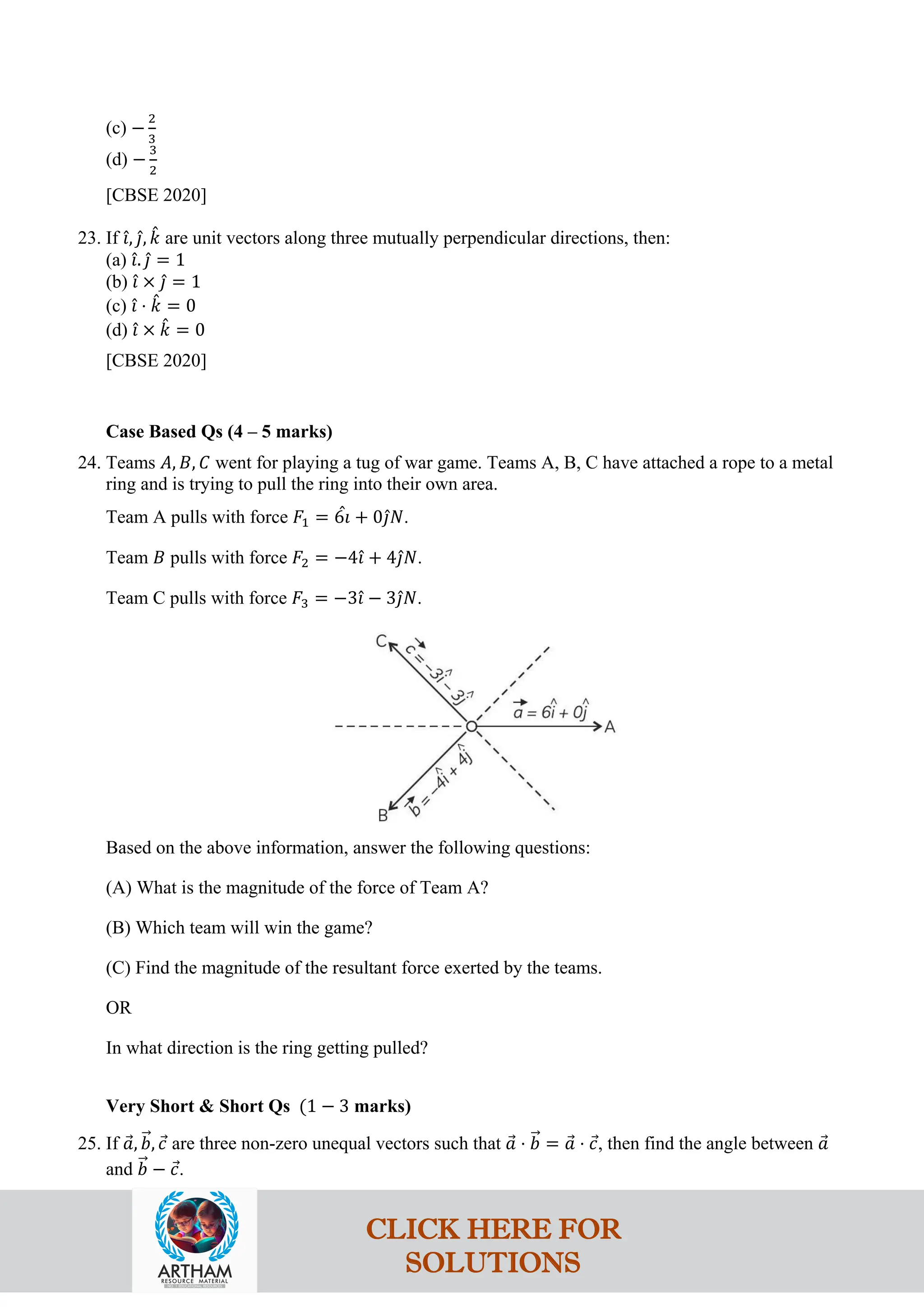 (c) −
2
3
(d) −
3
2
[CBSE 2020]
23. If 𝚤
ˆ, 𝚥
ˆ, 𝑘
ˆ are unit vectors along three mutually perpendicular directions, then:
(a) 𝚤
ˆ. 𝚥
ˆ = 1
(b) 𝚤
ˆ × 𝚥
ˆ = 1
(c) 𝚤
ˆ ⋅ 𝑘
ˆ = 0
(d) 𝚤
ˆ × 𝑘
ˆ = 0
[CBSE 2020]
Case Based Qs (4 – 5 marks)
24. Teams 𝐴, 𝐵, 𝐶 went for playing a tug of war game. Teams A, B, C have attached a rope to a metal
ring and is trying to pull the ring into their own area.
Team A pulls with force 𝐹1 = 6𝚤
ˆ + 0𝚥
ˆ𝑁.
Team 𝐵 pulls with force 𝐹2 = −4𝚤
ˆ + 4𝚥
ˆ𝑁.
Team C pulls with force 𝐹3 = −3𝚤
ˆ − 3𝚥
ˆ𝑁.
Based on the above information, answer the following questions:
(A) What is the magnitude of the force of Team A?
(B) Which team will win the game?
(C) Find the magnitude of the resultant force exerted by the teams.
OR
In what direction is the ring getting pulled?
Very Short & Short Qs (1 − 3 marks)
25. If 𝑎
⃗, 𝑏
�⃗, 𝑐
⃗ are three non-zero unequal vectors such that 𝑎
⃗ ⋅ 𝑏
�⃗ = 𝑎
⃗ ⋅ 𝑐
⃗, then find the angle between 𝑎
⃗
and 𝑏
�⃗ − 𝑐
⃗.
CLICK HERE FOR
SOLUTIONS
 
