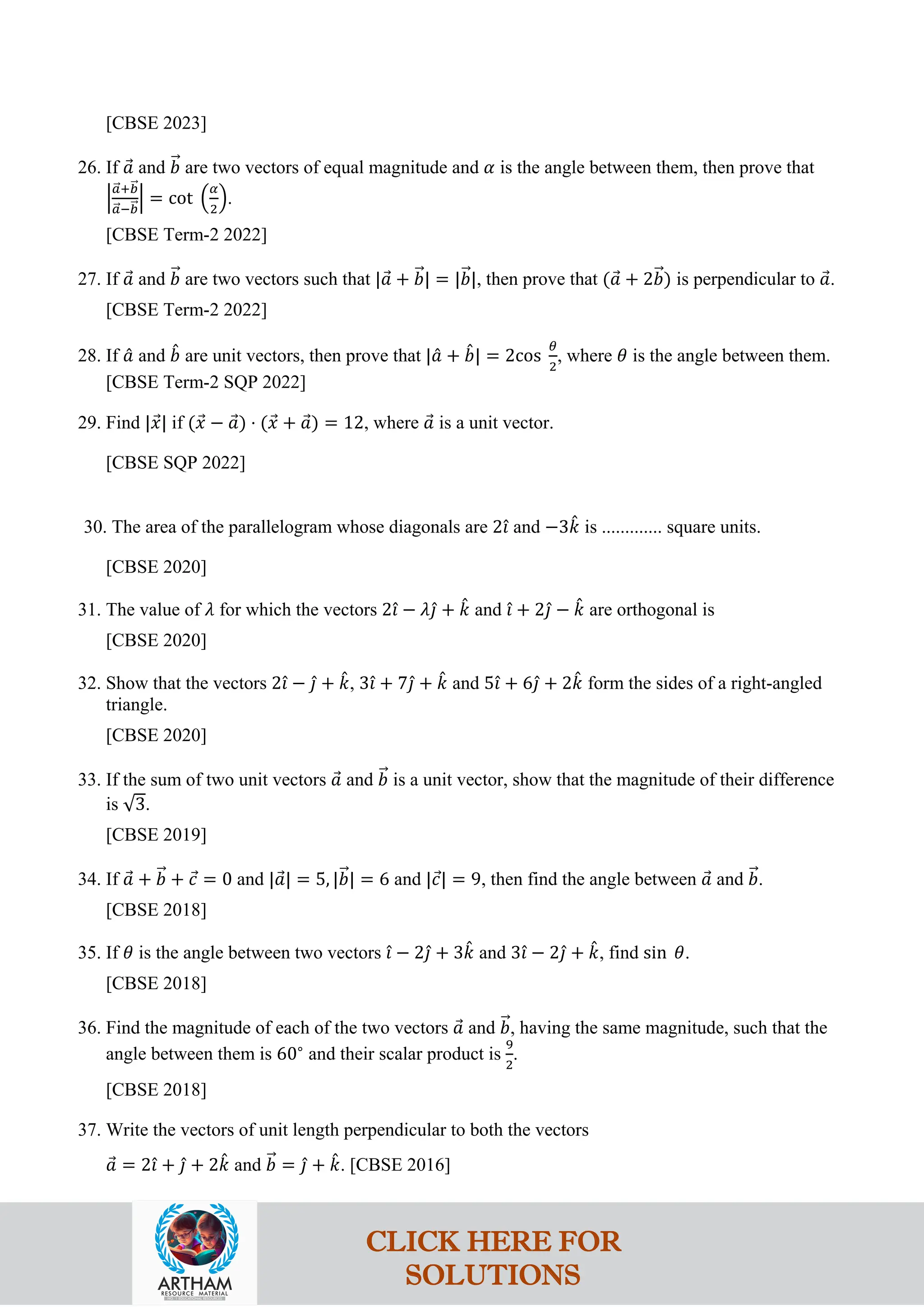 [CBSE 2023]
26. If 𝑎
⃗ and 𝑏
�⃗ are two vectors of equal magnitude and 𝛼 is the angle between them, then prove that
�
𝑎
�⃗+𝑏
�⃗
𝑎
�⃗−𝑏
�⃗
� = cot �
𝛼
2
�.
[CBSE Term-2 2022]
27. If 𝑎
⃗ and 𝑏
�⃗ are two vectors such that |𝑎
⃗ + 𝑏
�⃗| = |𝑏
�⃗|, then prove that (𝑎
⃗ + 2𝑏
�⃗) is perpendicular to 𝑎
⃗.
[CBSE Term-2 2022]
28. If 𝑎
ˆ and 𝑏
ˆ are unit vectors, then prove that |𝑎
ˆ + 𝑏
ˆ| = 2cos
𝜃
2
, where 𝜃 is the angle between them.
[CBSE Term-2 SQP 2022]
29. Find |𝑥
⃗| if (𝑥
⃗ − 𝑎
⃗) ⋅ (𝑥
⃗ + 𝑎
⃗) = 12, where 𝑎
⃗ is a unit vector.
[CBSE SQP 2022]
30. The area of the parallelogram whose diagonals are 2𝚤
ˆ and −3𝑘
ˆ is ............. square units.
[CBSE 2020]
31. The value of 𝜆 for which the vectors 2𝚤
ˆ − 𝜆𝚥
ˆ + 𝑘
ˆ and 𝚤
ˆ + 2𝚥
ˆ − 𝑘
ˆ are orthogonal is
[CBSE 2020]
32. Show that the vectors 2𝚤
ˆ − 𝚥
ˆ + 𝑘
ˆ, 3𝚤
ˆ + 7𝚥
ˆ + 𝑘
ˆ and 5𝚤
ˆ + 6𝚥
ˆ + 2𝑘
ˆ form the sides of a right-angled
triangle.
[CBSE 2020]
33. If the sum of two unit vectors 𝑎
⃗ and 𝑏
�⃗ is a unit vector, show that the magnitude of their difference
is √3.
[CBSE 2019]
34. If 𝑎
⃗ + 𝑏
�⃗ + 𝑐
⃗ = 0 and |𝑎
⃗| = 5, |𝑏
�⃗| = 6 and |𝑐
⃗| = 9, then find the angle between 𝑎
⃗ and 𝑏
�⃗.
[CBSE 2018]
35. If 𝜃 is the angle between two vectors 𝚤
ˆ − 2𝚥
ˆ + 3𝑘
ˆ and 3𝚤
ˆ − 2𝚥
ˆ + 𝑘
ˆ, find sin 𝜃.
[CBSE 2018]
36. Find the magnitude of each of the two vectors 𝑎
⃗ and 𝑏
�⃗, having the same magnitude, such that the
angle between them is 60∘
and their scalar product is
9
2
.
[CBSE 2018]
37. Write the vectors of unit length perpendicular to both the vectors
𝑎
⃗ = 2𝚤
ˆ + 𝚥
ˆ + 2𝑘
ˆ and 𝑏
�⃗ = 𝚥
ˆ + 𝑘
ˆ. [CBSE 2016]
CLICK HERE FOR
SOLUTIONS
 