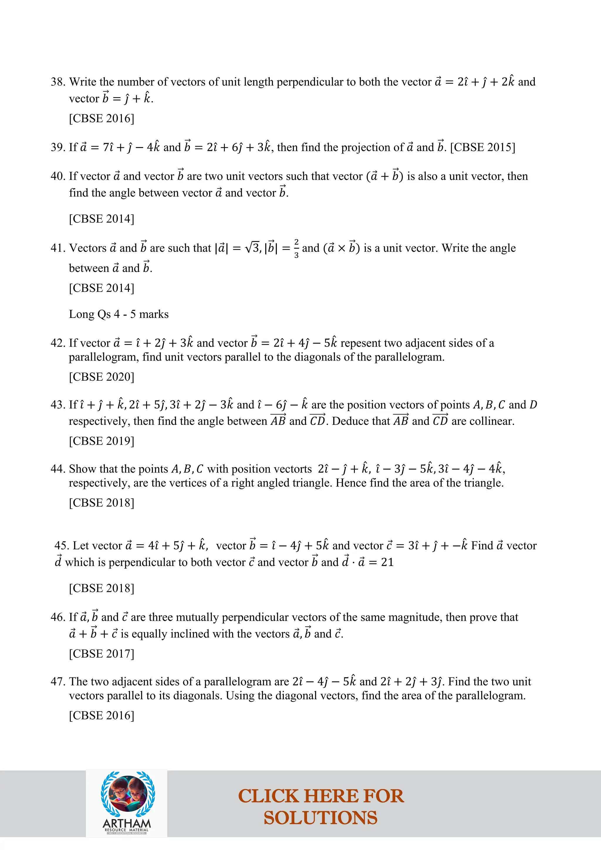 38. Write the number of vectors of unit length perpendicular to both the vector 𝑎
⃗ = 2𝚤
ˆ + 𝚥
ˆ + 2𝑘
ˆ and
vector 𝑏
�⃗ = 𝚥
ˆ + 𝑘
ˆ.
[CBSE 2016]
39. If 𝑎
⃗ = 7𝚤
ˆ + 𝚥
ˆ − 4𝑘
ˆ and 𝑏
�⃗ = 2𝚤
ˆ + 6𝚥
ˆ + 3𝑘
ˆ, then find the projection of 𝑎
⃗ and 𝑏
�⃗. [CBSE 2015]
40. If vector 𝑎
⃗ and vector 𝑏
�⃗ are two unit vectors such that vector (𝑎
⃗ + 𝑏
�⃗) is also a unit vector, then
find the angle between vector 𝑎
⃗ and vector 𝑏
�⃗.
[CBSE 2014]
41. Vectors 𝑎
⃗ and 𝑏
�⃗ are such that |𝑎
⃗| = √3, |𝑏
�⃗| =
2
3
and (𝑎
⃗ × 𝑏
�⃗) is a unit vector. Write the angle
between 𝑎
⃗ and 𝑏
�⃗.
[CBSE 2014]
Long Qs 4 - 5 marks
42. If vector 𝑎
⃗ = 𝚤
ˆ + 2𝚥
ˆ + 3𝑘
ˆ and vector 𝑏
�⃗ = 2𝚤
ˆ + 4𝚥
ˆ − 5𝑘
ˆ repesent two adjacent sides of a
parallelogram, find unit vectors parallel to the diagonals of the parallelogram.
[CBSE 2020]
43. If 𝚤
ˆ + 𝚥
ˆ + 𝑘
ˆ, 2𝚤
ˆ + 5𝚥
ˆ, 3𝚤
ˆ + 2𝚥
ˆ − 3𝑘
ˆ and 𝚤
ˆ − 6𝚥
ˆ − 𝑘
ˆ are the position vectors of points 𝐴, 𝐵, 𝐶 and 𝐷
respectively, then find the angle between 𝐴𝐵
�����⃗ and 𝐶𝐷
�����⃗. Deduce that 𝐴𝐵
�����⃗ and 𝐶𝐷
�����⃗ are collinear.
[CBSE 2019]
44. Show that the points 𝐴, 𝐵, 𝐶 with position vectorts 2𝚤
ˆ − 𝚥
ˆ + 𝑘
ˆ, 𝚤
ˆ − 3𝚥
ˆ − 5𝑘
ˆ, 3𝚤
ˆ − 4𝚥
ˆ − 4𝑘
ˆ,
respectively, are the vertices of a right angled triangle. Hence find the area of the triangle.
[CBSE 2018]
45. Let vector 𝑎
⃗ = 4𝚤
ˆ + 5𝚥
ˆ + 𝑘
ˆ, vector 𝑏
�⃗ = 𝚤
ˆ − 4𝚥
ˆ + 5𝑘
ˆ and vector 𝑐
⃗ = 3𝚤
ˆ + 𝚥
ˆ + −𝑘
ˆ Find 𝑎
⃗ vector
𝑑
⃗ which is perpendicular to both vector 𝑐
⃗ and vector 𝑏
�⃗ and 𝑑
⃗ ⋅ 𝑎
⃗ = 21
[CBSE 2018]
46. If 𝑎
⃗, 𝑏
�⃗ and 𝑐
⃗ are three mutually perpendicular vectors of the same magnitude, then prove that
𝑎
⃗ + 𝑏
�⃗ + 𝑐
⃗ is equally inclined with the vectors 𝑎
⃗, 𝑏
�⃗ and 𝑐
⃗.
[CBSE 2017]
47. The two adjacent sides of a parallelogram are 2𝚤
ˆ − 4𝚥
ˆ − 5𝑘
ˆ and 2𝚤
ˆ + 2𝚥
ˆ + 3𝚥
ˆ. Find the two unit
vectors parallel to its diagonals. Using the diagonal vectors, find the area of the parallelogram.
[CBSE 2016]
CLICK HERE FOR
SOLUTIONS
 