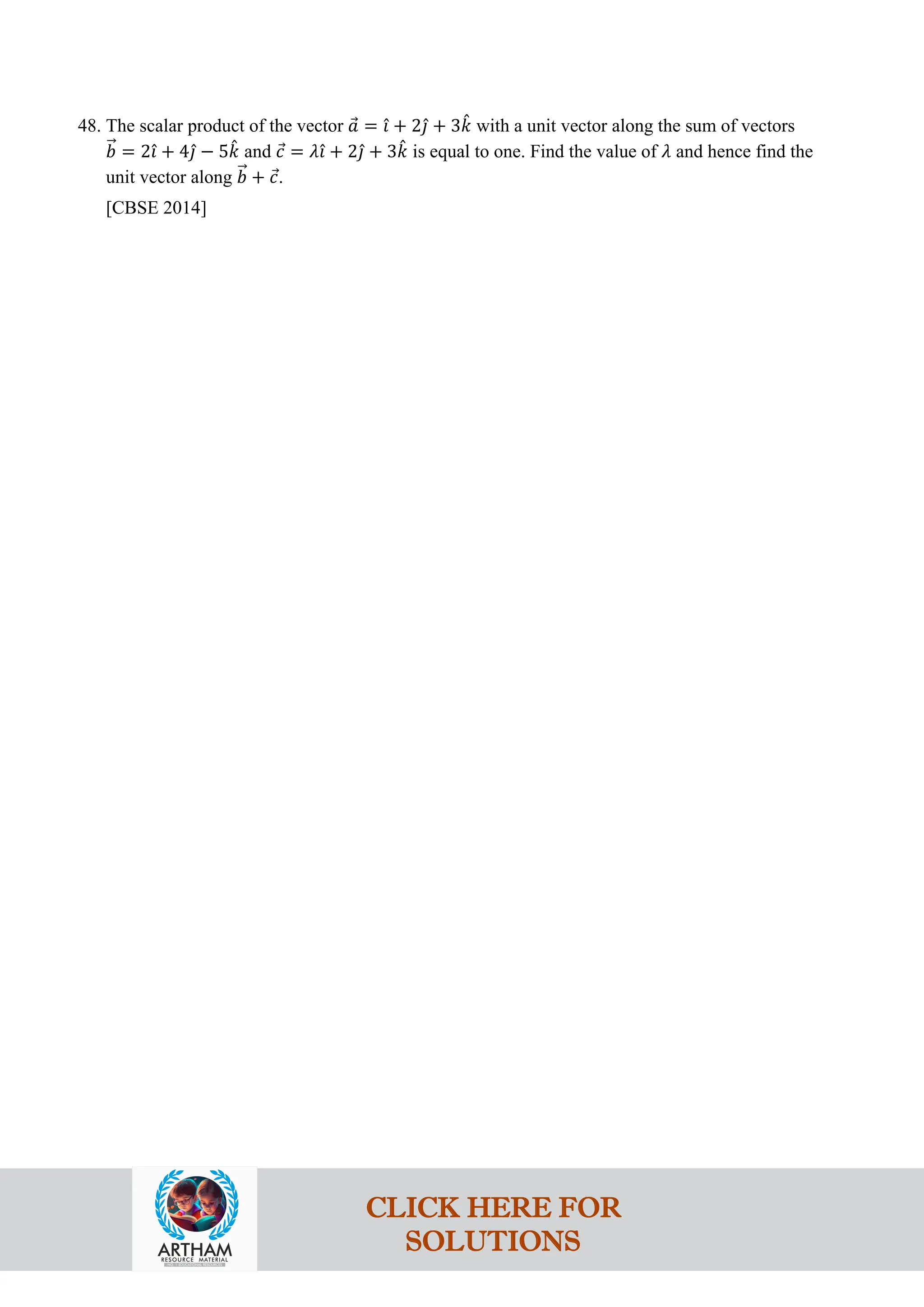 48. The scalar product of the vector 𝑎
⃗ = 𝚤
ˆ + 2𝚥
ˆ + 3𝑘
ˆ with a unit vector along the sum of vectors
𝑏
�⃗ = 2𝚤
ˆ + 4𝚥
ˆ − 5𝑘
ˆ and 𝑐
⃗ = 𝜆𝚤
ˆ + 2𝚥
ˆ + 3𝑘
ˆ is equal to one. Find the value of 𝜆 and hence find the
unit vector along 𝑏
�⃗ + 𝑐
⃗.
[CBSE 2014]
CLICK HERE FOR
SOLUTIONS
 