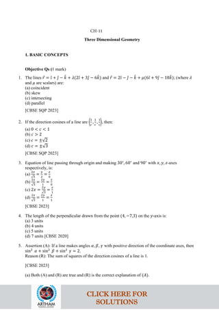 Three Dimensional Geometry
1. BASIC CONCEPTS
Objective Qs (1 mark)
1. The lines 𝑟
⃗ = 𝚤
ˆ + 𝚥
ˆ − 𝑘
ˆ + 𝜆(2𝚤
ˆ + 3𝚥
ˆ − 6𝑘
ˆ) and 𝑟
⃗ = 2𝚤
ˆ − 𝚥
ˆ − 𝑘
ˆ + 𝜇(6𝚤
ˆ + 9𝚥
ˆ − 18𝑘
ˆ); (where 𝜆
and 𝜇 are scalars) are:
(a) coincident
(b) skew
(c) intersecting
(d) parallel
[CBSE SQP 2023]
2. If the direction cosines of a line are �
1
𝑐
,
1
𝑐
,
1
𝑐
�, then:
(a) 0 < 𝑐 < 1
(b) 𝑐 > 2
(c) 𝑐 = ±√2
(d) 𝑐 = ±√3
[CBSE SQP 2023]
3. Equation of line passing through origin and making 30∘
, 60∘
and 90∘
with 𝑥, 𝑦, 𝑧-axes
respectively, is:
(a)
2𝑥
√3
=
𝑦
2
=
𝑧
0
(b)
2𝑥
√3
=
2𝑦
1
=
𝑧
0
(c) 2𝑥 =
2𝑦
√3
=
𝑧
1
(d)
2𝑥
√3
=
2𝑦
1
=
𝑧
1
[CBSE 2023]
4. The length of the perpendicular drawn from the point (4, −7,3) on the 𝑦-axis is:
(a) 3 units
(b) 4 units
(c) 5 units
(d) 7 units [CBSE 2020]
5. Assertion (A): If a line makes angles 𝛼, 𝛽, 𝛾 with positive direction of the coordinate axes, then
sin2
𝛼 + sin2
𝛽 + sin2
𝛾 = 2.
Reason (R): The sum of squares of the direction cosines of a line is 1.
[CBSE 2023]
(a) Both (A) and (R) are true and (R) is the correct explanation of (𝐴).
CH-11
CLICK HERE FOR
SOLUTIONS
 