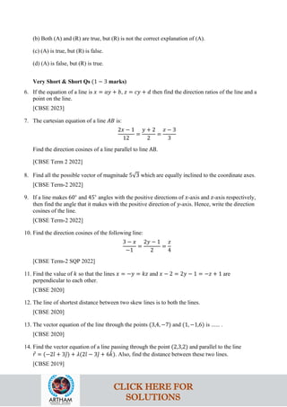 (b) Both (A) and (R) are true, but (R) is not the correct explanation of (A).
(c) (A) is true, but (R) is false.
(d) (A) is false, but (R) is true.
Very Short & Short Qs (1 − 3 marks)
6. If the equation of a line is 𝑥 = 𝑎𝑦 + 𝑏, 𝑧 = 𝑐𝑦 + 𝑑 then find the direction ratios of the line and a
point on the line.
[CBSE 2023]
7. The cartesian equation of a line 𝐴𝐵 is:
2𝑥 − 1
12
=
𝑦 + 2
2
=
𝑧 − 3
3
Find the direction cosines of a line parallel to line AB.
[CBSE Term 2 2022]
8. Find all the possible vector of magnitude 5√3 which are equally inclined to the coordinate axes.
[CBSE Term-2 2022]
9. If a line makes 60∘
and 45∘
angles with the positive directions of 𝑥-axis and 𝑧-axis respectively,
then find the angle that it makes with the positive direction of 𝑦-axis. Hence, write the direction
cosines of the line.
[CBSE Term-2 2022]
10. Find the direction cosines of the following line:
3 − 𝑥
−1
=
2𝑦 − 1
2
=
𝑧
4
[CBSE Term-2 SQP 2022]
11. Find the value of 𝑘 so that the lines 𝑥 = −𝑦 = 𝑘𝑧 and 𝑥 − 2 = 2𝑦 − 1 = −𝑧 + 1 are
perpendicular to each other.
[CBSE 2020]
12. The line of shortest distance between two skew lines is to both the lines.
[CBSE 2020]
13. The vector equation of the line through the points (3,4, −7) and (1, −1,6) is ...... .
[CBSE 2020]
14. Find the vector equation of a line passing through the point (2,3,2) and parallel to the line
𝑟
⃗ = (−2𝚤
ˆ + 3𝚥
ˆ) + 𝜆(2𝚤
ˆ − 3𝚥
ˆ + 6𝑘
ˆ). Also, find the distance between these two lines.
[CBSE 2019]
CLICK HERE FOR
SOLUTIONS
 
