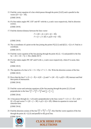 15. Find the vector equation of a line which passes through the point (3,4,5) and is parallel to the
vector (2𝚤
ˆ + 2𝚥
ˆ − 3𝑘
ˆ).
[CBSE 2019]
16. If a line makes angles 90∘
, 135∘
and 45∘
with the 𝑥, 𝑦 and 𝑧 axes respectively, find its direction
cosines.
[CBSE 2019]
17. Find the shortest distance between the lines vector
𝑟
⃗ = (4𝚤
ˆ − 𝚥
ˆ) + 𝜆(𝚤
ˆ + 2𝚥
ˆ − 3𝑘
ˆ)
𝑟
⃗ = (𝚤
ˆ − 𝚥
ˆ + 2𝑘
ˆ) + 𝜇(2𝚤
ˆ + 4𝚥
ˆ − 5𝑘
ˆ)
[CBSE 2018]
18. The 𝑥-coordinate of a point on the line joining the points 𝑃(2,2,1) and 𝑄(5,1, −2) is 4. Find its 𝑧-
coordinate.
[CBSE 2017]
19. Find the vector equation of the line passing through the point 𝐴(1,2, −1) and parallel to the line
5𝑥 − 25 = 14 − 7𝑦 = 35𝑧. [Delhi 2017]
20. If a line makes angles 90∘
, 60∘
and 𝜃 with 𝑥, 𝑦 and 𝑧-axes respectively, where 𝜃 is acute, then
find 𝜃.
[CBSE 2015]
21. The equations of a line is 5𝑥 − 3 = 15𝑦 + 7 = 3 - 10z. Write the direction cosines of the line.
[CBSE 2015]
22. Prove that the line 𝑟
⃗ = (𝚤
ˆ + 𝚥
ˆ − 𝑘
ˆ) + 𝜆(3𝚤
ˆ − 𝚥
ˆ) and 𝑟
⃗ = (4𝚤
ˆ − 𝑘
ˆ) + 𝜇(2𝚤
ˆ + 3𝑘
ˆ) intersect and find
their point of intersection.
[CBSE 2014]
23. Find the vector and cartesian equations of the line passing through the point (2,1,3) and
perpendicular to the lines
𝑥−1
1
=
𝑦−2
2
=
𝑧−3
3
and
𝑥
−3
=
𝑦
2
=
𝑧
5
.
[CBSE 2014]
24. A line passes through (2, −1,3) and is perpendicular to the lines vector 𝑟
⃗ = (𝚤
ˆ + 𝚥
ˆ − 𝑘
ˆ) + 𝜆(2𝚤
ˆ −
2𝚥
ˆ + 𝑘
ˆ) and vector 𝑟
⃗ = (2𝚤
ˆ − 𝚥
ˆ − 3𝑘
ˆ) + 𝜇(𝚤
ˆ + 2𝚥
ˆ + 2𝑘
ˆ). Obtain its equation in vector and
cartesian form.
[CBSE 2014]
25. Find the direction cosines of the line
𝑥+2
2
=
2𝑦−7
6
=
5−𝑧
6
. Also find the vector equation of the line
through the point 𝐴(−1,2,3) and parallel to the given line.
[CBSE 2014]
CLICK HERE FOR
SOLUTIONS
 