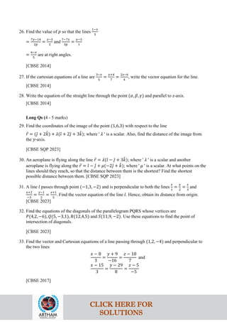 26. Find the value of 𝑝 so that the lines
1−𝑥
3
=
7𝑦−14
2𝑝
=
𝑧−3
2
and
7−7𝑥
3𝑝
=
𝑦−5
1
=
6−𝑧
5
are at right angles.
[CBSE 2014]
27. If the cartesian equations of a line are
3−𝑥
5
=
𝑦+4
7
=
2𝑧−6
4
, write the vector equation for the line.
[CBSE 2014]
28. Write the equation of the straight line through the point (𝛼, 𝛽, 𝛾) and parallel to z-axis.
[CBSE 2014]
Long Qs (4 - 5 marks)
29. Find the coordinates of the image of the point (1,6,3) with respect to the line
𝑟
⃗ = (𝚥
ˆ + 2𝑘
ˆ) + 𝜆(𝚤
ˆ + 2𝚥
ˆ + 3𝑘
ˆ); where ' 𝜆 ' is a scalar. Also, find the distance of the image from
the 𝑦-axis.
[CBSE SQP 2023]
30. An aeroplane is flying along the line 𝑟
⃗ = 𝜆(𝚤
ˆ − 𝚥
ˆ + 3𝑘
ˆ); where ' 𝜆 ' is a scalar and another
aeroplane is flying along the 𝑟
⃗ = 𝚤
ˆ − 𝚥
ˆ + 𝜇(−2𝚥
ˆ + 𝑘
ˆ); where ' 𝜇 ' is a scalar. At what points on the
lines should they reach, so that the distance between them is the shortest? Find the shortest
possible distance between them. [CBSE SQP 2023]
31. A line 𝑙 passes through point (−1,3, −2) and is perpendicular to both the lines
𝑥
1
=
𝑦
2
=
𝑧
3
and
𝑥+2
−3
=
𝑦−1
2
=
𝑧+1
5
. Find the vector equation of the line 𝑙. Hence, obtain its distance from origin.
[CBSE 2023]
32. Find the equations of the diagonals of the parallelogram PQRS whose vertices are
𝑃(4,2, −6), 𝑄(5, −3,1), 𝑅(12,4,5) and 𝑆(11,9, −2). Use these equations to find the point of
intersection of diagonals.
[CBSE 2023]
33. Find the vector and Cartesian equations of a line passing through (1,2, −4) and perpendicular to
the two lines
𝑥 − 8
3
=
𝑦 + 9
−16
=
𝑧 − 10
7
and
𝑥 − 15
3
=
𝑦 − 29
8
=
𝑧 − 5
−5
[CBSE 2017]
CLICK HERE FOR
SOLUTIONS
 