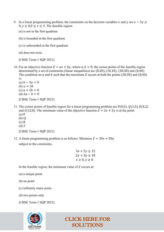 9. In a linear programming problem, the constraints on the decision variables 𝑥 and 𝑦 are 𝑥 − 3𝑦 ≥
0, 𝑦 ≥ 0,0 ≤ 𝑥 ≤ 3. The feasible region:
(a) is not in the first quadrant.
(b) is bounded in the first quadrant.
(c) is unbounded in the first quadrant.
(d) does not exist.
[CBSE Term-1 SQP 2021]
10. For an objective function 𝑍 = 𝑎𝑥 + 𝑏𝑦, where 𝑎, 𝑏 > 0; the corner points of the feasible region
determined by a set of constraints (linear inequalities) are (0,20), (10,10), (30,30) and (0,40).
The condition on 𝑎 and 𝑏 such that the maximum 𝑍 occurs at both the points (30,30) and (0,40)
is:
(a) 𝑏 − 3𝑎 = 0
(b) 𝑎 = 3𝑏
(c) 𝑎 + 2𝑏 = 0
(d) 2𝑎 − 𝑏 = 0
[CBSE Term-1 SQP 2021]
11. The corner points of feasible region for a linear programming problem are P(0,5), 𝑄(1,5), 𝑅(4,2)
and 𝑆(12,0). The minimum value of the objective function 𝑍 = 2𝑥 + 5𝑦 is at the point:
(a) P
(b) Q
(c) R
(d) 𝑆
[CBSE Term-1 SQP 2021]
12. A linear programming problem is as follows: Minimise 𝑍 = 30𝑥 + 50𝑦
subject to the constraints,
3𝑥 + 5𝑦 ≥ 15
2𝑥 + 3𝑦 ≤ 18
𝑥 ≥ 0, 𝑦 ≥ 0
In the feasible region, the minimum value of 𝑍 occurs at:
(a) a unique point
(b) no point
(c) infinitely many poins
(d) two points only
[CBSE Term-1 SQP 2021]
CLICK HERE FOR
SOLUTIONS
 