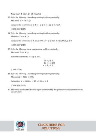 Very Short & Short Qs (1-3 marks)
13. Solve the following Linear Programming Problem graphically:
Maximise: 𝑍 = −𝑥 + 2𝑦,
subject to the constraints: 𝑥 ≥ 3, 𝑥 + 𝑦 ≥ 5, 𝑥 + 2𝑦 ≥ 6, 𝑦 ≥ 0.
[CBSE SQP 2023]
14. Solve the following Linear Programming Problem graphically:
Minimise: 𝑍 = 𝑥 + 2𝑦,
subject to the constraints: 𝑥 + 2𝑦 ≥ 100, 2𝑥 − 𝑦 ≤ 0,2𝑥 + 𝑦 ≤ 200, 𝑥, 𝑦 ≥ 0.
[CBSE SQP 2023]
15. Solve the following linear programming problem graphically:
Maximise: Z = x + 2y
Subject to constraints: 𝑥 + 2𝑦 ≥ 100,
2𝑥 − 𝑦 ≤ 0
2𝑥 + 𝑦 ≤ 200
𝑥 ≥ 0, 𝑦 ≥ 0
[CBSE 2023]
16. Solve the following Linear Programming Problem graphically:
Maximise 𝑍 = 400𝑥 + 300𝑦
Subject to 𝑥 + 𝑦 ≤ 200, 𝑥 ≤ 40, 𝑥 ≥ 20, 𝑦 ≥ 0
[CBSE SQP 2022]
17. The corner points of the feasible region determined by the system of linear constraints are as
shown below:
CLICK HERE FOR
SOLUTIONS
 