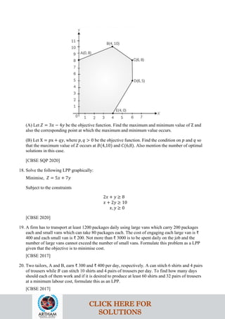 (A) Let 𝑍 = 3𝑥 − 4𝑦 be the objective function. Find the maximum and minimum value of Z and
also the corresponding point at which the maximum and minimum value occurs.
(B) Let X = 𝑝x + 𝑞𝑦, where 𝑝, 𝑞 > 0 be the objective function. Find the condition on 𝑝 and 𝑞 so
that the maximum value of 𝑍 occurs at 𝐵(4,10) and 𝐶(6,8). Also mention the number of optimal
solutions in this case.
[CBSE SQP 2020]
18. Solve the following LPP graphically:
Minimise, 𝑍 = 5𝑥 + 7𝑦
Subject to the constraints
2𝑥 + 𝑦 ≥ 8
𝑥 + 2𝑦 ≥ 10
𝑥, 𝑦 ≥ 0
[CBSE 2020]
19. A firm has to transport at least 1200 packages daily using large vans which carry 200 packages
each and small vans which can take 80 packages each. The cost of engaging each large van is ₹
400 and each small van is ₹ 200. Not more than ₹ 3000 is to be spent daily on the job and the
number of large vans cannot exceed the number of small vans. Formulate this problem as a LPP
given that the objective is to minimise cost.
[CBSE 2017]
20. Two tailors, A and B, earn ₹ 300 and ₹ 400 per day, respectively. A can stitch 6 shirts and 4 pairs
of trousers while 𝐵 can stitch 10 shirts and 4 pairs of trousers per day. To find how many days
should each of them work and if it is desired to produce at least 60 shirts and 32 pairs of trousers
at a minimum labour cost, formulate this as an LPP.
[CBSE 2017]
CLICK HERE FOR
SOLUTIONS
 