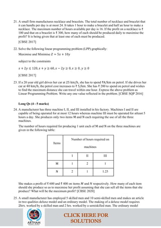 21. A small firm manufactures necklace and bracelets. The total number of necklace and bracelet that
it can handle per day is at most 24. It takes 1 hour to make a bracelet and half an hour to make a
necklace. The maximum number of hours available per day is 16. If the profit on a necklace is ₹
100 and that on a bracelet is ₹ 300, how many of each should be produced daily to maximise the
profit? It is being given that at least one of each must be produced.
[CBSE 2017]
22. Solve the following linear programming problem (LPP) graphically:
Maximise and Minimise 𝑍 = 5𝑥 + 10𝑦
subject to the constraints
𝑥 + 2𝑦 ≤ 120, 𝑥 + 𝑦 ≥ 60, 𝑥 − 2𝑦 ≥ 0, 𝑥 ≥ 0, 𝑦 ≥ 0
[CBSE 2017]
23. If a 20 year old girl drives her car at 25 km/h, she has to spend ₹4/km on petrol. If she drives her
car at 40 km/h, the petrol cost increases to ₹ 5/km. She has ₹ 200 to spend on petrol and wishes
to find the maximum distance she can travel within one hour. Express the above problem as
Linear Programming Problem. Write any one value reflected in the problem. [CBSE SQP 2016]
Long Qs (4 - 5 marks)
24. A manufacturer has three machine I, II, and III installed in his factory. Machines I and II are
capable of being operated for at most 12 hours whereas machine III must be operated for atleast 5
hours a day. She produces only two items M and N each requiring the use of all the three
machines.
The number of hours required for producing 1 unit each of M and N on the three machines are
given in the following table:
Items
Number of hours required on
machines
I II III
M 1 2 1
N 2 1 1.25
She makes a profit of ₹ 600 and ₹ 400 on items 𝑀 and 𝑁 respectively. How many of each item
should she produce so as to maximise her profit assuming that she can sell all the items that she
produce? What will be the maximum profit? [CBSE 2020]
25. A small manufacturer has employed 5 skilled men and 10 semi-skilled men and makes an article
in two qualities deluxe model and an ordinary model. The making of a deluxe model requires
2hrs. worked by a skilled man and 2 hrs. worked by a semiskilled man. The ordinary model
CLICK HERE FOR
SOLUTIONS
 