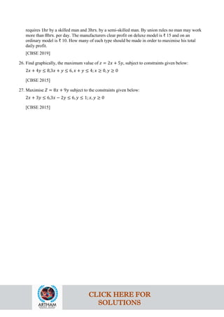 requires 1hr by a skilled man and 3hrs. by a semi-skilled man. By union rules no man may work
more than 8hrs. per day. The manufacturers clear profit on deluxe model is ₹ 15 and on an
ordinary model is ₹ 10. How many of each type should be made in order to maximise his total
daily profit.
[CBSE 2019]
26. Find graphically, the maximum value of 𝑧 = 2𝑥 + 5𝑦, subject to constraints given below:
2𝑥 + 4𝑦 ≤ 8,3𝑥 + 𝑦 ≤ 6, 𝑥 + 𝑦 ≤ 4; 𝑥 ≥ 0, 𝑦 ≥ 0
[CBSE 2015]
27. Maximise 𝑍 = 8𝑥 + 9𝑦 subject to the constraints given below:
2𝑥 + 3𝑦 ≤ 6,3𝑥 − 2𝑦 ≤ 6, 𝑦 ≤ 1; 𝑥, 𝑦 ≥ 0
[CBSE 2015]
CLICK HERE FOR
SOLUTIONS
 