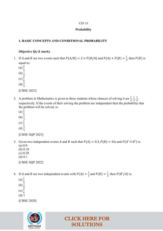 Probability
1. BASIC CONCEPTS AND CONDITIONAL PROBABILITY
Objective Qs (1 mark)
1. If 𝐴 and 𝐵 are two events such that 𝑃(𝐴/𝐵) = 2 × 𝑃(𝐵/𝐴) and 𝑃(𝐴) + 𝑃(𝐵) =
2
3
, then 𝑃(𝐵) is
equal to:
(a)
2
9
(b)
7
9
(c)
4
9
(d)
5
9
[CBSE 2023]
2. A problem in Mathematics is given to three students whose chances of solving it are
1
2
,
1
3
,
1
4
,
respectively. If the events of their solving the problem are independent then the probability that
the problem will be solved, is:
(a)
1
4
(b)
1
3
(c)
1
2
(d)
3
4
[CBSE SQP 2023]
3. Given two independent events 𝐴 and 𝐵 such that 𝑃(𝐴) = 0.3, 𝑃(𝐵) = 0.6 and 𝑃(𝐴′
∩ 𝐵′) is:
(a) 0.9
(b) 0.18
(c) 0.28
(d) 0.1
[CBSE SQP 2022]
4. If 𝐴 and 𝐵 are two independent events with 𝑃(𝐴) =
1
3
and 𝑃(𝐵) =
1
4
, then 𝑃(𝐵′
/𝐴) is:
(a)
1
4
(b)
1
8
(c)
3
4
(d) 1
[CBSE 2020]
CH-13
CLICK HERE FOR
SOLUTIONS
 